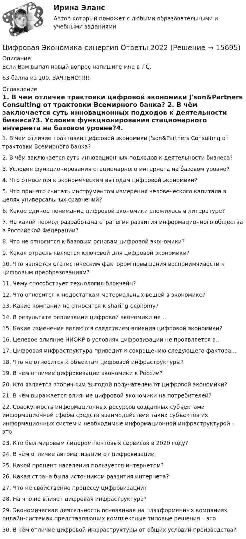     
          Описание
          Если Вам выпал новый вопрос напишите мне в ЛС.63 балла из 100. ЗАЧТЕНО!!!!! 
          Оглавление
          1.	В чем отличие трактовки цифровой экономики J'son&amp;Partners Consulting от трактовки Всемирного банка?  2. В чём заключается суть инновационных подходов к деятельности бизнеса?3. Условия функционирования стационарного интернета на базовом уровне?4. Что относится к экономическим выгодам цифровой экономики?5. Что принято считать инструментом измерения человеческого капитала в целях универсальных сравнений?6. Какое единое понимание цифровой экономики сложилась в литературе?7. На какой период разработана стратегия развития информационного общества в Российской Федерации?8. Что не относится к базовым основам цифровой экономики?9. Какая отрасль является ключевой для цифровой экономики?10. Что является статистическим фактором повышения восприимчивости к цифровым преобразованиям?11. Чему способствует технология блокчейн?12. Что относится к недостаткам материальных вещей в экономике?13. Какие компании не относятся к sharing-economy?14. В результате реализации цифровой экономики не …15. Какие изменения являются следствием влияния цифровой экономики?16. Целевое влияние НИОКР в условиях цифровизации не проявляется в..17. Цифровая инфраструктура приводит к сокращению следующего фактора…18. Что не относится к объектам цифровой инфраструктуры?19. В чём отличие цифровизации экономики в России?20. Кто является вторичным выгодой получателем от цифровой экономики?21. В чём выражается влияние цифровой экономики на потребителей?22. Совокупность информационных ресурсов созданных субъектами информационной сферы средств взаимодействия таких субъектов их информационных систем и необходимые информационной инфраструктурой – это23. Кто был мировым лидером почтовых сервисов в 2020 году?24. В чём отличие автоматизации от цифровизации25. Какой процент населения пользуется интернетом?26. Какая страна была источником развития интернета?27. Что не свойственно процессу цифровизации?28. На что не влияет цифровая инфраструктура?29. Экономическая деятельность основанная на платформенных компаниях онлайн-системах представляющих комплексные типовые решения – это30.	В чём отличие цифровой инфраструктуры от общих условий производства? 
            
            
            ЦИФРОВАЯ ЭКОНОМИКА СИНЕРГИЯ ОТВЕТЫЦифровая Экономика синергия Ответы 2022Цифровая Экономика синергия Ответы 2022Цифровая экономика. Синергия ОТВЕТЫ. Тест 79 вопросов (90/100)💯 Цифровая экономика [Тема 1-2] (ответы на тесты Синергия / МОИ / МТИ / МосАП, декабрь 2023)💯 Цифровая экономика [Тема 1-2] (ответы на тесты Синергия / МОИ / МТИ / МосАП, ноябрь 2023)💯 Цифровая экономика > Тема 1. Введение в цифровую экономику (правильные ответы на тест Синергия / МОИ / МТИ / МосАП)Цифровая экономика. Синергия. Итоговый, компетентностный, промежуточные тесты 6-8. На отлично!Цифровая экономика. Синергия (Итоговый, компетентностный, промежуточные тесты). На отлично!Цифровая экономика. Синергия (Итоговый, компетентностный, промежуточные тесты). На отлично!Цифровая экономика. Синергия. Компетентностный тест. На отлично!Цифровая экономика/СИНЕРГИЯ//МОСАП//МОИ//МТИЦИФРОВАЯ ЭКОНОМИКА//СИНЕРГИЯ//МОСАП//МТИ//МОИЦИФРОВАЯ ЭКОНОМИКА//СИНЕРГИЯ//МТИ//МОИ//МОСАП