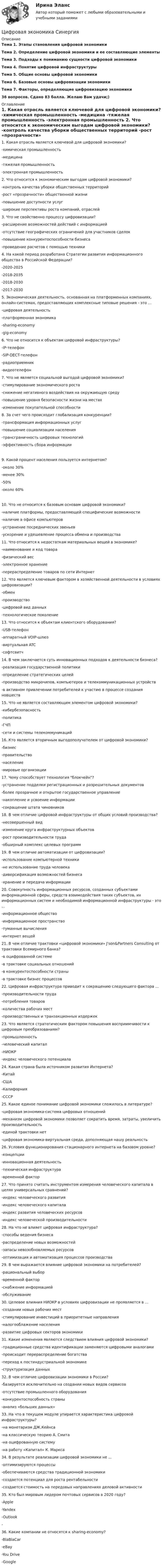     
          Описание
          Тема 1. Этапы становления цифровой экономики Тема 2. Определение цифровой экономики и ее составляющие элементы Тема 3. Подходы к пониманию сущности цифровой экономики Тема 4. Понятие цифровой инфраструктуры Тема 5. Общие основы цифровой экономики Тема 6. Базовые основы цифровизации экономики Тема 7. Факторы, определяющие цифровизацию экономики 36 вопросов. Сдано 83 балла. Желаю Вам удачи;) 
          Оглавление
          1.     Какая отрасль является ключевой для цифровой экономики?	-химическая промышленность	-медицина	-тяжелая промышленность	-электронная промышленность 2.     Что относится к экономическим выгодам цифровой экономики?	-контроль качества уборки общественных территорий	-рост «прозрачности» общественной жизни	-повышение доступности услуг	-широкие перспективы роста компаний, отраслей 3.     Что не свойственно процессу цифровизации?	-расширение возможностей действий с информацией	-отсутствие географических ограничений для участников сделок	-повышение конкурентоспособности бизнеса	-проведение расчетов с помощью техники 4.     На какой период разработана Стратегии развития информационного общества в Российской Федерации?	-2020-2025	-2018-2035	-2018-2030	-2017-2030 5.     Экономическая деятельность, основанная на платформенных компаниях, онлайн-системах, предоставляющих комплексные типовые решения - это ...	-цифровая деятельность	-платформенная экономика	-sharing-economy	-gig-economy 6.     Что не относится к объектам цифровой инфраструктуры?	-IP-телефон	-SIP-DECT-телефон	-радиоприемник	-видеотелефон 7.     Что не является социальной выгодой цифровой экономики?	-стимулирование экономического роста	-снижение негативного воздействия на окружающую среду	-повышение уровня безопасности жизни на местах	-изменение покупательной способности 8.     За счет чего происходит глобализация конкуренции?	-трансформация информационных услуг	-повышение социализации населения	-трансграничность цифровых технологий	-эффективность сбора информации9.     Какой процент населения пользуется интернетом?	-около 30%	-менее 30%	-50%	-около 60% 10. Что не относится к базовым основам цифровой экономики?	-наличие платформы, предоставляющей специфические возможности	-наличие в офисе компьютеров	-устранение посреднических звеньев	-ускорение и удешевление процесса обмена и производства 11. Что относится к недостаткам материальных вещей в экономике?	-наименование и код товара	-физический вес	-электронное хранение	-перераспределение товаров по сети Интернет 12. Что является ключевым фактором в хозяйственной деятельности в условиях цифровизации?	-обмен	-производство	-цифровой вид данных 	-технологическое поколение 13. Что относится к объектам клиентского оборудования?	-USB-телефон	-аппаратный VOIP-шлюз	-виртуальная ATC	-софтсвитч 14. В чем заключается суть инновационных подходов к деятельности бизнеса?	-реализация государственной политики	-определение стратегических целей	-производство микрочипов, компьютеров и телекоммуникационных устройств	-в активном привлечении потребителей к участию в процессе создания новшеств 15. Что не является составляющим элементом цифровой экономики?	-кибербезопасность	-политика	-ГЧП	-сети и системы телекоммуникаций 16. Кто является вторичным выгодополучателем от цифровой экономики?	-бизнес	-правительство	-население	-мировые организации 17. Чему способствует технология блокчейн?	-устранение подделки регистрационных и разрешительных документов	-более прозрачное и открытое государственное управление	-накопление и усвоение информации	-сокращение штата чиновников 18. В чем отличие цифровой инфраструктуры от общих условий производства?	-несовершенный вид	-изменение круга инфраструктурных объектов	-рост производительности труда	-обширный комплекс целевых программ 19. В чем отличие автоматизации от цифровизации?	-использование компьютерной техники	-не использование труда человека	-диверсификация возможностей бизнеса	-хранение и передача информации 20. Совокупность информационных ресурсов, созданных субъектами информационной сферы, средств взаимодействия таких субъектов, их информационных систем и необходимой информационной инфраструктуры - это ...	-информационное общество	-информационное пространство	-туманные вычисления	-интернет вещей 21. В чем отличие трактовки «цифровой экономики» J'son&amp;Partners Consulting от трактовки Всемирного банка?	-в оцифрованной системе	-в трактовке социальных отношений	-в конкурентоспособности страны	-в трактовке бизнес процессов 22. Цифровая инфраструктура приводит к сокращению следующего фактора …	-производительности труда	-потребления товаров	-количества рабочих мест	-производственных и транзакционных издержек 23. Что является стратегическим фактором повышения восприимчивости к цифровым преобразованиям?	-промышленность	-человеческий капитал	-НИОКР	-индекс человеческого потенциала 24. Какая страна была источником развития Интернета?	-Китай	-США	-Калифорния	-СССР 25. Какое единое понимание цифровой экономики сложилось в литературе?	-цифровая экономика-система цифровых отношений	-механизм цифровой экономики позволяет сократить время, затраты, увеличить производительность	-единой трактовки нет	-цифровая экономика-виртуальная среда, дополняющая нашу реальность 26. Условия функционирования стационарного интернета на базовом уровне?	-концепции	-инновационная деятельность	-техническая инфраструктура	-временной фактор 27. Что принято считать инструментом измерения человеческого капитала в целях универсальных сравнений?	-индекс человеческого развития	-индекс человеческого капитала	-индекс развития человеческих ресурсов	-индекс человеческой производительности 28. На что не влияет цифровая инфраструктура?	-способы ведения бизнеса	-распределение новых возможностей	-запасы невозобновляемых ресурсов	-оптимизация и автоматизация процессов производства 29. В чем выражается влияние цифровой экономики на потребителей?	-рациональный выбор	-временной фактор	-снабжение информацией	-обслуживание 30. Целевое влияния НИОКР в условиях цифровизации не проявляется в ...	-создании новых рабочих мест	-стимулирование инвестиций в приоритетные направления	-налогооблажение населения	-развитие цифровых секторов экономики 31. Какие изменения являются следствием влияния цифровой экономики?	-традиционные средства идентификации заменяются цифровыми аналогами	-происходит перераспределение богатства	-переход к постиндустриальной экономике	-структуризация данных 32. В чем отличие цифровизации экономики в России?	-базируется исключительно на создании новых видов сервисов	-отсутствие промышленного оборудования	-конкурентоспособность страны	-анализ «больших данных» 33. На что в текущем модуле упирается характеристика цифровой инфраструктуры?	-на монетаризм ДЖ.Кейнса	-на классическую теорию А. Смита	-на оцифрованную систему	-на работу «Капитал» К. Маркса 34. В результате реализации цифровой экономики не ...	-оптимизируются процессы	-обеспечиваются средства традиционной экономики	-создается потенциал для роста рентабельности	-создается стоимость на передовых направлениях деловой активности 35. Кто был мировым лидером почтовых сервисов в 2020 году?	-Apple	-Yandex	-Outlook	- 36. Какие компании не относятся к sharing-economy?	-BlaBlaCar	-eBay	-You Drive	-Google 
            
            
            Цифровая экономика СИНГРИЯ  Тема 6. Электронный бизнес и электронная коммерция Тема 7. Управление качеством электронных услуг ема 8. Цифровая экономика средствами компьютерных сетей, Internet, киберфизических систем, виртуальных облачных вычисленийЦифровая экономика СинергияЦифровая экономика Синергияцифровая экономика синергия 1 семестрЦифровая экономика. Синергия (1 семестр)Цифровая экономика. Синергия (1 семестр). Итоговый + промежуточные тесты. На отлично!Цифровая экономика (Синергия) 2022Цифровая экономика (ответы на 36 вопросов)Цифровая экономика Ответы на Компетентностный тест (Синергия 3 семестр) 100 балловЦифровая экономика (ответы на тест)Цифровая Экономика - ответы на тест Синергия 2022 Цифровая экономика (ответы на тест Синергия / МТИ / МОИ / МосАП)Цифровая экономика (ответы на тесты)Цифровая экономика ответы Синергия 2 семестр (все тесты итоговая аттестация)