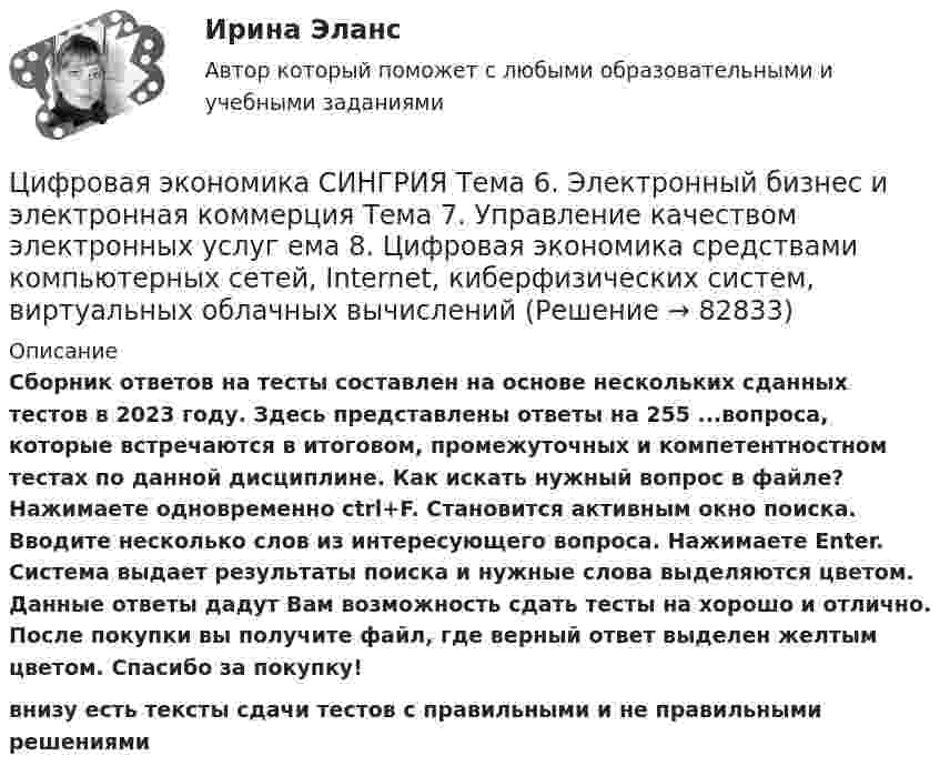     
            Описание
            Сборник ответов на тесты составлен на основе нескольких сданных тестов в 2023 году. Здесь представлены ответы на 255 ...вопроса, которые встречаются в итоговом, промежуточных и компетентностном тестах по данной дисциплине. Как искать нужный вопрос в файле? Нажимаете одновременно ctrl+F. Становится активным окно поиска. Вводите несколько слов из интересующего вопроса. Нажимаете Enter. Система выдает результаты поиска и нужные слова выделяются цветом. Данные ответы дадут Вам возможность сдать тесты на хорошо и отлично. После покупки вы получите файл, где верный ответ выделен желтым цветом. Спасибо за покупку!внизу есть тексты сдачи тестов с правильными и не правильными решениями   
            
            
            Цифровая экономика ответы Синергия 2 семестр (все тесты итоговая аттестация)Цифровая экономика СИНГРИЯ  Тема 6. Электронный бизнес и электронная коммерция Тема 7. Управление качеством электронных услуг ема 8. Цифровая экономика средствами компьютерных сетей, Internet, киберфизических систем, виртуальных облачных вычисленийЦифровая экономика СинергияЦифровая экономика Синергияцифровая экономика синергия 1 семестрЦифровая экономика. Синергия (1 семестр)Цифровая экономика. Синергия (1 семестр). Итоговый + промежуточные тесты. На отлично!Цифровая экономика ответы к тесту СИНЕРГИЯ (2 семестр + все ответы 95/100 баллов итоговая аттестация)Цифровая экономика (ответы на 36 вопросов)Цифровая экономика Ответы на Компетентностный тест (Синергия 3 семестр) 100 балловЦифровая экономика (ответы на тест)Цифровая Экономика - ответы на тест Синергия 2022 Цифровая экономика (ответы на тест Синергия / МТИ / МОИ / МосАП)Цифровая экономика (ответы на тесты)