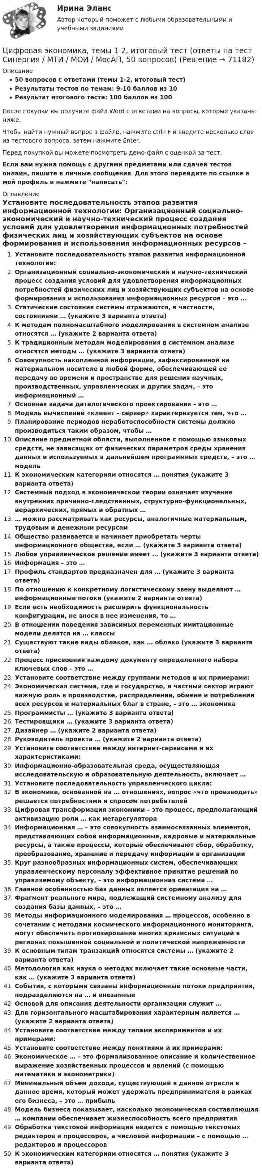     
            Описание
            50 вопросов с ответами (темы 1-2, итоговый тест)Результаты тестов по темам: 9-10 баллов из 10Результат итогового теста: 100 баллов из 100После покупки вы получите файл Word с ответами на вопросы, которые указаны ниже.Чтобы найти нужный вопрос в файле, нажмите ctrl+F и введите несколько слов из тестового вопроса, затем нажмите Enter.Перед покупкой вы можете посмотреть демо-файл с оценкой за тест.Если вам нужна помощь с другими предметами или сдачей тестов онлайн, пишите в личные сообщения. Для этого перейдите по ссылке в мой профиль и нажмите написать:  
            Оглавление
              Установите последовательность этапов развития информационной технологии:   Организационный социально-экономический и научно-технический процесс создания условий для удовлетворения информационных потребностей физических лиц и хозяйствующих субъектов на основе формирования и использования информационных ресурсов – это …   Статические состояния системы отражаются, в частности, состояниями … (укажите 3 варианта ответа)   К методам полномасштабного моделирования в системном анализе относятся … (укажите 2 варианта ответа)   К традиционным методам моделирования в системном анализе относятся методы … (укажите 3 варианта ответа)   Совокупность накопленной информации, зафиксированной на материальном носителе в любой форме, обеспечивающей ее передачу во времени и пространстве для решения научных, производственных, управленческих и других задач, – это информационный …   Основная задача даталогического проектирования – это …   Модель вычислений «клиент – сервер» характеризуется тем, что …   Планирование периодов неработоспособности системы должно производиться таким образом, чтобы …   Описание предметной области, выполненное с помощью языковых средств, не зависящих от физических параметров среды хранения данных и используемых в дальнейшем программных средств, – это … модель    К экономическим категориям относятся … понятия (укажите 3 варианта ответа)   Системный подход в экономической теории означает изучение внутренних причинно-следственных, структурно-функциональных, иерархических, прямых и обратных …   … можно рассматривать как ресурсы, аналогичные материальным, трудовым и денежным ресурсам   Общество развивается и начинает приобретать черты информационного общества, если … (укажите 3 варианта ответа)   Любое управленческое решение имеет … (укажите 3 варианта ответа)   Информация – это …   Профиль стандартов предназначен для … (укажите 3 варианта ответа)   По отношению к конкретному логистическому звену выделяют … информационные потоки (укажите 2 варианта ответа)   Если есть необходимость расширить функциональность конфигурации, не внося в нее изменения, то …   В отношении поведения зависимых переменных имитационные модели делятся на … классы    Существуют такие виды облаков, как … облако (укажите 3 варианта ответа)   Процесс присвоения каждому документу определенного набора ключевых слов – это …   Установите соответствие между группами методов и их примерами:   Экономическая система, где и государство, и частный сектор играют важную роль в производстве, распределении, обмене и потреблении всех ресурсов и материальных благ в стране, – это … экономика   Программисты … (укажите 3 варианта ответа)   Тестировщики … (укажите 3 варианта ответа)   Дизайнер … (укажите 2 варианта ответа)   Руководитель проекта … (укажите 2 варианта ответа)   Установите соответствие между интернет-сервисами и их характеристиками:   Информационно-образовательная среда, осуществляющая исследовательскую и образовательную деятельность, включает …   Установите последовательность управленческого цикла:   В экономике, основанной на … отношениях, вопрос «что производить» решается потребностями и спросом потребителей   Цифровая трансформация экономики – это процесс, предполагающий активизацию роли … как мегарегулятора   Информационная … – это совокупность взаимосвязанных элементов, представляющих собой информационные, кадровые и материальные ресурсы, а также процессы, которые обеспечивают сбор, обработку, преобразование, хранение и передачу информации в организации   Круг разнообразных информационных систем, обеспечивающих управленческому персоналу эффективное принятие решений по управляемому объекту, – это информационная система …   Главной особенностью баз данных является ориентация на …   Фрагмент реального мира, подлежащий системному анализу для создания базы данных, – это …   Методы информационного моделирования … процессов, особенно в сочетании с методами космического информационного мониторинга, могут обеспечить прогнозирование многих кризисных ситуаций в регионах повышенной социальной и политической напряженности   К основным типам транзакций относятся системы … (укажите 2 варианта ответа)   Методология как наука о методах включает такие основные части, как … (укажите 3 варианта ответа)   События, с которыми связаны информационные потоки предприятия, подразделяются на … и внезапные   Основой для описания деятельности организации служит …   Для горизонтального масштабирования характерным является … (укажите 2 варианта ответа)   Установите соответствие между типами экспериментов и их примерами:   Установите соответствие между понятиями и их примерами:   Экономическое … – это формализованное описание и количественное выражение хозяйственных процессов и явлений (с помощью математики и эконометрики)   Минимальный объем дохода, существующий в данной отрасли в данное время, который может удержать предпринимателя в рамках его бизнеса, – это … прибыль   Модель бизнеса показывает, насколько экономическая составляющая … компании обеспечивает жизнеспособность всего предприятия   Обработка текстовой информации ведется с помощью текстовых редакторов и процессоров, а числовой информации – с помощью … редакторов и процессоров   К экономическим категориям относятся … понятия (укажите 3 варианта ответа)    
            
            
            💯 Цифровая экономика [темы 1, 2] (все ответы на тесты Синергия / МТИ / МосАП, апрель 2023)Цифровая экономика, темы 1-2, итоговый тест (ответы на тест Синергия / МТИ / МОИ / МосАП, 50 вопросов)Цифровая экономика - «Темы 1,2» -Итоговый тест /«Темы 3,4,5» - Итоговый тест /«Темы 6, 7, 8»  - Компетентностный тест - Итоговый тест  . Сборник  ответов на тесты. «Синергия» МФПУ / МОИ / МТИ / МосАП.💯 Цифровая экономика [темы 1, 2] (ответы на тесты Синергия / МТИ / МосАП, март 2023)💯 Цифровая экономика [темы 1, 2] (ответы на тесты Синергия / МТИ / МосАП, январь 2023)💯 Цифровая экономика [темы 1, 2] (ответы на тесты Синергия / МТИ / МосАП, январь 2023)💯 Цифровая экономика [темы 1-2] (правильные ответы на тесты Синергия / МОИ / МТИ / МосАП)💯 Цифровая экономика > Тема 4. Цифровая экономика и цифровое производство (правильные ответы на тест Синергия / МОИ / МТИ / МосАП)💯 Цифровая экономика > Тема 5. Защита интеллектуальной собственности в цифровой экономике (правильные ответы на тест Синергия / МОИ / МТИ / МосАП)💯 Цифровая экономика [Тема 6-8] (ответы на тесты Синергия / МОИ / МТИ / МосАП, декарь 2023)💯 Цифровая экономика [Тема 6-8] (ответы на тесты Синергия / МОИ / МТИ / МосАП, сентябрь 2023)💯 Цифровая экономика [Тема 6-8] (ответы на тесты Синергия / МОИ / МТИ / МосАП, январь 2024)💯 Цифровая экономика > Тема 6. Электронный бизнес и электронная коммерция (правильные ответы на тест Синергия / МОИ / МТИ / МосАП)💯 Цифровая экономика > Тема 7. Управление качеством электронных услуг (правильные ответы на тест Синергия / МОИ / МТИ / МосАП)