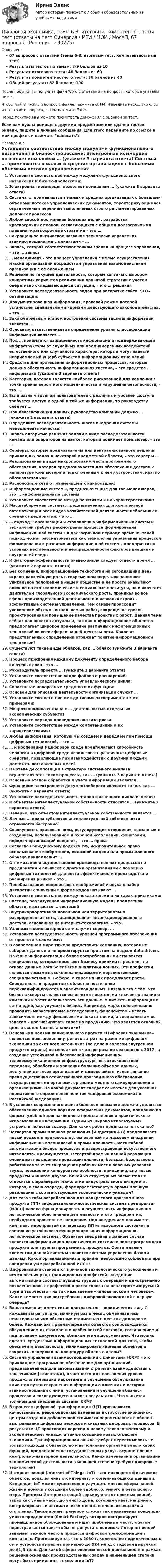     
            Описание
            67 вопросов с ответами (темы 6-8, итоговый тест, компетентностный тест)Результаты тестов по темам: 8-9 баллов из 10Результат итогового теста: 46 баллов из 60Результат компетентностного теста: 36 баллов из 40Общий результат: 82 балла из 100После покупки вы получите файл Word с ответами на вопросы, которые указаны ниже.Чтобы найти нужный вопрос в файле, нажмите ctrl+F и введите несколько слов из тестового вопроса, затем нажмите Enter.Перед покупкой вы можете посмотреть демо-файл с оценкой за тест.Если вам нужна помощь с другими предметами или сдачей тестов онлайн, пишите в личные сообщения. Для этого перейдите по ссылке в мой профиль и нажмите написать:  
            Оглавление
              Установите соответствие между модулями функционального назначения и бизнес-процессами:   Электронная коммерция позволяет компаниям … (укажите 3 варианта ответа)   Системы … применяются в малых и средних организациях с большими объемами потоков управленческих документов, характеризующимися ограниченным перечнем выполняемых строго регламентированных деловых процессов   Любой способ достижения больших целей, разработка краткосрочных планов, согласующихся с общими долгосрочными планами, краткосрочные стратегии – это …   Сокращенное английское название технологии управления взаимоотношениями с клиентами – …   Запись, которая соответствуют точкам зрения на процесс управления, – это … запись   … менеджмент – это процесс управления с целью осуществления миссии организации посредством управления взаимодействием организации с ее окружением   Решения по текущей деятельности, которые связаны с выбором конкретных вариантов реализации принятой стратегии с учетом оперативно складывающейся ситуации, – это … решения   Установите последовательность задач при раскрутке сайта, SEO-оптимизации:    Документированная информация, правовой режим которой установлен специальными нормами действующего законодательства, – это …   Заключительным этапом построения системы защиты информации является …   Основным ответственным за определение уровня классификации информации является …   Под … понимается защищенность информации и поддерживающей инфраструктуры от случайных или преднамеренных воздействий естественного или случайного характера, которые могут нанести неприемлемый ущерб субъектам информационных отношений   Средства для протекания информационных процессов, которые должна обеспечивать информационная система, – это средства … информации (укажите 3 варианта ответа)   Категория, которая является наиболее рискованной для компании с точки зрения вероятного мошенничества и нарушения безопасности, – это …   Если разным группам пользователей с различным уровнем доступа требуется доступ к одной и той же информации, то руководству следует …   При классификации данных руководство компании должно … (укажите 2 варианта ответа)   Определите последовательность шагов внедрения системы менеджмента качества:    Запись алгоритма решения задачи в виде последовательности команд или операторов на языке, который понимает компьютер, – это …   Серверы, которые предназначены для централизованного решения прикладных задач в некоторой предметной области, – это серверы …   Реализованная в виде микропрограмм часть программного обеспечения, которая предназначается для обеспечения доступа к аппаратуре компьютера и подключенным к нему устройствам, кратко обозначается как …   Расположите сети от наименьшей к наибольшей:   Информационные системы, предназначенные для топ-менеджеров, – это … информационные системы   Установите соответствие между понятиями и их характеристиками:   Масштабируемая система, предназначенная для комплексной автоматизации всех видов хозяйственной деятельности небольших и средних предприятий, – это …   … подход к организации и становлению информационных систем и технологий требует рассмотрения процесса формирования информационной системы в долгосрочном периоде времени, такой подход может рассматриваться как технология управления процессом формирования и развития информационной системы предприятия в условиях нестабильности и неопределенности факторов внешней и внутренней среды   К факторам эффективности бизнес-цикла следует отнести время … (укажите 2 варианта ответа)   Без сомнения, информационные технологии на сегодняшний день играют важнейшую роль в современном мире. Они занимают уникальное положение в нашем обществе и не просто оказывают влияние на его экономические и социальные институты, но и являются двигателем глобального экономического роста, проникая во все сферы производственной деятельности и позволяя строить эффективные системы управления. Тем самым происходит увеличение объемов выполняемых работ, сокращение сроков проектирования и повышение качества проектных работ. Данная тема сейчас как никогда актуальна, так как информационное общество предполагает широкое применение различных информационных технологий во всех сферах нашей деятельности. Какое из представленных определений отражает понятие информационной технологии?    Существуют такие виды облаков, как … облако (укажите 3 варианта ответа)   Процесс присвоения каждому документу определенного набора ключевых слов – это …   Руководитель проекта … (укажите 2 варианта ответа)   Установите соответствие видов файлов и расширений:   Установите последовательность управленческого цикла:   Сопоставьте аппаратные средства и их функции:   Основой для описания деятельности организации служит …   Установите соответствие между типами экспериментов и их примерами:   Микроэкономика связана с … деятельностью отдельных экономических субъектов   Установите порядок проведения анализа риска:   Установите соответствие между компетенциями и их характеристиками:   Любая информация, которую мы создаем и передаем при помощи цифровых технологий, – это …   … и кооперация в цифровой среде предполагают способность человека в цифровой среде использовать различные цифровые средства, позволяющие при взаимодействии с другими людьми достигать поставленных целей   На этапе декомпозиции в структуре системного анализа осуществляются такие процессы, как … (укажите 3 варианта ответа)   Основным этапом обработки и учета информации является …   Функциями электронного документооборота являются такие, как … (укажите 4 варианта ответа)   Установите последовательность этапов жизненного цикла изделия:   К объектам интеллектуальной собственности относятся … (укажите 2 варианта ответа)   Неверно, что объектом интеллектуальной собственности является …   Личные … права субъектов интеллектуальной собственности охраняются бессрочно   Совокупность правовых норм, регулирующих отношения, связанные с созданием, использованием и охраной исполнений, фонограмм, передач организаций вещания, – это … права   Согласно Гражданскому кодексу РФ, исключительное право использования изобретения, полезной модели или промышленного образца принадлежит …   Оптимизация и осуществление производственных процессов на предприятии и альянсов с другими организациями с помощью цифровых технологий для роста эффективности производства и расширения рынков – это …   Преобразование непрерывных изображений и звука в набор дискретных значений в форме кодов называют …   Установите соответствие между показателями и их характеристиками:   Система, реализующая информационную модель предметной области, называется … системой   Внутрикорпоративная локальная или территориально распределенная сеть, защищенная от несанкционированного доступа, основанная на интернет-технологиях, – это …   Узловым в компьютерной сети служит сервер, …   Установите последовательность уровней программного обеспечения от простого к сложному:    В современном мире тяжело представить компанию, которая не собирает данные и не ориентируется при этом на подход data-driven. На фоне информатизации более востребованными становятся специалисты, которые помогают бизнесу принимать решения на основе данных Data Scientists и аналитики данных. Эти профессии являются самыми высокооплачиваемыми и перспективными специальностями в IT-сфере, а спрос на них продолжает расти. Специалисты в предметных областях постепенно переквалифицируются в аналитиков данных. Связано это с тем, что бизнес-эксперты являются основными носителями ключевых знаний о компании и хотят использовать эти данные. У них есть информация и сотни идей, как улучшить бизнес. Например, маркетологам важно проводить маркетинговые исследования, финансистам – искать зависимость между финансовыми показателями, а специалистам по запасам – прогнозировать спрос на продукцию. Что является основной целью систем бизнес-аналитики?   Основными целями национального проекта «Цифровая экономика» являются: повышение внутренних затрат на развитие цифровой экономики за счет всех источников (по доле в валовом внутреннем продукте страны) не менее чем в четыре раза по сравнению с 2017 г.; создание устойчивой и безопасной информационно-телекоммуникационной инфраструктуры высокоскоростной передачи, обработки и хранения больших объемов данных, доступной для всех организаций и домохозяйств; использование преимущественно отечественного программного обеспечения государственными органами, органами местного самоуправления и организациями. На какой документ следует ссылаться для указания нормативного определения понятия «цифровая экономика» в Российской Федерации?   В условиях современного офиса большое внимание должно уделяться обеспечению единого порядка оформления документов, приданию им формы, удобной для наглядного представления и практического использования информации. Одним из широко используемых устройств является сканер. Для каких работ предназначен сканер?   Четвертая промышленная революция (Индустрия 4.0) предполагает новый подход к производству, основанный на массовом внедрении информационных технологий в промышленность, масштабной автоматизации бизнес-процессов и распространении искусственного интеллекта. Преимущества Четвертой промышленной революции очевидны: повышение производительности, большая безопасность работников за счет сокращения рабочих мест в опасных условиях труда, повышение конкурентоспособности, принципиально новые продукты и многое другое. Какой из структурных элементов не относится к драйверам технологии индустриального интернета, которая, в свою очередь, формирует Четвертую промышленную революцию с соответствующим экономическим укладом?   Для того чтобы разработанная для конкретного программного продукта (ПП) информационно-логистическая система предприятия (ИЛСП) начала функционировать и осуществлять информационно-логистическое обеспечение деятельности этого предприятия, необходимо провести ее внедрение. Под внедрением понимается комплекс мероприятий по переводу ПП из исходного состояния в состояние устойчивого функционирования информационно-логистической системы. Объектом внедрения в данном случае является информационно-логистическая система в виде программного продукта или группы программных продуктов. Обязательным элементом данной системы является система управления базами данных. Какой организационный принцип необходимо соблюдать при внедрении уже разработанной ИЛСП?   Цифровизация становится причиной технологического усложнения и исчезновения ряда традиционных профессий вследствие автоматизации соответствующих трудовых операций и одновременно появления новых профессий и роста спроса на неалгоритмизируемый труд и творчество – на так называемое «человеческое в человеке». Какие компетенции востребованы цифровой экономикой в первую очередь?   Ваша компания имеет сотни контрагентов – юридических лиц. С каждым вы регулярно, минимум раз в месяц обмениваетесь нематериальными объектами стоимостью в десятки долларов и более. Каждый акт приема-передачи объектов сопровождается обсуждением их стоимости и особенностей поставки, составлением и подписанием документов, обменом этими документами. Что можно сделать средствами информационных технологий для того, чтобы обеспечить безопасность, минимизировать хищения объектов и сократить издержки на процедуру обмена в целом?   Система управления взаимоотношениями с клиентами (CRM) – это прикладное программное обеспечение для организаций, предназначенное для автоматизации стратегий взаимодействия с заказчиками (клиентами), в частности для повышения уровня продаж, оптимизации маркетинга и улучшения обслуживания клиентов путем сохранения информации о клиентах и истории взаимоотношений с ними, установления и улучшения бизнес-процессов и последующего анализа результатов. Что является толчком для внедрения системы CRM?   В процессе цифровой трансформации (ЦТ) проявляются качественные, революционные изменения в структуре экономики, центры создания добавленной стоимости перемещаются в область выстраивания цифровых ресурсов и сквозных цифровых процессов. В результате ЦТ происходит переход к новому технологическому и экономическому укладу, а также создание новых отраслей экономики. Трансформационная логика требует переосмыслить не только подходы к бизнесу, но и выполнение органами власти своих функций, предоставление государственных услуг, осуществление контрольно-надзорной деятельности. Каких изменений в организации экономической деятельности в меньшей степени требуют цифровые технологии?   Интернет вещей (Internet of Things, IoT) – это множество физических объектов, подключенных к интернету и обменивающихся данными. Концепция IoT может существенно улучшить многие сферы нашей жизни и помочь в создании более удобного, умного и безопасного мира. Примеры Интернета вещей варьируются от носимых вещей, таких как умные часы, до умного дома, который умеет, например, контролировать и автоматически менять степень освещения и отопления. Также ярким примером служит так называемая концепция умного предприятия (Smart Factory), которое контролирует промышленное оборудование и ищет проблемные места, а затем перестраивается так, чтобы не допустить поломок. Интернет вещей занимает важное место в процессе цифровой трансформации в компаниях. Прогнозируется, что к 2030 г. количество подключенных к сети устройств вырастет примерно до $24 млрд с годовой выручкой до $1,5 трлн. Для какой сферы экономической деятельности в рамках решения основных производственных задач в наименьшей степени могут быть применимы технологии IoT?    
            
            
            💯 Цифровая экономика [темы 6, 7, 8] (ответы на тесты Синергия / МТИ / МосАП, январь 2023)Цифровая экономика, темы 6-8, итоговый, компетентностный тест (ответы на тест Синергия / МТИ / МОИ / МосАП, 67 вопросов)Цифровая экономика (темы 6-8) тест с ответами Синергия/МОИ/ МТИ /МОСАПЦифровая экономика / Тест 1 / Тест 2 / Итоговый тест (ответы на тест Синергия  /МОИ / МТИ / МосАП)Цифровая экономика тест 2 семестр (ответы на тест Синергия / МТИ / МОИ / МосАП)Цифровая экономика -Тест 3 | Тест 4 | Тест 5 | Итоговый тест (cборник ответов на тесты Синергия /МТИ).Цифровая экономика - Тест 3 /  Тест 4 / Тест 5 / Итоговый тест (ответы на тесты Синергия / МОИ / МТИ / МосАП)💯 Цифровая экономика [темы 3-5] > Тема 4. Цифровая экономика и цифровое производство (правильные ответы на тест Синергия / МОИ / МТИ / МосАП)💯 Цифровая экономика [темы 3-5] > Тема 5. Защита интеллектуальной собственности в цифровой экономике (правильные ответы на тест Синергия / МОИ / МТИ / МосАП)Цифровая экономика (темы 3-5) тест с ответами Синергия/МОИ/ МТИ /МОСАПЦифровая экономика «Темы 6, 7, 8», «Все 7 тем». (Сборник из 293 ответов на тесты) СИНЕРГИЯ.💯 Цифровая экономика [темы 6, 7, 8] (ответы на тесты Синергия / МОИ / МТИ / МосАП, июнь 2023)💯 Цифровая экономика [темы 6, 7, 8] (ответы на тесты Синергия / МТИ / МосАП, апрель 2023)💯 Цифровая экономика [темы 6, 7, 8] (ответы на тесты Синергия / МТИ / МосАП, май 2023)