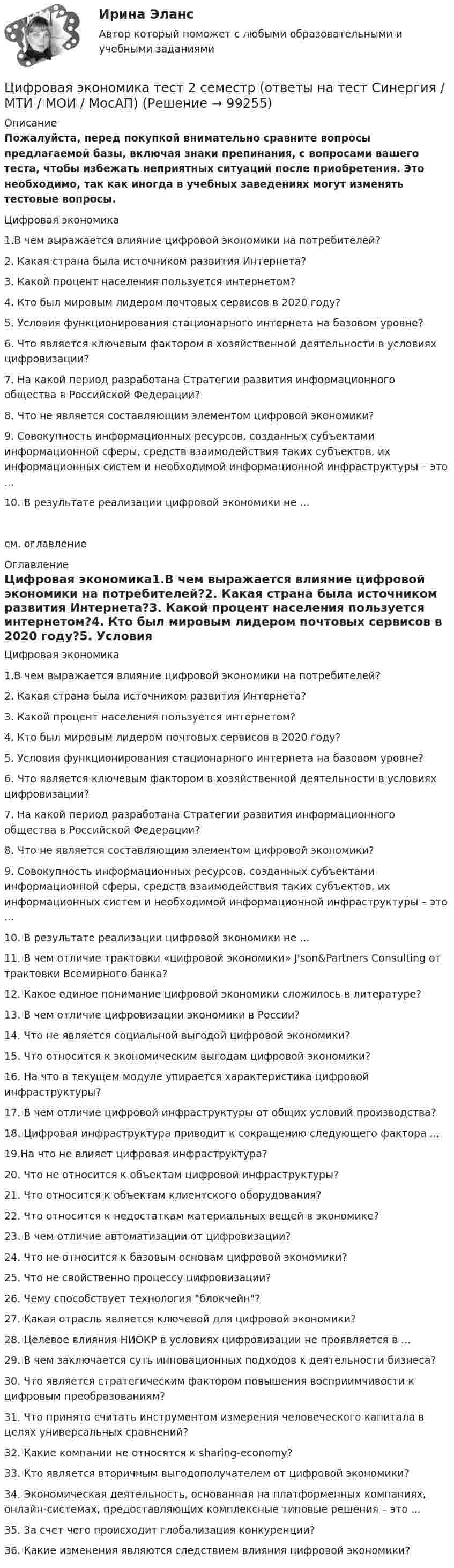    
            Описание
            Пожалуйста, перед покупкой внимательно сравните вопросы предлагаемой базы, включая знаки препинания, с вопросами вашего теста, чтобы избежать неприятных ситуаций после приобретения. Это необходимо, так как иногда в учебных заведениях могут изменять тестовые вопросы. Цифровая экономика1.В чем выражается влияние цифровой экономики на потребителей?2. Какая страна была источником развития Интернета?3. Какой процент населения пользуется интернетом?4. Кто был мировым лидером почтовых сервисов в 2020 году?5. Условия функционирования стационарного интернета на базовом уровне?6. Что является ключевым фактором в хозяйственной деятельности в условиях цифровизации?7. На какой период разработана Стратегии развития информационного общества в Российской Федерации?8. Что не является составляющим элементом цифровой экономики?9. Совокупность информационных ресурсов, созданных субъектами информационной сферы, средств взаимодействия таких субъектов, их информационных систем и необходимой информационной инфраструктуры – это ...10. В результате реализации цифровой экономики не ...см. оглавление 
            Оглавление
            Цифровая экономика1.В чем выражается влияние цифровой экономики на потребителей?2. Какая страна была источником развития Интернета?3. Какой процент населения пользуется интернетом?4. Кто был мировым лидером почтовых сервисов в 2020 году?5. Условия функционирования стационарного интернета на базовом уровне?6. Что является ключевым фактором в хозяйственной деятельности в условиях цифровизации?7. На какой период разработана Стратегии развития информационного общества в Российской Федерации?8. Что не является составляющим элементом цифровой экономики?9. Совокупность информационных ресурсов, созданных субъектами информационной сферы, средств взаимодействия таких субъектов, их информационных систем и необходимой информационной инфраструктуры – это ...10. В результате реализации цифровой экономики не ...11. В чем отличие трактовки «цифровой экономики» J'son&amp;Partners Consulting от трактовки Всемирного банка?12. Какое единое понимание цифровой экономики сложилось в литературе?13. В чем отличие цифровизации экономики в России?14. Что не является социальной выгодой цифровой экономики?15. Что относится к экономическим выгодам цифровой экономики?16. На что в текущем модуле упирается характеристика цифровой инфраструктуры?17. В чем отличие цифровой инфраструктуры от общих условий производства?18. Цифровая инфраструктура приводит к сокращению следующего фактора ...19.На что не влияет цифровая инфраструктура?20. Что не относится к объектам цифровой инфраструктуры?21. Что относится к объектам клиентского оборудования?22. Что относится к недостаткам материальных вещей в экономике?23. В чем отличие автоматизации от цифровизации?24. Что не относится к базовым основам цифровой экономики?25. Что не свойственно процессу цифровизации?26. Чему способствует технология блокчейн?27. Какая отрасль является ключевой для цифровой экономики?28. Целевое влияния НИОКР в условиях цифровизации не проявляется в ...29. В чем заключается суть инновационных подходов к деятельности бизнеса?30. Что является стратегическим фактором повышения восприимчивости к цифровым преобразованиям?31. Что принято считать инструментом измерения человеческого капитала в целях универсальных сравнений?32. Какие компании не относятся к sharing-economy?33. Кто является вторичным выгодополучателем от цифровой экономики?34. Экономическая деятельность, основанная на платформенных компаниях, онлайн-системах, предоставляющих комплексные типовые решения – это ... 35. За счет чего происходит глобализация конкуренции?36. Какие изменения являются следствием влияния цифровой экономики?  
            
            
            Цифровая экономика / Тест 1 / Тест 2 / Итоговый тест (ответы на тест Синергия  /МОИ / МТИ / МосАП)Цифровая экономика тест 2 семестр (ответы на тест Синергия / МТИ / МОИ / МосАП)Цифровая экономика -Тест 3 | Тест 4 | Тест 5 | Итоговый тест (cборник ответов на тесты Синергия /МТИ).Цифровая экономика - Тест 3 /  Тест 4 / Тест 5 / Итоговый тест (ответы на тесты Синергия / МОИ / МТИ / МосАП)Цифровая экономика. Тест 3 / Тест 4 / Тест 5 / Итоговый тест. Сборник ответов на тесты. СИНЕРГИЯ.Цифровая экономика тест 6 Синергия (ответы за 4 семестр)Цифровая экономика ~ Тест 6 ~ Тест 7 ~ Тест 8 ~ Итоговый тест ~ Компетентностный тест (Все ответы на тесты) СИНЕРГИЯ.Цифровая экономика «Темы 6, 7, 8», «Все 7 тем». (Сборник из 293 ответов на тесты) СИНЕРГИЯ.💯 Цифровая экономика [темы 6, 7, 8] (ответы на тесты Синергия / МОИ / МТИ / МосАП, июнь 2023)💯 Цифровая экономика [темы 6, 7, 8] (ответы на тесты Синергия / МТИ / МосАП, апрель 2023)💯 Цифровая экономика [темы 6, 7, 8] (ответы на тесты Синергия / МТИ / МосАП, май 2023)💯 Цифровая экономика [темы 6, 7, 8] (ответы на тесты Синергия / МТИ / МосАП, март 2023)💯 Цифровая экономика [темы 6, 7, 8] (ответы на тесты Синергия / МТИ / МосАП, январь 2023)Цифровая экономика, темы 6-8, итоговый, компетентностный тест (ответы на тест Синергия / МТИ / МОИ / МосАП, 67 вопросов)