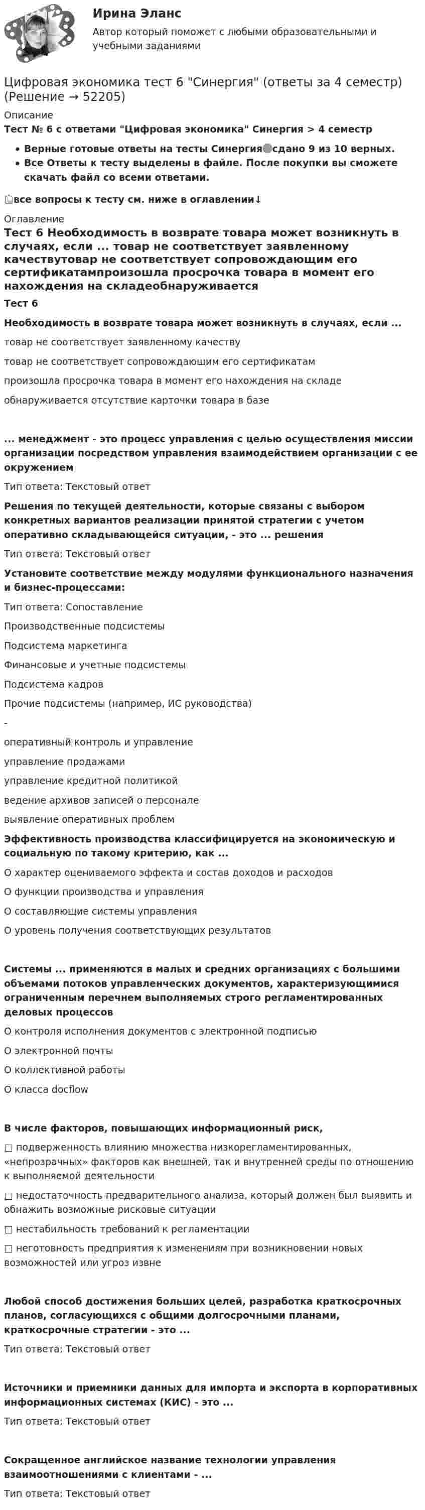     
            Описание
            Тест № 6 с ответами Цифровая экономика  Синергия > 4 семестрВерные готовые ответы на тесты Синергия🟢сдано 9 из 10 верных.Все Ответы к тесту выделены в файле. После покупки вы сможете скачать файл со всеми ответами.📋все вопросы к тесту см. ниже в оглавлении↓ 
            Оглавление
            Тест 6 Необходимость в возврате товара может возникнуть в случаях, если ... товар не соответствует заявленному качествутовар не соответствует сопровождающим его сертификатампроизошла просрочка товара в момент его нахождения на складеобнаруживается отсутствие карточки товара в базе... менеджмент - это процесс управления с целью осуществления миссии организации посредством управления взаимодействием организации с ее окружениемТип ответа: Текстовый ответ Решения по текущей деятельности, которые связаны с выбором конкретных вариантов реализации принятой стратегии с учетом оперативно складывающейся ситуации, - это ... решенияТип ответа: Текстовый ответ Установите соответствие между модулями функционального назначения и бизнес-процессами:Тип ответа: СопоставлениеПроизводственные подсистемыПодсистема маркетингаФинансовые и учетные подсистемыПодсистема кадровПрочие подсистемы (например, ИС руководства)-оперативный контроль и управлениеуправление продажамиуправление кредитной политикойведение архивов записей о персоналевыявление оперативных проблем Эффективность производства классифицируется на экономическую и социальную по такому критерию, как ...О характер оцениваемого эффекта и состав доходов и расходовО функции производства и управленияО составляющие системы управленияО уровень получения соответствующих результатовСистемы ... применяются в малых и средних организациях с большими объемами потоков управленческих документов, характеризующимися ограниченным перечнем выполняемых строго регламентированных деловых процессовО контроля исполнения документов с электронной подписьюО электронной почтыО коллективной работыО класса docflowВ числе факторов, повышающих информационный риск, □ подверженность влиянию множества низкорегламентированных, «непрозрачных» факторов как внешней, так и внутренней среды по отношению к выполняемой деятельности□ недостаточность предварительного анализа, который должен был выявить и обнажить возможные рисковые ситуации□ нестабильность требований к регламентации□ неготовность предприятия к изменениям при возникновении новых возможностей или угроз извнеЛюбой способ достижения больших целей, разработка краткосрочных планов, согласующихся с общими долгосрочными планами, краткосрочные стратегии - это ...Тип ответа: Текстовый ответИсточники и приемники данных для импорта и экспорта в корпоративных информационных системах (КИС) - это ...Тип ответа: Текстовый ответСокращенное английское название технологии управления взаимоотношениями с клиентами - ...Тип ответа: Текстовый ответ 
            
            
            Цифровая экономика. Тест 3 / Тест 4 / Тест 5 / Итоговый тест. Сборник ответов на тесты. СИНЕРГИЯ.Цифровая экономика тест 6 Синергия (ответы за 4 семестр)Цифровая экономика ~ Тест 6 ~ Тест 7 ~ Тест 8 ~ Итоговый тест ~ Компетентностный тест (Все ответы на тесты) СИНЕРГИЯ.Цифровая экономика -Тест 6 / Тест 7 / Тест 8 / Итоговый тест / Компетентностный тест  (ответы на тесты Синергия  / МТИ / МОИ / МосАП)Цифровая экономика –Тест 6 | Тест 7 | Тест 8 | Итоговый тест | Компетентностный тест.  Сборник ответов на тесты на оценку «ОТЛИЧНО». («Синергия», МОИ, МТИ, МосАП)..Цифровая экономика тест ОТВЕТЫ декабрь 2022Цифровая экономика. Тест Синергия. 1-2 семестр. СБОРНИК ВСЕХ ВОПРОСОВ.💯 Цифровая экономика [темы 6, 7, 8] (ответы на тесты Синергия / МТИ / МосАП, март 2023)💯 Цифровая экономика [темы 6, 7, 8] (ответы на тесты Синергия / МТИ / МосАП, январь 2023)Цифровая экономика, темы 6-8, итоговый, компетентностный тест (ответы на тест Синергия / МТИ / МОИ / МосАП, 67 вопросов)Цифровая экономика (темы 6-8) тест с ответами Синергия/МОИ/ МТИ /МОСАПЦифровая экономика / Тест 1 / Тест 2 / Итоговый тест (ответы на тест Синергия  /МОИ / МТИ / МосАП)Цифровая экономика тест 2 семестр (ответы на тест Синергия / МТИ / МОИ / МосАП)Цифровая экономика -Тест 3 | Тест 4 | Тест 5 | Итоговый тест (cборник ответов на тесты Синергия /МТИ).