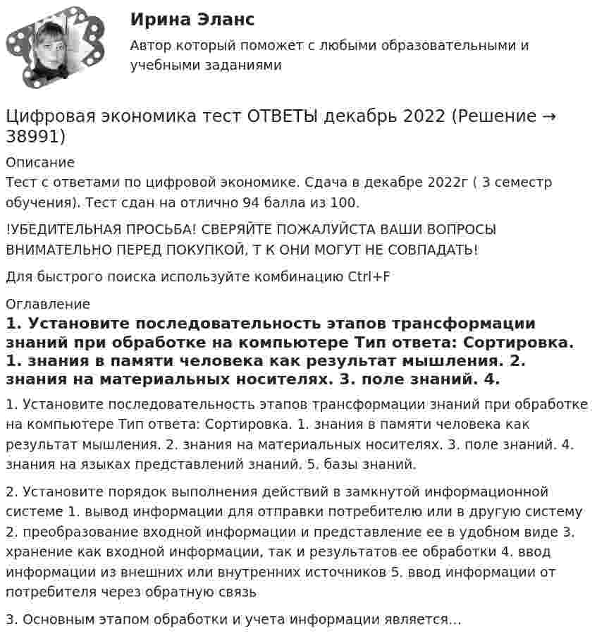     
          Описание
          Тест с ответами по цифровой экономике. Сдача в декабре 2022г ( 3 семестр обучения). Тест сдан на отлично 94 балла из 100.!УБЕДИТЕЛЬНАЯ ПРОСЬБА! СВЕРЯЙТЕ ПОЖАЛУЙСТА ВАШИ ВОПРОСЫ ВНИМАТЕЛЬНО ПЕРЕД ПОКУПКОЙ, Т К ОНИ МОГУТ НЕ СОВПАДАТЬ!Для быстрого поиска используйте комбинацию Ctrl+F 
          Оглавление
          1. Установите последовательность этапов трансформации знаний при обработке на компьютере Тип ответа: Сортировка. 1. знания в памяти человека как результат мышления. 2. знания на материальных носителях. 3. поле знаний. 4. знания на языках представлений знаний. 5. базы знаний.2. Установите порядок выполнения действий в замкнутой информационной системе 1. вывод информации для отправки потребителю или в другую систему 2. преобразование входной информации и представление ее в удобном виде 3. хранение как входной информации, так и результатов ее обработки 4. ввод информации из внешних или внутренних источников 5. ввод информации от потребителя через обратную связь3. Основным этапом обработки и учета информации является… 
            
            
            Цифровая экономика –Тест 6 | Тест 7 | Тест 8 | Итоговый тест | Компетентностный тест.  Сборник ответов на тесты на оценку «ОТЛИЧНО». («Синергия», МОИ, МТИ, МосАП)..Цифровая экономика тест ОТВЕТЫ декабрь 2022Цифровая экономика. Тест Синергия. 1-2 семестр. СБОРНИК ВСЕХ ВОПРОСОВ.Цифровая экономика тест Синергия 2023 г. (все ответы✅88/100 баллов) Итоговый 2 семестрЦифровая экономика. Тест Синергия. 2 семестр.Цифровая экономика тест Синергия 3 семестр [Итоговая аттестация] (все ответы✅98/100 баллов)Цифровая экономика тест Синергия (все ответы 2 семестр✅ 90/100 баллов)Цифровая экономика / Тест 1 / Тест 2 / Итоговый тест (ответы на тест Синергия  /МОИ / МТИ / МосАП)Цифровая экономика тест 2 семестр (ответы на тест Синергия / МТИ / МОИ / МосАП)Цифровая экономика -Тест 3 | Тест 4 | Тест 5 | Итоговый тест (cборник ответов на тесты Синергия /МТИ).Цифровая экономика - Тест 3 /  Тест 4 / Тест 5 / Итоговый тест (ответы на тесты Синергия / МОИ / МТИ / МосАП)Цифровая экономика. Тест 3 / Тест 4 / Тест 5 / Итоговый тест. Сборник ответов на тесты. СИНЕРГИЯ.Цифровая экономика тест 6 Синергия (ответы за 4 семестр)Цифровая экономика ~ Тест 6 ~ Тест 7 ~ Тест 8 ~ Итоговый тест ~ Компетентностный тест (Все ответы на тесты) СИНЕРГИЯ.