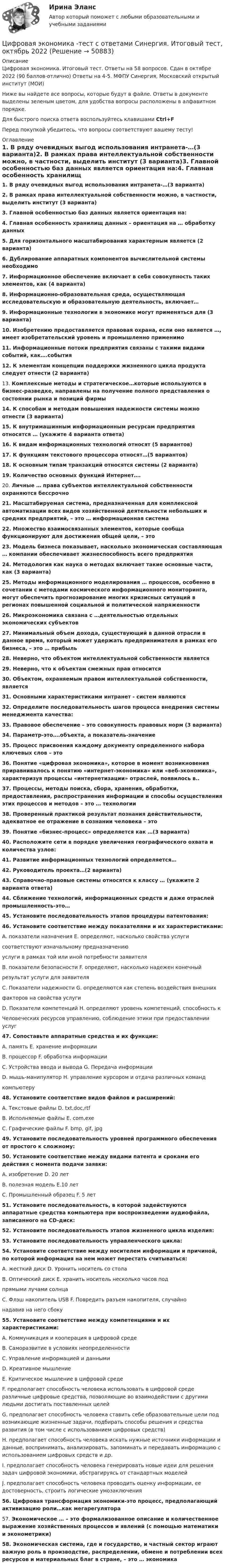     
            Описание
            Цифровая экономика. Итоговый тест. Ответы на 58 вопросов. Сдан в октябре 2022 (90 баллов-отлично) Ответы на 4-5. МФПУ Синергия, Московский открытый институт (МОИ)Ниже вы найдете все вопросы, которые будут в файле. Ответы в документе выделены зеленым цветом, для удобства вопросы расположены в алфавитном порядке.Для быстрого поиска ответа воспользуйтесь клавишами Ctrl+FПеред покупкой убедитесь, что вопросы соответствуют вашему тесту! 
            Оглавление
            1.     В ряду очевидных выгод использования интранета-…(3 варианта)2.     В рамках права интеллектуальной собственности можно, в частности, выделить институт (3 варианта)3.     Главной особенностью баз данных является ориентация на:4.     Главная особенность хранилищ данных – ориентация на … обработку данных5.     Для горизонтального масштабирования характерным является (2 варианта)6.     Дублирование аппаратных компонентов вычислительной системы необходимо7.     Информационное обеспечение включает в себя совокупность таких элементов, как (4 варианта)8.     Информационно-образовательная среда, осуществляющая исследовательскую и образовательную деятельность, включает…9.     Информационные технологии в экономике могут применяться для (3 варианта)10. Изобретению предоставляется правовая охрана, если оно является …, имеет изобретательский уровень и промышленно применимо 11. Информационные потоки предприятия связаны с такими видами событий, как….события12. К элементам концепции поддержки жизненного цикла продукта следует отнести (2 варианта)13. Комплексные методы и стратегическое…которые используются в бизнес-разведке, направлены на получение полного представления о состоянии рынка и позиций фирмы 14. К способам и методам повышения надежности системы можно отнести (3 варианта)15. К внутримашинным информационным ресурсам предприятия относятся … (укажите 4 варианта ответа)16. К видам информационных технологий относят (5 вариантов)17. К функциям текстового процессора относят…(5 вариантов)18. К основным типам транзакций относятся системы (2 варианта)19. Количество основных функций Интернет….20. Личные … права субъектов интеллектуальной собственности охраняются бессрочно 21. Масштабируемая система, предназначенная для комплексной автоматизации всех видов хозяйственной деятельности небольших и средних предприятий, – это … информационная система 22. Множество взаимосвязанных элементов, которые сообща функционируют для достижения общей цели, – это 23. Модель бизнеса показывает, насколько экономическая составляющая … компании обеспечивает жизнеспособность всего предприятия 24. Методология как наука о методах включает такие основные части, как (3 варианта)25. Методы информационного моделирования … процессов, особенно в сочетании с методами космического информационного мониторинга, могут обеспечить прогнозирование многих кризисных ситуаций в регионах повышенной социальной и политической напряженности 26. Микроэкономика связана с …деятельностью отдельных экономических субъектов27. Минимальный объем дохода, существующий в данной отрасли в данное время, который может удержать предпринимателя в рамках его бизнеса, – это … прибыль 28. Неверно, что объектом интеллектуальной собственности является29. Неверно, что к объектам смежных прав относится30. Объектом, охраняемым правом интеллектуальной собственности, является31. Основными характеристиками интранет - систем являются32. Определите последовательность шагов процесса внедрения системы менеджмента качества:33. Правовое обеспечение – это совокупность правовых норм (3 варианта)34. Параметр-это….объекта, а показатель-значение 35. Процесс присвоения каждому документу определенного набора ключевых слов – это36. Понятие «цифровая экономика», которое в момент возникновения приравнивалось к понятию «интернет-экономика» или «веб-экономика», характеризуя процессы «интернетизации» отраслей, появилось в..37. Процессы, методы поиска, сбора, хранения, обработки, предоставления, распространения информации и способы осуществления этих процессов и методов – это … технологии 38. Проверенный практикой результат познания действительности, адекватное ее отражение в сознании человека – это   39. Понятие «бизнес-процесс» определяется как …(3 варианта)40. Расположите сети в порядке увеличения географического охвата и количества узлов:41. Развитие информационных технологий определяется…42. Руководитель проекта…(2 варианта)43. Справочно-правовые системы относятся к классу … (укажите 2 варианта ответа)44. Сближение технологий, информационных средств и даже отраслей промышленность-это… 45. Установите последовательность этапов процедуры патентования:46. Установите соответствие между показателями и их характеристиками:	А. показатели назначения                    Е. определяют, насколько свойства услуги 	                                                                 соответствуют изначальному предназначению 	                                                               услуги в рамках той или иной потребности заявителя	В. показатели безопасности                F. определяют, насколько надежен конечный 	                                                                результат услуги для заявителя	С. Показатели надежности                   G. определяются как степень воздействия внешних 	                                                                факторов на свойства услуги	D. Показатели компетенций              H. определяют уровень компетенций, способность к 	Человеческих ресурсов                     управлению, соблюдение этики при предоставлении услуг47. Сопоставьте аппаратные средства и их функции:	А. память                                                            Е. хранение информации	В. процессор                                                       F. обработка информации	С. Устройства ввода и вывода                         G. Передача информации	D. мышь-манипулятор                                 Н. управление курсором и отдача различных команд	                                                                             компьютеру	 48. Установите соответствие видов файлов и расширений: 	А. Текстовые файлы                 D. txt,doc,rtf	В. Исполняемые файлы            E. com,exe	С. Графические файлы             F. bmp, gif, jpg49. Установите последовательность уровней программного обеспечения от простого к сложному:50. Установите соответствие между видами патента и сроками его действия с момента подачи заявки: 	А. изобретение                                D. 20 лет	В. полезная модель                         E.10 лет	С. Промышленный образец           F. 5 лет51. Установите последовательность, в которой задействуются аппаратные средства компьютера при воспроизведении аудиофайла, записанного на CD-диск:52. Установите последовательность этапов жизненного цикла изделия:53. Установите последовательность управленческого цикла:54. Установите соответствие между носителем информации и причиной, по которой информация на нем может перестать считываться:	А. жесткий диск                                           D. Уронить носитель со стола	В. Оптический диск                                     E. хранить носитель несколько часов под 	                                                                        прямыми лучами солнца	С. Флэш накопитель USB                           F. Повредить разъем накопителя, случайно	                                                                        надавив на него сбоку55. Установите соответствие между компетенциями и их характеристиками:	А. Коммуникация и кооперация в цифровой среде 	B. Саморазвитие в условиях неопределенности 	C. Управление информацией и данными 	D. Креативное мышление 	E. Критическое мышление в цифровой среде	F. предполагает способность человека использовать в цифровой среде различные цифровые средства, позволяющие во взаимодействии с другими людьми достигать поставленных целей 	G. предполагает способность человека ставить себе образовательные цели под возникающие жизненные задачи, подбирать способы решения и средства развития (в том числе с использованием цифровых средств) 	H. предполагает способность человека искать нужные источники информации и данные, воспринимать, анализировать, запоминать и передавать информацию с использованием цифровых средств и др. 	I. предполагает способность человека генерировать новые идеи для решения задач цифровой экономики, абстрагируясь от стандартных моделей 	J. предполагает способность человека проводить оценку информации, ее достоверность, строить логические умозаключения 56. Цифровая трансформация экономики-это процесс, предполагающий активизацию роли…как мегарегулятора  57. Экономическое … – это формализованное описание и количественное выражение хозяйственных процессов и явлений (с помощью математики и эконометрики)58. Экономическая система, где и государство, и частный сектор играют важную роль в производстве, распределении, обмене и потреблении всех ресурсов и материальных благ в стране, – это … экономика   
            
            
            Цифровая экономика. Тест Синергия. Ответы на тест.Цифровая экономика -тест с ответами Синергия. Итоговый тест, октябрь 2022Цифровая экономика -тест с ответами Синергия. Компетентностный тест, октябрь 2022Цифровая экономика (тест с ответами Синергия, МОИ) 3 семестр. Итоговый тест, октябрь 2022Цифровая экономика (тест с ответами Синергия, МОИ) 3 семестр. Компетентностный тест, октябрь 2022Цифровая_экономика_тест_с_ответами_Синергия,_МОИ_3_семестр_НовыйЦифровая экономика (тест с ответами Синергия, МОИ) 3 семестр. Новый тест, октябрь 2022Цифровая экономика –Тест 6 | Тест 7 | Тест 8 | Итоговый тест | Компетентностный тест.  Сборник ответов на тесты на оценку «ОТЛИЧНО». («Синергия», МОИ, МТИ, МосАП)..Цифровая экономика тест ОТВЕТЫ декабрь 2022Цифровая экономика. Тест Синергия. 1-2 семестр. СБОРНИК ВСЕХ ВОПРОСОВ.Цифровая экономика тест Синергия 2023 г. (все ответы✅88/100 баллов) Итоговый 2 семестрЦифровая экономика. Тест Синергия. 2 семестр.Цифровая экономика тест Синергия 3 семестр [Итоговая аттестация] (все ответы✅98/100 баллов)Цифровая экономика тест Синергия (все ответы 2 семестр✅ 90/100 баллов)