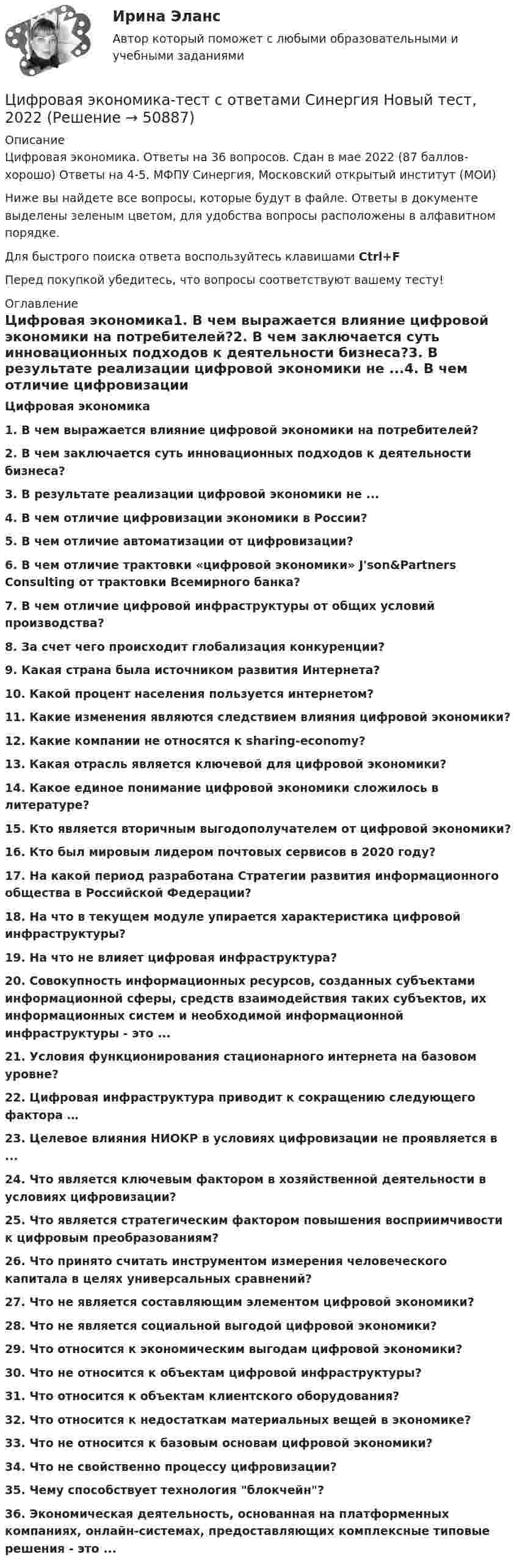     
            Описание
            Цифровая экономика. Ответы на 36 вопросов. Сдан в мае 2022 (87 баллов-хорошо) Ответы на 4-5. МФПУ Синергия, Московский открытый институт (МОИ)Ниже вы найдете все вопросы, которые будут в файле. Ответы в документе выделены зеленым цветом, для удобства вопросы расположены в алфавитном порядке.Для быстрого поиска ответа воспользуйтесь клавишами Ctrl+FПеред покупкой убедитесь, что вопросы соответствуют вашему тесту! 
            Оглавление
             Цифровая экономика1.     В чем выражается влияние цифровой экономики на потребителей?2.     В чем заключается суть инновационных подходов к деятельности бизнеса?3.     В результате реализации цифровой экономики не ...4.     В чем отличие цифровизации экономики в России?5.     В чем отличие автоматизации от цифровизации?6.     В чем отличие трактовки «цифровой экономики» J'son&amp;Partners Consulting от трактовки Всемирного банка?7.     В чем отличие цифровой инфраструктуры от общих условий производства?8.     За счет чего происходит глобализация конкуренции?9.     Какая страна была источником развития Интернета? 10. Какой процент населения пользуется интернетом? 11. Какие изменения являются следствием влияния цифровой экономики?12. Какие компании не относятся к sharing-economy?13. Какая отрасль является ключевой для цифровой экономики?14. Какое единое понимание цифровой экономики сложилось в литературе?15. Кто является вторичным выгодополучателем от цифровой экономики?16. Кто был мировым лидером почтовых сервисов в 2020 году?17. На какой период разработана Стратегии развития информационного общества в Российской Федерации?18. На что в текущем модуле упирается характеристика цифровой инфраструктуры? 19. На что не влияет цифровая инфраструктура?20. Совокупность информационных ресурсов, созданных субъектами информационной сферы, средств взаимодействия таких субъектов, их информационных систем и необходимой информационной инфраструктуры - это ...21. Условия функционирования стационарного интернета на базовом уровне?22. Цифровая инфраструктура приводит к сокращению следующего фактора …23. Целевое влияния НИОКР в условиях цифровизации не проявляется в ...24. Что является ключевым фактором в хозяйственной деятельности в условиях цифровизации?25. Что является стратегическим фактором повышения восприимчивости к цифровым преобразованиям?26. Что принято считать инструментом измерения человеческого капитала в целях универсальных сравнений? 27. Что не является составляющим элементом цифровой экономики?28. Что не является социальной выгодой цифровой экономики?29. Что относится к экономическим выгодам цифровой экономики? 30. Что не относится к объектам цифровой инфраструктуры? 31. Что относится к объектам клиентского оборудования?32. Что относится к недостаткам материальных вещей в экономике?33. Что не относится к базовым основам цифровой экономики? 34. Что не свойственно процессу цифровизации?35. Чему способствует технология блокчейн?36. Экономическая деятельность, основанная на платформенных компаниях, онлайн-системах, предоставляющих комплексные типовые решения - это ...  
            
            
            Цифровая экономика (тест с ответами Синергия/МОИ/ МТИ /МОСАП)Цифровая экономика-тест с ответами Синергия Новый тест, 2022Цифровая экономика  (тест с ответами Юрайт)Цифровая Экономика - тесты + ответы Синергия⭐2022Цифровая экономика (тесты с ответами Синергия)Цифровая экономика | Университет Синергия | Юриспруденция | Бакалавриат | 2023-2024 уч.г.| Зачёт💯 Цифровизация бизнеса нефтегазовых компаний (ответы на тест Синергия / МОИ / МТИ / МосАП, январь 2024)Цифровая экономика тест Синергия итоговая аттестация 1 семестр (все ответы 95✅100 баллов)Цифровая экономика. Тест Синергия. Ответы на тест.Цифровая экономика -тест с ответами Синергия. Итоговый тест, октябрь 2022Цифровая экономика -тест с ответами Синергия. Компетентностный тест, октябрь 2022Цифровая экономика (тест с ответами Синергия, МОИ) 3 семестр. Итоговый тест, октябрь 2022Цифровая экономика (тест с ответами Синергия, МОИ) 3 семестр. Компетентностный тест, октябрь 2022Цифровая_экономика_тест_с_ответами_Синергия,_МОИ_3_семестр_Новый