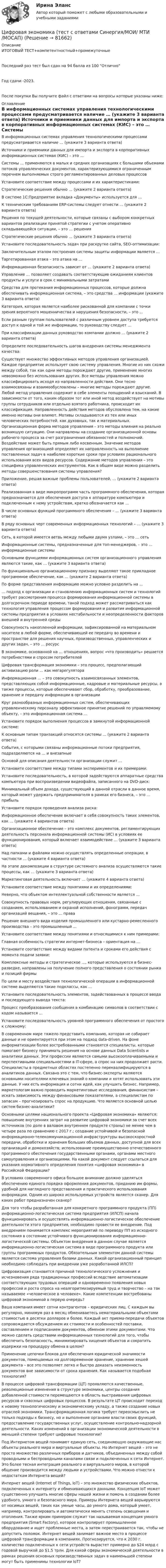     
            Описание
            ИТОГОВЫЙ ТЕСТ+компетентностный+промежуточныеПоследний раз тест был сдан на 94  балла из 100 ОтличноГод сдачи -2023.После покупки Вы получите файл с ответами на вопросы которые указаны ниже: 
            Оглавление
              В информационных системах управления технологическими процессами предусматривается наличие … (укажите 3 варианта ответа)   Источники и приемники данных для импорта и экспорта в корпоративных информационных системах (КИС) – это …   Системы … применяются в малых и средних организациях с большими объемами потоков управленческих документов, характеризующимися ограниченным перечнем выполняемых строго регламентированных деловых процессов   Установите соответствие между процессами и их характеристиками:   Стратегические решения обычно … (укажите 2 варианта ответа)   В системе 1С:Предприятие вкладка «Документы» используется для …   К техническим требованиям ERP-системы следует отнести … (укажите 2 варианта ответа)   Решения по текущей деятельности, которые связаны с выбором конкретных вариантов реализации принятой стратегии с учетом оперативно складывающейся ситуации, – это … решения   Стратегические решения обычно … (укажите 3 варианта ответа)   Установите последовательность задач при раскрутке сайта, SEO-оптимизации:    Заключительным этапом построения системы защиты информации является …   Таргетированная атака – это атака на …   Информационная безопасность зависит от … (укажите 2 варианта ответа)   Управление … позволяет создавать соответствующие ожиданиям клиентов продукты и услуги в срок с минимальными затратами   Средства для протекания информационных процессов, которые должна обеспечивать информационная система, – это средства … информации (укажите 3 варианта ответа)   Категория, которая является наиболее рискованной для компании с точки зрения вероятного мошенничества и нарушения безопасности, – это …   Если разным группам пользователей с различным уровнем доступа требуется доступ к одной и той же информации, то руководству следует …   При классификации данных руководство компании должно … (укажите 2 варианта ответа)   Определите последовательность шагов внедрения системы менеджмента качества:   Существует множество эффективных методов управления организацией. Каждое предприятие использует свою систему управления. Многие из них схожи между собой, так как одни методы порождают другие, применение многих невозможно без использования других. Все методы управления можно классифицировать исходя из направленности действия. Они тесно взаимосвязаны и взаимообусловлены – многие методы порождают другие. Любой метод управления содержит в себе элементы поощрений и взысканий. В зависимости от того, каким образом тот или иной метод воздействует на мотивы группы сотрудников или отдельно взятого работника, происходит их классификация. Направленность действия методов обусловлена тем, на какие именно мотивы они влияют. Мотивы складываются из тех или иных человеческих потребностей, как духовных, так и материальных. Организационная форма методов управления – это методы влияния на реально возникшую ситуацию. Они направлены на создание организационной основы рабочего процесса за счет разграничения обязанностей и полномочий. Воздействие может быть прямым либо косвенным. Значение методов управления организацией определяет их направленность на выполнение поставленных задач в наиболее короткие сроки при условиях рационального использования всех видов ресурсов. Содержание методов управления – это специфика управленческих инструментов. Как в общем виде можно разделить методы совершенствования системы управления?    Приложение, решая важные проблемы пользователей, … (укажите 2 варианта ответа)   Реализованная в виде микропрограмм часть программного обеспечения, которая предназначается для обеспечения доступа к аппаратуре компьютера и подключенным к нему устройствам, кратко обозначается как …   В числе основных функций программного обеспечения – … (укажите 3 варианта ответа)   В ряду основных черт современных информационных технологий – … (укажите 3 варианта ответа)   Сеть, в которой имеется ветвь между любыми двумя узлами, – это … сеть   Информационные системы, предназначенные для топ-менеджеров, – это … информационные системы   Основными функциями информационных систем организационного управления являются такие, как … (укажите 3 варианта ответа)   По функционально организационному признаку выделяют такое прикладное программное обеспечение, как … (укажите 2 варианта ответа)   По форме представления информацию можно условно разделить на …   … подход к организации и становлению информационных систем и технологий требует рассмотрения процесса формирования информационной системы в долгосрочном периоде времени, такой подход может рассматриваться как технология управления процессом формирования и развития информационной системы предприятия в условиях нестабильности и неопределенности факторов внешней и внутренней среды    Совокупность накопленной информации, зафиксированной на материальном носителе в любой форме, обеспечивающей ее передачу во времени и пространстве для решения научных, производственных, управленческих и других задач, – это … ресурс   В экономике, основанной на … отношениях, вопрос «что производить» решается потребностями и спросом потребителей   Цифровая трансформация экономики – это процесс, предполагающий активизацию роли … как мегарегулятора   Информационная … – это совокупность взаимосвязанных элементов, представляющих собой информационные, кадровые и материальные ресурсы, а также процессы, которые обеспечивают сбор, обработку, преобразование, хранение и передачу информации в организации   Круг разнообразных информационных систем, обеспечивающих управленческому персоналу эффективное принятие решений по управляемому объекту, – это информационная система …   Установите порядок выполнения процессов в замкнутой информационной системе:   К основным типам транзакций относятся системы … (укажите 2 варианта ответа)   События, с которыми связаны информационные потоки предприятия, подразделяются на … и внезапные   Основой для описания деятельности организации служит …   Установите соответствие между типами экспериментов и их примерами:   Установите последовательность, в которой задействуются аппаратные средства компьютера при воспроизведении видеофайла, записанного на DVD-диск:   Минимальный объем дохода, существующий в данной отрасли в данное время, который может удержать предпринимателя в рамках его бизнеса, – это … прибыль   Установите порядок проведения анализа риска:   Информационное обеспечение включает в себя совокупность таких элементов, как … (укажите 4 вариантов ответа)   Организационное обеспечение – это комплекс документов, регламентирующих деятельность персонала информационной системы (ИС) в условиях ее функционирования, который включает взаимодействие … (укажите 3 варианта ответа)   Над папками и файлами можно осуществлять определенные операции, в частности … (укажите 4 варианта ответа)   На этапе декомпозиции в структуре системного анализа осуществляются такие процессы, как … (укажите 3 варианта ответа)   Маркетинговая деятельность включает … (укажите 4 варианта ответа)   Установите соответствие между понятиями и их определениями:   Неверно, что объектом интеллектуальной собственности является …   Совокупность правовых норм, регулирующих отношения, связанные с созданием, использованием и охраной исполнений, фонограмм, передач организаций вещания, – это … права   Решение внешнего вида изделия промышленного или кустарно-ремесленного производства – это промышленный …   Установите соответствие между понятиями и относящимися к ним примерами:   Главная особенность стратегии интернет-бизнеса – ориентация на …   Установите соответствие между видами патента и сроками его действия с момента подачи заявки:   Комплексные методы и стратегическое …, которые используются в бизнес-разведке, направлены на получение полного представления о состоянии рынка и позиций фирмы   По цели и месту воздействия технологической операции в информационной системе выделяются такие подклассы, как …   Установите последовательность элементов, задействованных в процессе ввода и последующего вывода текста:   Процесс преобразования сообщения в комбинацию символов в соответствии с кодом называется …   Установите последовательность уровней программного обеспечения от простого к сложному:    В современном мире тяжело представить компанию, которая не собирает данные и не ориентируется при этом на подход data-driven. На фоне информатизации более востребованными становятся специалисты, которые помогают бизнесу принимать решения на основе данных Data Scientists и аналитики данных. Эти профессии являются самыми высокооплачиваемыми и перспективными специальностями в IT-сфере, а спрос на них продолжает расти. Специалисты в предметных областях постепенно переквалифицируются в аналитиков данных. Связано это с тем, что бизнес-эксперты являются основными носителями ключевых знаний о компании и хотят использовать эти данные. У них есть информация и сотни идей, как улучшить бизнес. Например, маркетологам важно проводить маркетинговые исследования, финансистам – искать зависимость между финансовыми показателями, а специалистам по запасам – прогнозировать спрос на продукцию. Что является основной целью систем бизнес-аналитики?   Основными целями национального проекта «Цифровая экономика» являются: повышение внутренних затрат на развитие цифровой экономики за счет всех источников (по доле в валовом внутреннем продукте страны) не менее чем в четыре раза по сравнению с 2017 г.; создание устойчивой и безопасной информационно-телекоммуникационной инфраструктуры высокоскоростной передачи, обработки и хранения больших объемов данных, доступной для всех организаций и домохозяйств; использование преимущественно отечественного программного обеспечения государственными органами, органами местного самоуправления и организациями. На какой документ следует ссылаться для указания нормативного определения понятия «цифровая экономика» в Российской Федерации?   В условиях современного офиса большое внимание должно уделяться обеспечению единого порядка оформления документов, приданию им формы, удобной для наглядного представления и практического использования информации. Одним из широко используемых устройств является сканер. Для каких работ предназначен сканер?   Для того чтобы разработанная для конкретного программного продукта (ПП) информационно-логистическая система предприятия (ИЛСП) начала функционировать и осуществлять информационно-логистическое обеспечение деятельности этого предприятия, необходимо провести ее внедрение. Под внедрением понимается комплекс мероприятий по переводу ПП из исходного состояния в состояние устойчивого функционирования информационно-логистической системы. Объектом внедрения в данном случае является информационно-логистическая система в виде программного продукта или группы программных продуктов. Обязательным элементом данной системы является система управления базами данных. Какой организационный принцип необходимо соблюдать при внедрении уже разработанной ИЛСП?   Цифровизация становится причиной технологического усложнения и исчезновения ряда традиционных профессий вследствие автоматизации соответствующих трудовых операций и одновременно появления новых профессий и роста спроса на неалгоритмизируемый труд и творчество – на так называемое «человеческое в человеке». Какие компетенции востребованы цифровой экономикой в первую очередь?   Ваша компания имеет сотни контрагентов – юридических лиц. С каждым вы регулярно, минимум раз в месяц обмениваетесь нематериальными объектами стоимостью в десятки долларов и более. Каждый акт приема-передачи объектов сопровождается обсуждением их стоимости и особенностей поставки, составлением и подписанием документов, обменом этими документами. Что можно сделать средствами информационных технологий для того, чтобы обеспечить безопасность, минимизировать хищения объектов и сократить издержки на процедуру обмена в целом?   Применение цепочки блоков для обеспечения юридической значимости документов, помещаемых на долговременное хранение, хранение хешей документа – все это позволяет легко и быстро доказать неизменность документов вне зависимости от срока хранения. Как называется подобная технология?   В процессе цифровой трансформации (ЦТ) проявляются качественные, революционные изменения в структуре экономики, центры создания добавленной стоимости перемещаются в область выстраивания цифровых ресурсов и сквозных цифровых процессов. В результате ЦТ происходит переход к новому технологическому и экономическому укладу, а также создание новых отраслей экономики. Трансформационная логика требует переосмыслить не только подходы к бизнесу, но и выполнение органами власти своих функций, предоставление государственных услуг, осуществление контрольно-надзорной деятельности. Каких изменений в организации экономической деятельности в меньшей степени требуют цифровые технологии?   Под Интернетом вещей понимают единую сеть, соединяющую окружающие нас объекты реального мира и виртуальные объекты. Но Интернет вещей – это не просто множество различных приборов и датчиков, объединенных между собой проводными и беспроводными каналами связи и подключенных к сети Интернет. Это более тесная интеграция реального и виртуального миров, в которой общение производится между людьми и устройствами. Что можно отнести к недостаткам Интернета вещей?   Интернет вещей (Internet of Things, IoT) – это множество физических объектов, подключенных к интернету и обменивающихся данными. Концепция IoT может существенно улучшить многие сферы нашей жизни и помочь в создании более удобного, умного и безопасного мира. Примеры Интернета вещей варьируются от носимых вещей, таких как умные часы, до умного дома, который умеет, например, контролировать и автоматически менять степень освещения и отопления. Также ярким примером служит так называемая концепция умного предприятия (Smart Factory), которое контролирует промышленное оборудование и ищет проблемные места, а затем перестраивается так, чтобы не допустить поломок. Интернет вещей занимает важное место в процессе цифровой трансформации в компаниях. Прогнозируется, что к 2030 г. количество подключенных к сети устройств вырастет примерно до $24 млрд с годовой выручкой до $1,5 трлн. Для какой сферы экономической деятельности в рамках решения основных производственных задач в наименьшей степени могут быть применимы технологии IoT?   
            
            
            Цифровая экономика (тест с ответами Синергия, МОИ) 3 семестр. Новый тест, октябрь 2022Цифровая экономика (тест с ответами Синергия/МОИ/ МТИ /МОСАП)Цифровая экономика-тест с ответами Синергия Новый тест, 2022Цифровая экономика  (тест с ответами Юрайт)Цифровая Экономика - тесты + ответы Синергия⭐2022Цифровая экономика (тесты с ответами Синергия)Цифровая экономика | Университет Синергия | Юриспруденция | Бакалавриат | 2023-2024 уч.г.| ЗачётЦифровая экономика тест Синергия (все ответы 2 семестр✅ 90/100 баллов)Цифровая экономика тест Синергия итоговая аттестация 1 семестр (все ответы 95✅100 баллов)Цифровая экономика. Тест Синергия. Ответы на тест.Цифровая экономика -тест с ответами Синергия. Итоговый тест, октябрь 2022Цифровая экономика -тест с ответами Синергия. Компетентностный тест, октябрь 2022Цифровая экономика (тест с ответами Синергия, МОИ) 3 семестр. Итоговый тест, октябрь 2022Цифровая экономика (тест с ответами Синергия, МОИ) 3 семестр. Компетентностный тест, октябрь 2022