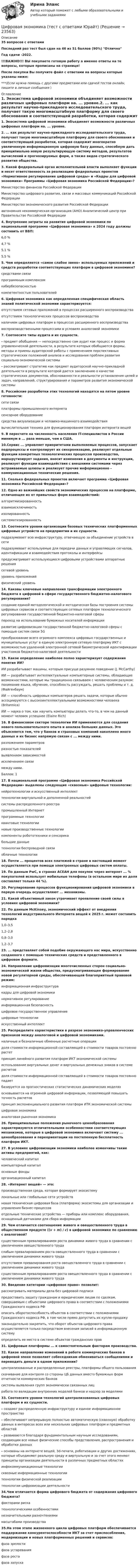     
          Описание
          35 вопросов с ответамиПоследний раз тест был сдан на 46 из 51 баллов (90%) ОтличноГод сдачи  -2022.!!!ВАЖНО!!! ВЫ покупаете готовую работу а именно ответы на те вопросы, которые прописаны на странице!После покупки Вы получите файл с ответами на вопросы которые указаны ниже:***(Если нужна помощь с другими предметами или сдачей тестов онлайн, пишите в личные сообщения  ) 
          Оглавление
          1. Экосистема цифровой экономики объединяет возможности различных цифровых платформ на. ... уровне.2.  ... как результат научно-прикладного исследовательского труда, получает такую многомасштабную платформу для своего обоснования и соответствующей разработки, которая содержит многократно увеличенную информационную цифровую базу данных, способную дать принципиально новую результирующую систему методов, результатов вычислений и прогнозируемых форм, а также видов стратегического развития общества.3. Какой федеральный орган исполнительной власти выполняет функции и несет ответственность за реализацию федеральных проектов «Нормативное регулирование цифровой среды» и «Кадры для цифровой экономики» Программы «Цифровая экономика Российской Федерации»?Министерство финансов Российской ФедерацииМинистерство цифрового развития, связи и массовых коммуникаций Российской ФедерацииМинистерство экономического развития Российской Федерацииавтономная некоммерческая организация (АНО) Аналитический центр при Правительстве Российской Федерации4. Внутренние затраты на развитие цифровой экономики по национальной программе «Цифровая экономика» к 2024 году должны составить от ВВП:6,0 %4,7 %5,1 %5,5 %5. Чем определяется «самое слабое звено» используемых приложений и средств разработки соответствующих платформ в цифровой экономике?средствами связипрограммным комплексомкибербезопасностьюкомпетентностью пользователей6. Цифровая экономика как определенная специфическая область знаний политической экономии характеризуется:отсутствием сетевых приложений в процессах расширенного воспроизводстваотсутствием технологических процессов воспроизводстваналичием цифровых платформ в процессах расширенного воспроизводствавоспроизводственными процессами в условиях аналоговой экономики7. Соотнесите типы аудита и их сущности. - предмет обобщения — непосредственно сам аудит как процесс и форма управленческой деятельности, в результате которых обобщаются формы, методы и приемы аудиторской работы с применением перспективных стратегических положений анализа и исследования проблем развития социально-экономической системы - рассматривает стратегию как предмет аудиторской научно-прикладной деятельности в результате которой дается заключению о качестве стратегических документов, обоснованности и реальности установления целей и задач, направлений, структурирования и параметров развития экономической системы8. Российские разработки этих технологий находятся на пятом уровне готовности:сети связиплатформы промышленного интернетасенсорное оборудованиесредства визуализации и человеко-машинного взаимодействиявычислительная техника для функционирования платформ интернета вещей9. В пересчете на численность населения IT-специалистов в России минимум в ... раза меньше, чем в США.10.Сервис ...  управляет приоритетами выполняемых процессов, запускает подпроцессы и контролирует их синхронизацию, реализует отдельные функции конкретных технологических процессов производства, маршрутизирует задания, вносит изменения в документы и инструкции, реализует функции взаимодействия с внешними системами через встраиваемые шлюзы и реализует прочие информационно – коммуникационные технические решения.11. Сколько федеральных проектов включает программа «Цифровая экономика Российской Федерации»?12. Одно из важнейших свойств экономических процессов на платформе, отличающее их от привычных форм взаимодействий:алгоритмизированностьвзаимоисключимостьизолированностьсистематизированность13. Соотнесите уровни организации базовых технических платформенных цифровых устройств на предприятии и их сущности. подразумевает всю инфраструктуру, отвечающую за объединение устройств в сетиподразумевает используемые для передачи данных и управляющих сигналов, идентификации и взаимодействия протоколы и интерфейсы предусматривает использующиеся цифровыми устройствами аппаратные решениясетевой уровень уровень приложений физический уровень14. Каковы ключевые направления трансформации электронного бюджета в цифровой в сфере государственного бюджетно-налогового регулирования?создание единой методологической и методическая базы построения системы цифровых сервисов и соответствующих сетевых платформ технологического регулирования государственной бюджетно-налоговой сферыпереход на использование бумажных носителей информацииразвитие цифровизации государственной бюджетно-налоговой сферы с помощью систем связи 5Gпреобразование всего огромного комплекса цифровых государственных и муниципальных услуг в единую электронную сетевую платформу ИКТ с возможностью удаленной электронной сетевой биометрической идентификации участников бюджетно-налоговой деятельности15. Какое определение наиболее полно характеризует содержания понятия ИИ?ИИ разрабатывает машины, которым присуще разумное поведение (J. McCarthy)ИИ — разрабатывает интеллектуальные компьютерные системы, обладающие возможностями, которые мы традиционно связываем с человеческим разумом: понимание языка, обучение, способность рассуждать, решать проблемы и т. д. (Файгенбаум)ИИ — способность цифровых компьютеров решать задачи, которые обычно ассоциируются с высокоинтеллектуальными возможностями человека (Britannica)ИИ — наука о том, как научить компьютеры делать что-то, в чем на данный момент человек успешнее (Elaine Rich)16. В финансовом секторе технологии ИИ применяются для создания нового пользовательского опыта и анализа больших данных. Это объясняется тем, что у банков и страховых компаний накоплено много данных и их бизнес напрямую связан с ... между ними.разложением параметровразностью показателейвыявлением зависимостейисключением связи между ними.Баллов: 117. В национальной программе «Цифровая экономика Российской Федерации» выделены следующие «сквозные» цифровые технологии:нейротехнологии и искусственный интеллекттехнологии виртуальной и дополненной реальностейсистемы распределенного реестрапромышленный Интернетпрограммные технологииквантовые технологииновые производственные технологиикомпоненты робототехники и сенсорикабольшие данныетехнологии беспроводной связиоблачные технологии18. Почти   ... процентов всех платежей в стране в настоящий момент осуществляется при помощи электронных цифровых систем оплаты.19. По данным PwC, в странах АСЕАН для покупок через интернет ...  % покупателей использует мобильные телефоны (в остальном мире их доля составляет только 44 %).20. Регулирование процессов функционирования цифровой экономики в первую очередь осуществляют ...   механизмы.21. Какой объективный закон утрачивает проявление своей силы в условиях цифровой экономики?22. По данным McKinsey, экономический эффект от внедрения технологий индустриального Интернета вещей к 2025 г. может составить порядка 1,0–3,51,2–2,80,8–3,01,2–3,723.  ...  представляет собой подобие окружающего нас мира, искусственно созданного с помощью технических средств и представленного в цифровом формате.24. Направление цифровизации многочисленных сторон социально-экономической жизни общества, предусматривающее формирование новой регуляторной среды, обеспечивающей благоприятный правовой режим:информационная инфраструктуракадры для цифровой экономикинормативное регулированиеинформационная безопасностьцифровое государственное управлениецифровые технологииискусственный интеллект25. Распределите характеристики в разрезе экономико-управленческих признаков между аналоговой и цифровой экономиками. наличные и безналичные обменные расчетные операциидоля стоимости информационной составляющей в стоимости товаров постоянно растетпринцип линейного развития платформ ИКТ экономической системыиспользование виртуальных денег и виртуальных денежных знаков в системе расчетовдоля стоимости информационной составляющей в стоимости товаров постоянно падаетбазируется на прогностических статистических динамических моделяхосновывается на огромной цифровой информации, позволяющей повышать точность расчетов принцип экспоненциального развития платформ ИТК экономической системыцифровая экономика аналоговая рыночная экономика 26. Принципиальные положения рыночного ценообразования характеризуются отличительными особенностями соответствующих механизмов, которые в цифровой экономике включают систему ... ценообразования и переориентации на постепенную бесплатность платформ ИКТ.27. В условиях цифровизации экономики наиболее изменчивы такие активы предприятий, как:человеческий капиталкомпьютерный капиталосновные фондыорганизационный капитал28. «Интернет вещей» — это:производственная среда, которая формирует экосистемулокальные или глобальные сети устройствновая техническая цифровая база (платформа) экосистемы для организации и управления бизнес-процессовотдельные технические устройства — приборы или комплекс оборудования, оснащенный датчиками для сбора информации29. Чем отличается соотношение живого и овеществленного труда в общественном продукте ((v + m) / c) в цифровой экономике по сравнению с аналоговой?существенным превалированием роста динамики живого труда в сравнении с увеличением овеществленного трудаслабым превалированием роста овеществленного труда в сравнении с увеличением динамики живого трудаотсутствием превалирования роста овеществленного труда в сравнении с увеличением динамики живого трудасущественным превалированием роста овеществленного труда в сравнении с увеличением динамики живого труда30. Введение категории «цифровое право» позволит:рассматривать материалы дела без цифровой подписипредоставить защиту гражданам и юридическим лицам по сделкам, совершаемым с объектами цифрового права в соответствии с положениями Гражданского кодекса РФописать оборотоспособность объектов в соответствии с положениями Гражданского кодекса РФ, в том числе прямо допустить их куплю-продажузаконодательно закрепить, что оборот объектов цифрового права осуществляется только посредством внесения записей в информационную системуопределить ее место в системе объектов гражданских прав31. Цифровые платформы ... к самостоятельным факторам производства.32. Какое направление изменений в работе коммерческих банков в цифровой эпохе позволяет собеседникам обмениваться сообщениями и переводить деньги в одном приложении?централизованные и распределенные реестры, платформы общего пользованияскачивание для контроля со стороны ЦБ данных вместо бумажных форм отчетности коммерческих банковсистемы выявления групп экономически связанных лицработа по валидации внутренних моделей банков и надзор за моделями33. Соотнесите уровни технологий централизованных цифровых платформ и их сущности. - создают распределенную инфраструктуру и единое информационное пространство- обеспечивают непрерывную полностью автоматическую (сквозную) обработку данных в интересах всех или нескольких цифровых платформ и предметных областей -  развиваются благодаря фундаментальным научным исследованиям, создающим все новые физические способы представления, распространения и обработки данных- основаны на интернете вещей, 3d-печати, роботизации и других достижениях, которые объединяют реальную среду и виртуальную и за счет этого меняют принципы организации деятельности в различных предметных областяхинфокоммуникационные технологиисквозные информационные технологии технологии физической реализациитехнологии цифровизации деятельности34.Чем отличается форма цифрового бюджета от содержания цифрового бюджета?факторами рискатехнологическими особенностяминезначительными разночтениямимасштабами производства35.На этом этапе жизненного цикла цифровых платформ обеспечивается поддержание конкурентоспособности ИКТ за счет приспособления, модернизации и новых платформенных решений и сервисов:фаза зрелостифаза устареванияфаза ростафаза запуска 
            
            
            Цифровая экономика-тест с ответами Синергия Новый тест, 2022Цифровая экономика  (тест с ответами Юрайт)Цифровая Экономика - тесты + ответы Синергия⭐2022Цифровая экономика (тесты с ответами Синергия)Цифровая экономика | Университет Синергия | Юриспруденция | Бакалавриат | 2023-2024 уч.г.| Зачёт💯 Цифровизация бизнеса нефтегазовых компаний (ответы на тест Синергия / МОИ / МТИ / МосАП, январь 2024)Цифровизация бизнеса предполагает не только установку дополнительного оборудования и обновление ПО, но и фундаментальное преобразование рабочих процессов. Верно ли данное утверждение:Цифровая экономика. Тест Синергия. Ответы на тест.Цифровая экономика -тест с ответами Синергия. Итоговый тест, октябрь 2022Цифровая экономика -тест с ответами Синергия. Компетентностный тест, октябрь 2022Цифровая экономика (тест с ответами Синергия, МОИ) 3 семестр. Итоговый тест, октябрь 2022Цифровая экономика (тест с ответами Синергия, МОИ) 3 семестр. Компетентностный тест, октябрь 2022Цифровая_экономика_тест_с_ответами_Синергия,_МОИ_3_семестр_НовыйЦифровая экономика (тест с ответами Синергия, МОИ) 3 семестр. Новый тест, октябрь 2022