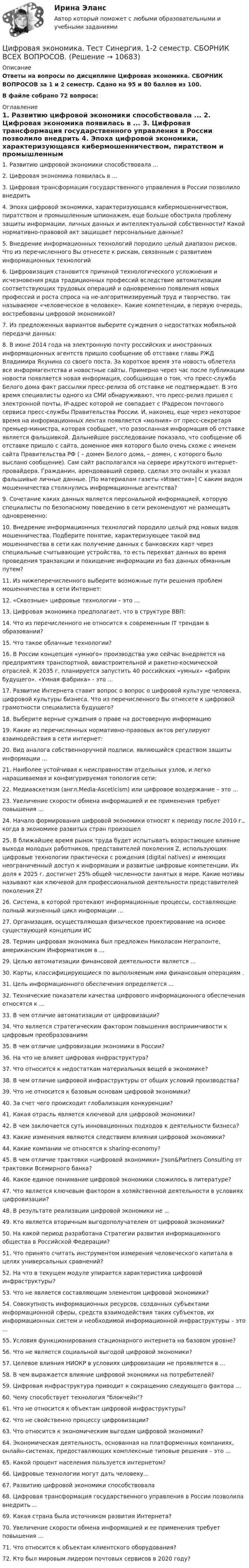     
          Описание
          Ответы на вопросы по дисциплине Цифровая экономика. СБОРНИК ВОПРОСОВ за 1 и 2 семестр. Сдано на 95 и 80 баллов из 100.В файле собрано 72 вопроса: 
          Оглавление
          1.      Развитию цифровой экономики способствовала ... 2.      Цифровая экономика появилась в ... 3.      Цифровая трансформация государственного управления в России позволило внедрить 4.      Эпоха цифровой экономики, характеризующаяся кибермошенничеством, пиратством и промышленным шпионажем, еще больше обострила проблему защиты информации, личных данных и интеллектуальной собственности? Какой нормативно-правовой акт защищает персональные данные? 5.      Внедрение информационных технологий породило целый диапазон рисков. Что из перечисленного Вы отнесете к рискам, связанным с развитием информационных технологий 6.      Цифровизация становится причиной технологического усложнения и исчезновения ряда традиционных профессий вследствие автоматизации соответствующих трудовых операций и одновременно появления новых профессий и роста спроса на не-алгоритмизируемый труд и творчество, так называемое «человеческое в человеке». Какие компетенции, в первую очередь, востребованы цифровой экономикой? 7.      Из предложенных вариантов выберите суждения о недостатках мобильной передачи данных: 8.      В июне 2014 года на электронную почту российских и иностранных информационных агентств пришло сообщение об отставке главы РЖД Владимира Якунина со своего поста. За короткое время эта новость облетела все информагентства и новостные сайты. Примерно через час после публикации новости появляется новая информация, сообщающая о том, что пресс-служба Белого дома факт рассылки пресс-релиза об отставке не подтверждает. В это время специалисты одного из СМИ обнаруживают, что пресс-релиз пришел с электронной почты, IP-адрес которой не совпадает с IPадресом почтового сервиса пресс-службы Правительства России. И, наконец, еще через некоторое время на информационных лентах появляется «молния» от пресс-секретаря премьер-министра, которая сообщает, что разосланная информация об отставке является фальшивкой. Дальнейшее расследование показало, что сообщение об отставке пришло с сайта, доменное имя которого было очень схоже с именем сайта Правительства РФ ( – домен Белого дома,  – домен, с которого было выслано сообщение). Сам сайт располагался на сервере иркутского интернет-провайдера. Гражданин, арендовавший сервер, сделал это онлайн и указал фальшивые личные данные. [По материалам газеты «Известия»] С каким видом мошенничества столкнулись информационные агентства?9.      Сочетание каких данных является персональной информацией, которую специалисты по безопасному поведению в сети рекомендуют не размещать одновременно:10.  Внедрение информационных технологий породило целый ряд новых видов мошенничества. Подберите понятие, характеризующее такой вид мошенничества в сети как получение данных с банковских карт через специальные считывающие устройства, то есть перехват данных во время проведения транзакции и похищение информации из баз данных обманным путем? 11.  Из нижеперечисленного выберите возможные пути решения проблем мошенничества в сети Интернет: 12.  «Сквозные» цифровые технологии – это ... 13.  Цифровая экономика предполагает, что в структуре ВВП: 14.  Что из перечисленного не относится к современным IT трендам в образовании? 15.  Что такое облачные технологии? 16.  В России концепция «умного» производства уже сейчас внедряется на предприятиях транспортной, авиастроительной и ракетно-космической отраслей. К 2035 г. планируется запустить 40 российских «умных» «фабрик будущего». «Умная фабрика» - это ... 17.  Развитие Интернета ставит вопрос о вопрос о цифровой культуре человека, цифровой культуры бизнеса. Что из перечисленного Вы отнесете к цифровой грамотности специалиста будущего? 18.  Выберите верные суждения о праве на достоверную информацию 19.  Какие из перечисленных нормативно-правовых актов регулируют взаимодействия в сети интернет: 20.  Вид аналога собственноручной подписи, являющийся средством защиты информации ... 21.  Наиболее устойчивая к неисправностям отдельных узлов, и легко наращиваемая и конфигурируемая топология сети: 22.  Медиааскетизм (англ.Media-Asceticism) или цифровое воздержание – это ... 23.  Увеличение скорости обмена информацией и ее применения требует повышения ... 24.  Начало формирования цифровой экономики относят к периоду после 2010 г., когда в экономике развитых стран произошел 25.  В ближайшее время рынок труда будет испытывать возрастающее влияние выхода молодых работников, представителей поколения Z, использующих цифровые технологии практически с рождения (digital natives) и имеющих неограниченный доступ к информации и развитые цифровые компетенции. Их доля к 2025 г. достигнет 25% общей численности занятых в мире. Какие мотивы называют как ключевой для профессиональной деятельности представителей поколения Z? 26.  Система, в которой протекают информационные процессы, составляющие полный жизненный цикл информации ... 27.  Организация, осуществляющая физическое проектирование на основе существующей концепции ИС28.  Термин цифровая экономика был предложен Николасом Неграпонте, американским Информатиком в ... 29.  Целью автоматизации финансовой деятельности является ... 30.  Карты, классифицирующиеся по выполняемым ими финансовым операциям .31.  Цель информационного обеспечения определяется ... 32.  Технические показатели качества цифрового информационного обеспечения относятся к ... 33.  В чем отличие автоматизации от цифровизации?34.  Что является стратегическим фактором повышения восприимчивости к цифровым преобразованиям35.  В чем отличие цифровизации экономики в России?36.  На что не влияет цифровая инфраструктура?37.  Что относится к недостаткам материальных вещей в экономике?38.  В чем отличие цифровой инфраструктуры от общих условий производства?39.  Что не относится к базовым основам цифровой экономики?40.  За счет чего происходит глобализация конкуренции?41.  Какая отрасль является ключевой для цифровой экономики?42.  В чем заключается суть инновационных подходов к деятельности бизнеса?43.  Какие изменения являются следствием влияния цифровой экономики?44.  Какие компании не относятся к sharing-economy?45.  В чем отличие трактовки «цифровой экономики» J'son&amp;Partners Consulting от трактовки Всемирного банка?46.  Какое единое понимание цифровой экономики сложилось в литературе?47.  Что является ключевым фактором в хозяйственной деятельности в условиях цифровизации?48.  В результате реализации цифровой экономики не ...49.  Кто является вторичным выгодополучателем от цифровой экономики?50.  На какой период разработана Стратегии развития информационного общества в Российской Федерации?51.  Что принято считать инструментом измерения человеческого капитала в целях универсальных сравнений?52.  На что в текущем модуле упирается характеристика цифровой инфраструктуры?53.  Что не является составляющим элементом цифровой экономики?54.  Совокупность информационных ресурсов, созданных субъектами информационной сферы, средств взаимодействия таких субъектов, их информационных систем и необходимой информационной инфраструктуры – это ...55.  Условия функционирования стационарного интернета на базовом уровне?56.  Что не является социальной выгодой цифровой экономики?57.  Целевое влияния НИОКР в условиях цифровизации не проявляется в ...58.  В чем выражается влияние цифровой экономики на потребителей?59.  Цифровая инфраструктура приводит к сокращению следующего фактора ...60.  Чему способствует технология блокчейн?61.  Что не относится к объектам цифровой инфраструктуры?62.  Что не свойственно процессу цифровизации?63.  Что относится к экономическим выгодам цифровой экономики?64.  Экономическая деятельность, основанная на платформенных компаниях, онлайн-системах, предоставляющих комплексные типовые решения – это ...65.  Какой процент населения пользуется интернетом?66.  Цифровые технологии могут дать человеку…67.  Развитию цифровой экономики способствовала68.  Цифровая трансформация государственного управления в России позволила внедрить ...69.  Какая страна была источником развития Интернета?70.  Увеличение скорости обмена информацией и ее применения требует повышения ...71.  Что относится к объектам клиентского оборудования?72.  Кто был мировым лидером почтовых сервисов в 2020 году? 
            
            
            Цифровая экономика тест ОТВЕТЫ декабрь 2022Цифровая экономика. Тест Синергия. 1-2 семестр. СБОРНИК ВСЕХ ВОПРОСОВ.Цифровая экономика тест Синергия 2023 г. (все ответы✅88/100 баллов) Итоговый 2 семестрЦифровая экономика. Тест Синергия. 2 семестр.Цифровая экономика тест Синергия 3 семестр [Итоговая аттестация] (все ответы✅98/100 баллов)Цифровая экономика тест Синергия (все ответы 2 семестр✅ 90/100 баллов)Цифровая экономика тест Синергия итоговая аттестация 1 семестр (все ответы 95✅100 баллов)Цифровая экономика тест 2 семестр (ответы на тест Синергия / МТИ / МОИ / МосАП)Цифровая экономика -Тест 3 | Тест 4 | Тест 5 | Итоговый тест (cборник ответов на тесты Синергия /МТИ).Цифровая экономика - Тест 3 /  Тест 4 / Тест 5 / Итоговый тест (ответы на тесты Синергия / МОИ / МТИ / МосАП)Цифровая экономика. Тест 3 / Тест 4 / Тест 5 / Итоговый тест. Сборник ответов на тесты. СИНЕРГИЯ.Цифровая экономика тест 6 Синергия (ответы за 4 семестр)Цифровая экономика ~ Тест 6 ~ Тест 7 ~ Тест 8 ~ Итоговый тест ~ Компетентностный тест (Все ответы на тесты) СИНЕРГИЯ.Цифровая экономика -Тест 6 / Тест 7 / Тест 8 / Итоговый тест / Компетентностный тест  (ответы на тесты Синергия  / МТИ / МОИ / МосАП)