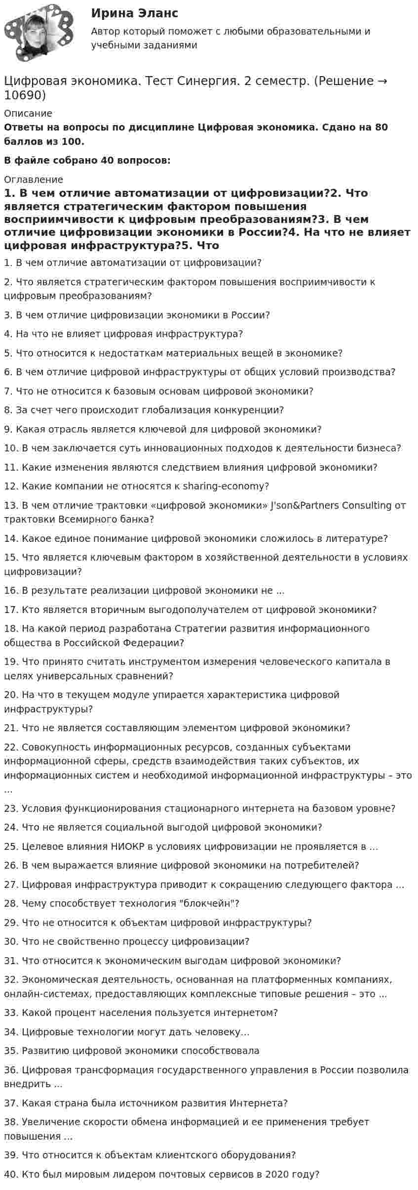     
          Описание
          Ответы на вопросы по дисциплине Цифровая экономика. Сдано на 80 баллов из 100.В файле собрано 40 вопросов: 
          Оглавление
          1.      В чем отличие автоматизации от цифровизации?2.      Что является стратегическим фактором повышения восприимчивости к цифровым преобразованиям?3.      В чем отличие цифровизации экономики в России?4.      На что не влияет цифровая инфраструктура?5.      Что относится к недостаткам материальных вещей в экономике?6.      В чем отличие цифровой инфраструктуры от общих условий производства?7.      Что не относится к базовым основам цифровой экономики?8.      За счет чего происходит глобализация конкуренции?9.      Какая отрасль является ключевой для цифровой экономики?10.  В чем заключается суть инновационных подходов к деятельности бизнеса?11.  Какие изменения являются следствием влияния цифровой экономики?12.  Какие компании не относятся к sharing-economy?13.  В чем отличие трактовки «цифровой экономики» J'son&amp;Partners Consulting от трактовки Всемирного банка?14.  Какое единое понимание цифровой экономики сложилось в литературе?15.  Что является ключевым фактором в хозяйственной деятельности в условиях цифровизации?16.  В результате реализации цифровой экономики не ...17.  Кто является вторичным выгодополучателем от цифровой экономики?18.  На какой период разработана Стратегии развития информационного общества в Российской Федерации?19.  Что принято считать инструментом измерения человеческого капитала в целях универсальных сравнений?20.  На что в текущем модуле упирается характеристика цифровой инфраструктуры?21.  Что не является составляющим элементом цифровой экономики?22.  Совокупность информационных ресурсов, созданных субъектами информационной сферы, средств взаимодействия таких субъектов, их информационных систем и необходимой информационной инфраструктуры – это ...23.  Условия функционирования стационарного интернета на базовом уровне?24.  Что не является социальной выгодой цифровой экономики?25.  Целевое влияния НИОКР в условиях цифровизации не проявляется в ...26.  В чем выражается влияние цифровой экономики на потребителей?27.  Цифровая инфраструктура приводит к сокращению следующего фактора ...28.  Чему способствует технология блокчейн?29.  Что не относится к объектам цифровой инфраструктуры?30.  Что не свойственно процессу цифровизации?31.  Что относится к экономическим выгодам цифровой экономики?32.  Экономическая деятельность, основанная на платформенных компаниях, онлайн-системах, предоставляющих комплексные типовые решения – это ...33.  Какой процент населения пользуется интернетом?34.  Цифровые технологии могут дать человеку…35.  Развитию цифровой экономики способствовала36.  Цифровая трансформация государственного управления в России позволила внедрить ...37.  Какая страна была источником развития Интернета?38.  Увеличение скорости обмена информацией и ее применения требует повышения ...39.  Что относится к объектам клиентского оборудования?40.  Кто был мировым лидером почтовых сервисов в 2020 году? 
            
            
            Цифровая экономика тест Синергия 2023 г. (все ответы✅88/100 баллов) Итоговый 2 семестрЦифровая экономика. Тест Синергия. 2 семестр.Цифровая экономика тест Синергия 3 семестр [Итоговая аттестация] (все ответы✅98/100 баллов)Цифровая экономика тест Синергия (все ответы 2 семестр✅ 90/100 баллов)Цифровая экономика тест Синергия итоговая аттестация 1 семестр (все ответы 95✅100 баллов)Цифровая экономика. Тест Синергия. Ответы на тест.Цифровая экономика -тест с ответами Синергия. Итоговый тест, октябрь 2022Цифровая экономика - Тест 3 /  Тест 4 / Тест 5 / Итоговый тест (ответы на тесты Синергия / МОИ / МТИ / МосАП)Цифровая экономика. Тест 3 / Тест 4 / Тест 5 / Итоговый тест. Сборник ответов на тесты. СИНЕРГИЯ.Цифровая экономика тест 6 Синергия (ответы за 4 семестр)Цифровая экономика ~ Тест 6 ~ Тест 7 ~ Тест 8 ~ Итоговый тест ~ Компетентностный тест (Все ответы на тесты) СИНЕРГИЯ.Цифровая экономика -Тест 6 / Тест 7 / Тест 8 / Итоговый тест / Компетентностный тест  (ответы на тесты Синергия  / МТИ / МОИ / МосАП)Цифровая экономика –Тест 6 | Тест 7 | Тест 8 | Итоговый тест | Компетентностный тест.  Сборник ответов на тесты на оценку «ОТЛИЧНО». («Синергия», МОИ, МТИ, МосАП)..Цифровая экономика тест ОТВЕТЫ декабрь 2022