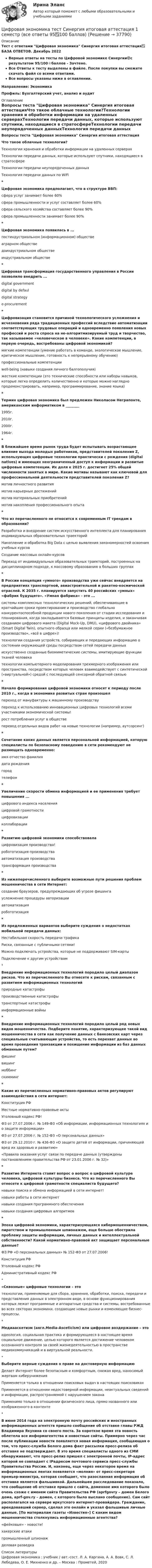     
          Описание
          Тест с ответами Цифровая экономика Синергия итоговая аттестация✅ БАЗА ОТВЕТОВ. Декабрь 2022Верные ответы на тесты по Цифровой экономике Синергии🟢с результатом 95/100⭐баллов - Зачтено.Все Ответы к тесту выделены в файле. После покупки вы сможете скачать файл со всеми ответами.Все вопросы указаны ниже в оглавлении.Направление:	Экономика Профиль:	Бухгалтерский учет, анализ и аудит 
          Оглавление
          Вопросы теста Цифровая экономика Синергия итоговая аттестацияЧто такое облачные технологии?Технологии хранения и обработки информации на удаленных серверахТехнологии передачи данных, которые используют спутники, находящиеся в стратосфереТехнологии передачи неупорядоченных данныхТехнология передачи данных по WiFi*Цифровая экономика предполагает, что в структуре ВВП:сфера услуг занимает более 60%сфера промышленности и услуг составляет более 60%сфера сельского хозяйства составляет более 90%сфера промышленности занимает более 90%*Цифровая экономика появилась в ...постиндустриальном (информационном) обществеаграрном обществедоиндустриальном обществеиндустриальном обществе*Цифровая трансформация государственного управления в России позволило внедрить ...digital governmentdigital by defauldigital strategye-procurement*Цифровизация становится причиной технологического усложнения и исчезновения ряда традиционных профессий вследствие автоматизации соответствующих трудовых операций и одновременно появления новых профессий и роста спроса на не-алгоритмизируемый труд и творчество, так называемое «человеческое в человеке». Какие компетенции, в первую очередь, востребованы цифровой экономикой?мягкие компетенции (умение работать в команде, экологическое мышление, критическое мышление, готовность к непрерывному обучению)профессиональные компетенцииwell-being (навыки создания личного балгополучия)жесткие компетенции (это технические способности или наборы навыков, которые легко определить количественно и которые можно наглядно продемонстрировать, например, программирование, знание языка)*Термин цифровая экономика был предложен Николасом Неграпонте, американским информатиком в ________1995г.2010г.2000г.1964г.*В ближайшее время рынок труда будет испытывать возрастающее влияние выхода молодых работников, представителей поколения Z, использующих цифровые технологии практически с рождения (digital natives) и имеющих неограниченный доступ к информации и развитые цифровые компетенции. Их доля к 2025 г. достигнет 25% общей численности занятых в мире. Какие мотивы называют как ключевой для профессиональной деятельности представителей поколения Z?мотив личностного развитиямотив карьерных достижениймотив материальных приобретениймотив накопления профессионального опыта*Что из перечисленного не относится к современным IT трендам в образовании?Разработка и внедрение систем искусственного интеллекта для планирования индивидуальных образовательных траекторийНакопление и обработка Big Data с целью выявления закономерностей освоения учебных курсовСоздание массовых онлайн-курсовПереход от индивидуальных образовательных траекторий, построенных на дисциплинарном подходе, к массовому образованию в больших группах*В России концепция «умного» производства уже сейчас внедряется на предприятиях транспортной, авиастроительной и ракетно-космической отраслей. К 2035 г. планируется запустить 40 российских «умных» «фабрик будущего». «Умная фабрика» - это ...системы комплексных технологических решений, обеспечивающие в кратчайшие сроки проектирование и производство глобально конкурентоспособной продукции нового поколения от стадии исследования и планирования, когда закладываются базовые принципы изделия, и заканчивая созданием цифрового макета (Digital Mock-Up, DMU), «цифрового двойника» (Smart Digital Twin), опытного образца или мелкой серии («безбумажное производство», «всё в цифре»)!технологии создания устройств, собирающих и передающих информацию о состоянии окружающей среды посредством сетей передачи данныхискусственно созданные биомиметические системы, имитирующие функции тканей человекатехнологии компьютерного моделирования трехмерного изображения или пространства, посредством которых человек взаимодействует с синтетической («виртуальной») средой с последующей сенсорной обратной связью*Начало формирования цифровой экономики относят к периоду после 2010 г., когда в экономике развитых стран произошелпереход от мануфактуры к машинному производствупереход к использованию инновационных цифровых технологий всеми участниками экономической системы!рост потребления услуг в обществеперевод отдельных видов работ на новые технологии (например, аутсорсинг)*Сочетание каких данных является персональной информацией, которую специалисты по безопасному поведению в сети рекомендуют не размещать одновременно:имя отчество фамилиядата рождениягородтелефон*Увеличение скорости обмена информацией и ее применения требует повышения ...цифрового индекса населенияцифровой грамотностицифровизацииколлаборации*Развитию цифровой экономики способствовалацифровизация производства!робототизация производстваавтоматизация производстватрансформация производства*Из нижеперечисленного выберите возможные пути решения проблем мошенничества в сети Интернет:создание браузеров, предупреждающих об угрозе фишингаусложнение процедуры авторизацииавтоматизацияробототизация*Из предложенных вариантов выберите суждения о недостатках мобильной передачи данных:Нестабильная скорость передачи трафикаРиски, связанные с публичными сетями!Можно подключать устройства, которые не поддерживают SIM-картыПодключение к другим устройствам*Внедрение информационных технологий породило целый диапазон рисков. Что из перечисленного Вы отнесете к рискам, связанным с развитием информационных технологийприродные катастрофыпроизводственные катастрофытранспортные катастрофыинформационные войны*Внедрение информационных технологий породило целый ряд новых видов мошенничества. Подберите понятие, характеризующее такой вид мошенничества в сети как получение данных с банковских карт через специальные считывающие устройства, то есть перехват данных во время проведения транзакции и похищение информации из баз данных обманным путем?фишингвишингмоббингскимминг*Какие из перечисленных нормативно-правовых актов регулируют взаимодействия в сети интернет:Конституция РФМестные нормативно-правовые актыУголовный кодекс РФ!ФЗ от 27.07.2006 г. № 149-ФЗ «Об информации, информационных технологиях и о защите информации»ФЗ от 27.07.2006 г. № 152-ФЗ «О персональных данных»ФЗ от 29.12.2010 г. № 436-ФЗ «О защите детей от информации, причиняющей вред их здоровью и развитию»«Правила оказания услуг связи по передаче данных (утверждены постановлением правительства РФ от 23.01.2006 г. № 32)»*Развитие Интернета ставит вопрос о вопрос о цифровой культуре человека, цифровой культуры бизнеса. Что из перечисленного Вы отнесете к цифровой грамотности специалиста будущего?навыки поиска и обмена информацией в сети интернет!навыки работы в сети интернетнавыки создания программного обеспечениянавыки создания цифровых алгоритмов*Эпоха цифровой экономики, характеризующаяся кибермошенничеством, пиратством и промышленным шпионажем, еще больше обострила проблему защиты информации, личных данных и интеллектуальной собственности? Какой нормативно-правовой акт защищает персональные данные?ФЗ РФ «О персональных данных» № 152-ФЗ от 27.07.2006!Конституция РФУголовный кодекс РФАдминистративный кодекс РФ*«Сквозные» цифровые технологии – этотехнологии, применяемые для сбора, хранения, обработки, поиска, передачи и представления данных в электронном виде, в основе функционирования которых лежат программные и аппаратные средства и системы, востребованные во всех секторах экономики, создающие новые рынки и изменяющие бизнес-процессы.*Медиааскетизм (англ.Media-Asceticism) или цифровое воздержание – этоидеология, социальная практика и формирующееся в настоящее время социальное движение, целью которого является достижение человеком осознанного контроля за своей жизнедеятельностью в пространстве медиакоммуникаций и в виртуальной реальности.*Выберите верные суждения о праве на достоверную информацию Делает Интернет более безопасным и комфортным, снижая вред, наносимый жертвам киберуниженияПрименяется только в отношении поисковых выдач в настоящих поисковикахПрименяется в отношении недостоверной информации, неактуальных сведений и информации, распространяемой с нарушением законаПрименимо только в отношении физического лица, прямо названного или изображенного в контенте*В июне 2014 года на электронную почту российских и иностранных информационных агентств пришло сообщение об отставке главы РЖД Владимира Якунина со своего поста. За короткое время эта новость облетела все информагентства и новостные сайты. Примерно через час после публикации новости появляется новая информация, сообщающая о том, что пресс-служба Белого дома факт рассылки пресс-релиза об отставке не подтверждает. В это время специалисты одного из СМИ обнаруживают, что пресс-релиз пришел с электронной почты, IP-адрес которой не совпадает с IPадресом почтового сервиса пресс-службы Правительства России. И, наконец, еще через некоторое время на информационных лентах появляется «молния» от пресс-секретаря премьер-министра, которая сообщает, что разосланная информация об отставке является фальшивкой. Дальнейшее расследование показало, что сообщение об отставке пришло с сайта, доменное имя которого было очень схоже с именем сайта Правительства РФ (aprfgovrу – домен Белого дома, aprf-gov.ry – домен, с которого было выслано сообщение). Сам сайт располагался на сервере иркутского интернет-провайдера. Гражданин, арендовавший сервер, сделал это онлайн и указал фальшивые личные данные. [По материалам газеты «Известия»] С каким видом мошенничества столкнулись информационные агентства? «фейковые» - новости!хакерские атакипромышленный шпионажделовая разведка 
          Список литературы
          Цифровая экономика : учебник / авт.-сост. Л. А. Каргина, А. А. Вовк, С. Л. Лебедева, О. Е. Михненко и др. – Москва : Прометей, 2020
            
            
            Цифровая экономика тест Синергия (все ответы 2 семестр✅ 90/100 баллов)Цифровая экономика тест Синергия итоговая аттестация 1 семестр (все ответы 95✅100 баллов)Цифровая экономика. Тест Синергия. Ответы на тест.Цифровая экономика -тест с ответами Синергия. Итоговый тест, октябрь 2022Цифровая экономика -тест с ответами Синергия. Компетентностный тест, октябрь 2022Цифровая экономика (тест с ответами Синергия, МОИ) 3 семестр. Итоговый тест, октябрь 2022Цифровая экономика (тест с ответами Синергия, МОИ) 3 семестр. Компетентностный тест, октябрь 2022Цифровая экономика ~ Тест 6 ~ Тест 7 ~ Тест 8 ~ Итоговый тест ~ Компетентностный тест (Все ответы на тесты) СИНЕРГИЯ.Цифровая экономика -Тест 6 / Тест 7 / Тест 8 / Итоговый тест / Компетентностный тест  (ответы на тесты Синергия  / МТИ / МОИ / МосАП)Цифровая экономика –Тест 6 | Тест 7 | Тест 8 | Итоговый тест | Компетентностный тест.  Сборник ответов на тесты на оценку «ОТЛИЧНО». («Синергия», МОИ, МТИ, МосАП)..Цифровая экономика тест ОТВЕТЫ декабрь 2022Цифровая экономика. Тест Синергия. 1-2 семестр. СБОРНИК ВСЕХ ВОПРОСОВ.Цифровая экономика тест Синергия 2023 г. (все ответы✅88/100 баллов) Итоговый 2 семестрЦифровая экономика. Тест Синергия. 2 семестр.