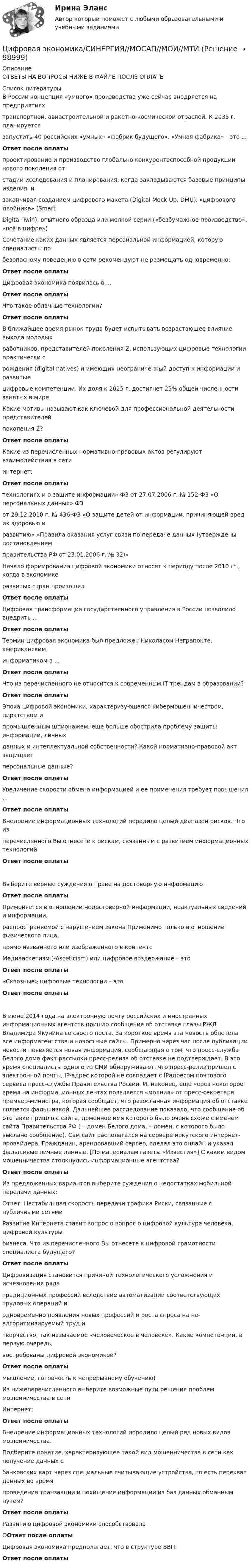      
            Описание
            ОТВЕТЫ НА ВОПРОСЫ НИЖЕ В ФАЙЛЕ ПОСЛЕ ОПЛАТЫ  
            Список литературы
            В России концепция «умного» производства уже сейчас внедряется на предприятияхтранспортной, авиастроительной и ракетно-космической отраслей. К 2035 г. планируетсязапустить 40 российских «умных» «фабрик будущего». «Умная фабрика» - это ...Ответ после оплатыпроектирование и производство глобально конкурентоспособной продукции нового поколения отстадии исследования и планирования, когда закладываются базовые принципы изделия, изаканчивая созданием цифрового макета (Digital Mock-Up, DMU), «цифрового двойника» (SmartDigital Twin), опытного образца или мелкой серии («безбумажное производство», «всё в цифре»)Сочетание каких данных является персональной информацией, которую специалисты побезопасному поведению в сети рекомендуют не размещать одновременно:Ответ после оплатыЦифровая экономика появилась в ...Ответ после оплатыЧто такое облачные технологии?Ответ после оплатыВ ближайшее время рынок труда будет испытывать возрастающее влияние выхода молодыхработников, представителей поколения Z, использующих цифровые технологии практически срождения (digital natives) и имеющих неограниченный доступ к информации и развитыецифровые компетенции. Их доля к 2025 г. достигнет 25% общей численности занятых в мире.Какие мотивы называют как ключевой для профессиональной деятельности представителейпоколения Z?Ответ после оплатыКакие из перечисленных нормативно-правовых актов регулируют взаимодействия в сетиинтернет:Ответ после оплатытехнологиях и о защите информации» ФЗ от 27.07.2006 г. № 152-ФЗ «О персональных данных» ФЗот 29.12.2010 г. № 436-ФЗ «О защите детей от информации, причиняющей вред их здоровью иразвитию» «Правила оказания услуг связи по передаче данных (утверждены постановлениемправительства РФ от 23.01.2006 г. № 32)»Начало формирования цифровой экономики относят к периоду после 2010 г*., когда в экономикеразвитых стран произошелОтвет после оплатыЦифровая трансформация государственного управления в России позволило внедрить ...Ответ после оплатыТермин цифровая экономика был предложен Николасом Неграпонте, американскиминформатиком в ...Ответ после оплатыЧто из перечисленного не относится к современным IT трендам в образовании?Ответ после оплатыЭпоха цифровой экономики, характеризующаяся кибермошенничеством, пиратством ипромышленным шпионажем, еще больше обострила проблему защиты информации, личныхданных и интеллектуальной собственности? Какой нормативно-правовой акт защищаетперсональные данные?Ответ после оплатыУвеличение скорости обмена информацией и ее применения требует повышения ...Ответ после оплатыВнедрение информационных технологий породило целый диапазон рисков. Что изперечисленного Вы отнесете к рискам, связанным с развитием информационных технологийОтвет после оплатыВыберите верные суждения о праве на достоверную информациюОтвет после оплатыПрименяется в отношении недостоверной информации, неактуальных сведений и информации,распространяемой с нарушением закона Применимо только в отношении физического лица,прямо названного или изображенного в контентеМедиааскетизм (-Asceticism) или цифровое воздержание – этоОтвет после оплаты«Сквозные» цифровые технологии – этоОтвет после оплатыВ июне 2014 года на электронную почту российских и иностранных информационных агентств пришло сообщение об отставке главы РЖД Владимира Якунина со своего поста. За короткое время эта новость облетела все информагентства и новостные сайты. Примерно через час после публикации новости появляется новая информация, сообщающая о том, что пресс-служба Белого дома факт рассылки пресс-релиза об отставке не подтверждает. В это время специалисты одного из СМИ обнаруживают, что пресс-релиз пришел с электронной почты, IP-адрес которой не совпадает с IPадресом почтового сервиса пресс-службы Правительства России. И, наконец, еще через некоторое время на информационных лентах появляется «молния» от пресс-секретаря премьер-министра, которая сообщает, что разосланная информация об отставке является фальшивкой. Дальнейшее расследование показало, что сообщение об отставке пришло с сайта, доменное имя которого было очень схоже с именем сайта Правительства РФ ( – домен Белого дома,  – домен, с которого было выслано сообщение). Сам сайт располагался на сервере иркутского интернет-провайдера. Гражданин, арендовавший сервер, сделал это онлайн и указал фальшивые личные данные. [По материалам газеты «Известия»] С каким видом мошенничества столкнулись информационные агентства?Ответ после оплатыИз предложенных вариантов выберите суждения о недостатках мобильной передачи данных:Ответ: Нестабильная скорость передачи трафика Риски, связанные с публичными сетямиРазвитие Интернета ставит вопрос о вопрос о цифровой культуре человека, цифровой культурыбизнеса. Что из перечисленного Вы отнесете к цифровой грамотности специалиста будущего?Ответ после оплатыЦифровизация становится причиной технологического усложнения и исчезновения рядатрадиционных профессий вследствие автоматизации соответствующих трудовых операций иодновременно появления новых профессий и роста спроса на не-алгоритмизируемый труд итворчество, так называемое «человеческое в человеке». Какие компетенции, в первую очередь,востребованы цифровой экономикой?Ответ после оплатымышление, готовность к непрерывному обучению)Из нижеперечисленного выберите возможные пути решения проблем мошенничества в сетиИнтернет:Ответ после оплатыВнедрение информационных технологий породило целый ряд новых видов мошенничества.Подберите понятие, характеризующее такой вид мошенничества в сети как получение данных сбанковских карт через специальные считывающие устройства, то есть перехват данных во времяпроведения транзакции и похищение информации из баз данных обманным путем?Ответ после оплатыРазвитию цифровой экономики способствовалаООтвет после оплатыЦифровая экономика предполагает, что в структуре ВВП:Ответ после оплаты 
            
            
            Цифровая экономика. Синергия. Компетентностный тест. На отлично!Цифровая экономика/СИНЕРГИЯ//МОСАП//МОИ//МТИЦИФРОВАЯ ЭКОНОМИКА//СИНЕРГИЯ//МОСАП//МТИ//МОИЦИФРОВАЯ ЭКОНОМИКА//СИНЕРГИЯ//МТИ//МОИ//МОСАПЦифровая экономика. Синергия. На отлично!ЦИФРОВАЯ ЭКОНОМИКА СИНЕРГИЯ ОТВЕТЫЦифровая Экономика синергия Ответы 2022Цифровая экономика Синергия 3 семестр + компетентностный тестЦифровая экономика Синергия 3 семестр (Новый тест)  Итоговый + Промежуточные, 70 вопросовЦифровая экономика. Синергия (3 семестр, Тест 6)Цифровая экономика. Синергия (Итоговый и промежуточные тесты 3-5)Цифровая экономика. Синергия (Итоговый, компетентностный, промежуточные тесты)Цифровая экономика. Синергия. Итоговый, компетентностный, промежуточные тесты 6-8. На отлично!Цифровая экономика. Синергия (Итоговый, компетентностный, промежуточные тесты). На отлично!