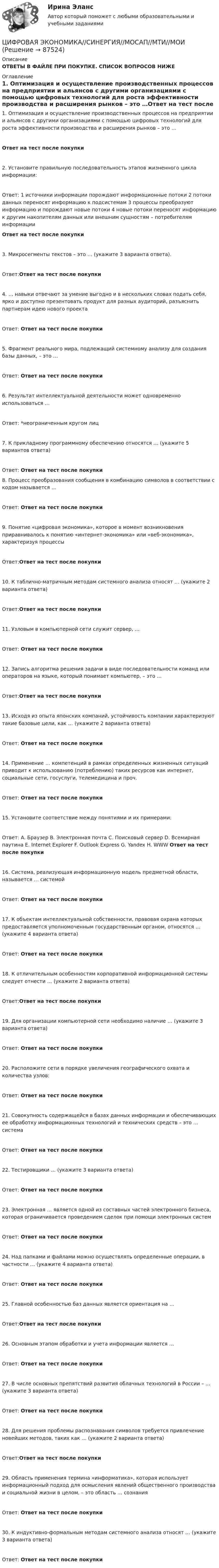      
            Описание
            ОТВЕТЫ В ФАЙЛЕ ПРИ ПОКУПКЕ. СПИСОК ВОПРОСОВ НИЖЕ 
            Оглавление
            1. Оптимизация и осуществление производственных процессов на предприятии и альянсов с другими организациями с помощью цифровых технологий для роста эффективности производства и расширения рынков – это …Ответ на тест после покупки2. Установите правильную последовательность этапов жизненного цикла информации:Ответ: 1 источники информации порождают информационные потоки 2 потоки данных переносят информацию к подсистемам 3 процессы преобразуют информацию и порождают новые потоки 4 новые потоки переносят информацию к другим накопителям данных или внешним сущностям – потребителям информации Ответ на тест после покупки3. Микросегменты текстов – это … (укажите 3 варианта ответа).Ответ:Ответ на тест после покупки4. … навыки отвечают за умение выгодно и в нескольких словах подать себя, ярко и доступно презентовать продукт для разных аудиторий, разъяснить партнерам идею нового проектаОтвет: Ответ на тест после покупки5. Фрагмент реального мира, подлежащий системному анализу для создания базы данных, – это …Ответ: Ответ на тест после покупки6. Результат интеллектуальной деятельности может одновременно использоваться …Ответ: *неограниченным кругом лиц7. К прикладному программному обеспечению относятся … (укажите 5 вариантов ответа)Ответ: Ответ на тест после покупки8. Процесс преобразования сообщения в комбинацию символов в соответствии с кодом называется …Ответ: Ответ на тест после покупки9. Понятие «цифровая экономика», которое в момент возникновения приравнивалось к понятию «интернет-экономика» или «веб-экономика», характеризуя процессыОтвет:Ответ на тест после покупки10. К таблично-матричным методам системного анализа относят … (укажите 2 варианта ответа)Ответ:Ответ на тест после покупки11. Узловым в компьютерной сети служит сервер, …Ответ: Ответ на тест после покупки12. Запись алгоритма решения задачи в виде последовательности команд или операторов на языке, который понимает компьютер, – это …Ответ:Ответ на тест после покупки13. Исходя из опыта японских компаний, устойчивость компании характеризуют такие базовые цели, как … (укажите 2 варианта ответа)Ответ: Ответ на тест после покупки14. Применение … компетенций в рамках определенных жизненных ситуаций приводит к использованию (потреблению) таких ресурсов как интернет, социальные сети, госуслуги, телемедицина и проч.Ответ: Ответ на тест после покупки15. Установите соответствие между понятиями и их примерами:Ответ: A. Браузер B. Электронная почта C. Поисковый сервер D. Всемирная паутина E. Internet Explorer F. Outlook Express G. Yandex H. WWW Ответ на тест после покупки16. Система, реализующая информационную модель предметной области, называется … системойОтвет: Ответ на тест после покупки17. К объектам интеллектуальной собственности, правовая охрана которых предоставляется уполномоченным государственным органом, относятся … (укажите 4 варианта ответа)Ответ: Ответ на тест после покупки18. К отличительным особенностям корпоративной информационной системы следует отнести … (укажите 2 варианта ответа)Ответ:Ответ на тест после покупки19. Для организации компьютерной сети необходимо наличие … (укажите 3 варианта ответа)Ответ: Ответ на тест после покупки20. Расположите сети в порядке увеличения географического охвата и количества узлов:Ответ: Ответ на тест после покупки21. Совокупность содержащейся в базах данных информации и обеспечивающих ее обработку информационных технологий и технических средств – это … системаОтвет: Ответ на тест после покупки22. Тестировщики … (укажите 3 варианта ответа)Ответ: Ответ на тест после покупки23. Электронная … является одной из составных частей электронного бизнеса, которая ограничивается проведением сделок при помощи электронных системОтвет: Ответ на тест после покупки24. Над папками и файлами можно осуществлять определенные операции, в частности … (укажите 4 варианта ответа)Ответ: Ответ на тест после покупки25. Главной особенностью баз данных является ориентация на …Ответ:Ответ на тест после покупки26. Основным этапом обработки и учета информации является …Ответ: Ответ на тест после покупки27. В числе основных препятствий развития облачных технологий в России – … (укажите 3 варианта ответа)Ответ: Ответ на тест после покупки28. Для решения проблемы распознавания символов требуется привлечение новейших методов, таких как … (укажите 2 варианта ответа)Ответ:Ответ на тест после покупки29. Область применения термина «информатика», которая использует информационный подход для осмысления явлений общественного производства и социальной жизни в целом, – это область … сознанияОтвет: Ответ на тест после покупки30. К индуктивно-формальным методам системного анализа относят … (укажите 3 варианта ответа)Ответ: Ответ на тест после покупки  
            
            
            Цифровая экономика/СИНЕРГИЯ//МОСАП//МОИ//МТИЦИФРОВАЯ ЭКОНОМИКА//СИНЕРГИЯ//МОСАП//МТИ//МОИЦИФРОВАЯ ЭКОНОМИКА//СИНЕРГИЯ//МТИ//МОИ//МОСАПЦифровая экономика. Синергия. На отлично!ЦИФРОВАЯ ЭКОНОМИКА СИНЕРГИЯ ОТВЕТЫЦифровая Экономика синергия Ответы 2022Цифровая Экономика синергия Ответы 2022Цифровая экономика Синергия 3 семестр (Новый тест)  Итоговый + Промежуточные, 70 вопросовЦифровая экономика. Синергия (3 семестр, Тест 6)Цифровая экономика. Синергия (Итоговый и промежуточные тесты 3-5)Цифровая экономика. Синергия (Итоговый, компетентностный, промежуточные тесты)Цифровая экономика. Синергия. Итоговый, компетентностный, промежуточные тесты 6-8. На отлично!Цифровая экономика. Синергия (Итоговый, компетентностный, промежуточные тесты). На отлично!Цифровая экономика. Синергия (Итоговый, компетентностный, промежуточные тесты). На отлично!