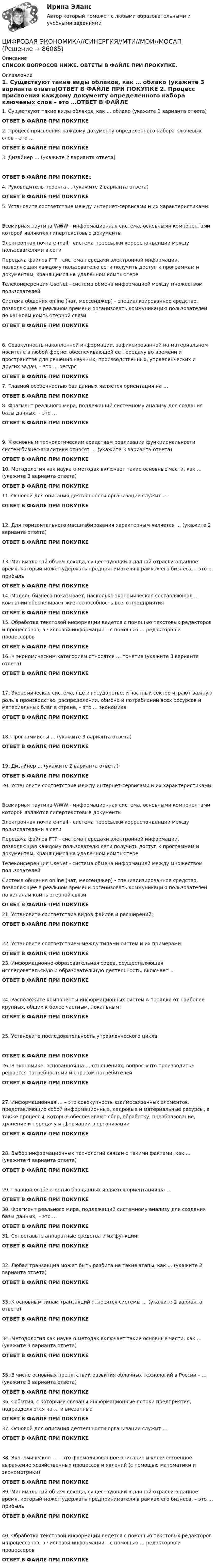      
            Описание
            СПИСОК ВОПРОСОВ НИЖЕ. ОВТЕТЫ В ФАЙЛЕ ПРИ ПРОКУПКЕ. 
            Оглавление
            1.     Существуют такие виды облаков, как … облако (укажите 3 варианта ответа)ОТВЕТ В ФАЙЛЕ ПРИ ПОКУПКЕ 2.     Процесс присвоения каждому документу определенного набора ключевых слов – это …ОТВЕТ В ФАЙЛЕ ПРИ ПОКУПКЕ  3.     Дизайнер … (укажите 2 варианта ответа)ОТВЕТ В ФАЙЛЕ ПРИ ПОКУПКЕе             4.     Руководитель проекта … (укажите 2 варианта ответа)ОТВЕТ В ФАЙЛЕ ПРИ ПОКУПКЕ  5.     Установите соответствие между интернет-сервисами и их характеристиками:Всемирная паутина WWW - информационная система, основными компонентами которой являются гипертекстовые документыЭлектронная почта e-mail - система пересылки корреспонденции между пользователями в сетиПередача файлов FTP - система передачи электронной информации, позволяющая каждому пользователю сети получить доступ к программам и документам, хранящимся на удаленном компьютереТелеконференция UseNet - система обмена информацией между множеством пользователейСистема общения online (чат, мессенджер) - специализированное средство, позволяющее в реальном времени организовать коммуникацию пользователей по каналам компьютерной связи ОТВЕТ В ФАЙЛЕ ПРИ ПОКУПКЕ6.     Совокупность накопленной информации, зафиксированной на материальном носителе в любой форме, обеспечивающей ее передачу во времени и пространстве для решения научных, производственных, управленческих и других задач, – это … ресурсОТВЕТ В ФАЙЛЕ ПРИ ПОКУПКЕ   7.     Главной особенностью баз данных является ориентация на …ОТВЕТ В ФАЙЛЕ ПРИ ПОКУПКЕ  8.     Фрагмент реального мира, подлежащий системному анализу для создания базы данных, – это …ОТВЕТ В ФАЙЛЕ ПРИ ПОКУПКЕ 9.     К основным технологическим средствам реализации функциональности систем бизнес-аналитики относят … (укажите 3 варианта ответа)ОТВЕТ В ФАЙЛЕ ПРИ ПОКУПКЕ 10.  Методология как наука о методах включает такие основные части, как … (укажите 3 варианта ответа)ОТВЕТ В ФАЙЛЕ ПРИ ПОКУПКЕ   11.  Основой для описания деятельности организации служит …ОТВЕТ В ФАЙЛЕ ПРИ ПОКУПКЕ 12.  Для горизонтального масштабирования характерным является … (укажите 2 варианта ответа)ОТВЕТ В ФАЙЛЕ ПРИ ПОКУПКЕ 13.  Минимальный объем дохода, существующий в данной отрасли в данное время, который может удержать предпринимателя в рамках его бизнеса, – это … прибыльОТВЕТ В ФАЙЛЕ ПРИ ПОКУПКЕ14.  Модель бизнеса показывает, насколько экономическая составляющая … компании обеспечивает жизнеспособность всего предприятияОТВЕТ В ФАЙЛЕ ПРИ ПОКУПКЕ  15.  Обработка текстовой информации ведется с помощью текстовых редакторов и процессоров, а числовой информации – с помощью … редакторов и процессоровОТВЕТ В ФАЙЛЕ ПРИ ПОКУПКЕ 16.  К экономическим категориям относятся … понятия (укажите 3 варианта ответа)ОТВЕТ В ФАЙЛЕ ПРИ ПОКУПКЕ 17.  Экономическая система, где и государство, и частный сектор играют важную роль в производстве, распределении, обмене и потреблении всех ресурсов и материальных благ в стране, – это … экономикаОТВЕТ В ФАЙЛЕ ПРИ ПОКУПКЕ 18.  Программисты … (укажите 3 варианта ответа)ОТВЕТ В ФАЙЛЕ ПРИ ПОКУПКЕ 19.  Дизайнер … (укажите 2 варианта ответа)ОТВЕТ В ФАЙЛЕ ПРИ ПОКУПКЕ  20.  Установите соответствие между интернет-сервисами и их характеристиками:Всемирная паутина WWW - информационная система, основными компонентами которой являются гипертекстовые документыЭлектронная почта e-mail - система пересылки корреспонденции между пользователями в сетиПередача файлов FTP - система передачи электронной информации, позволяющая каждому пользователю сети получить доступ к программам и документам, хранящимся на удаленном компьютереТелеконференция UseNet - система обмена информацией между множеством пользователейСистема общения online (чат, мессенджер) - специализированное средство, позволяющее в реальном времени организовать коммуникацию пользователей по каналам компьютерной связи ОТВЕТ В ФАЙЛЕ ПРИ ПОКУПКЕ 21.  Установите соответствие видов файлов и расширений:ОТВЕТ В ФАЙЛЕ ПРИ ПОКУПКЕ22.  Установите соответствием между типами систем и их примерами:ОТВЕТ В ФАЙЛЕ ПРИ ПОКУПКЕ 23.  Информационно-образовательная среда, осуществляющая исследовательскую и образовательную деятельность, включает …ОТВЕТ В ФАЙЛЕ ПРИ ПОКУПКЕ 24.  Расположите компоненты информационных систем в порядке от наиболее крупных, общих к более частным, локальным:ОТВЕТ В ФАЙЛЕ ПРИ ПОКУПКЕ25.  Установите последовательность управленческого цикла:ОТВЕТ В ФАЙЛЕ ПРИ ПОКУПКЕ  26.  В экономике, основанной на … отношениях, вопрос «что производить» решается потребностями и спросом потребителейОТВЕТ В ФАЙЛЕ ПРИ ПОКУПКЕ 27.  Информационная … – это совокупность взаимосвязанных элементов, представляющих собой информационные, кадровые и материальные ресурсы, а также процессы, которые обеспечивают сбор, обработку, преобразование, хранение и передачу информации в организацииОТВЕТ В ФАЙЛЕ ПРИ ПОКУПКЕ  28.  Выбор информационных технологий связан с такими фактами, как … (укажите 4 варианта ответа)ОТВЕТ В ФАЙЛЕ ПРИ ПОКУПКЕ 29.  Главной особенностью баз данных является ориентация на …ОТВЕТ В ФАЙЛЕ ПРИ ПОКУПКЕ  30.  Фрагмент реального мира, подлежащий системному анализу для создания базы данных, – это …ОТВЕТ В ФАЙЛЕ ПРИ ПОКУПКЕ  31.  Сопоставьте аппаратные средства и их функции:ОТВЕТ В ФАЙЛЕ ПРИ ПОКУПКЕ 32.  Любая транзакция может быть разбита на такие этапы, как … (укажите 2 варианта ответа)ОТВЕТ В ФАЙЛЕ ПРИ ПОКУПКЕ 33.  К основным типам транзакций относятся системы … (укажите 2 варианта ответа)ОТВЕТ В ФАЙЛЕ ПРИ ПОКУПКЕ 34.  Методология как наука о методах включает такие основные части, как … (укажите 3 варианта ответа)ОТВЕТ В ФАЙЛЕ ПРИ ПОКУПКЕ 35.  В числе основных препятствий развития облачных технологий в России – … (укажите 3 варианта ответа)ОТВЕТ В ФАЙЛЕ ПРИ ПОКУПКЕ  36.  События, с которыми связаны информационные потоки предприятия, подразделяются на … и внезапныеОТВЕТ В ФАЙЛЕ ПРИ ПОКУПКЕ  37.  Основой для описания деятельности организации служит …ОТВЕТ В ФАЙЛЕ ПРИ ПОКУПКЕ 38.  Экономическое … – это формализованное описание и количественное выражение хозяйственных процессов и явлений (с помощью математики и эконометрики)ОТВЕТ В ФАЙЛЕ ПРИ ПОКУПКЕ 39.  Минимальный объем дохода, существующий в данной отрасли в данное время, который может удержать предпринимателя в рамках его бизнеса, – это … прибыльОТВЕТ В ФАЙЛЕ ПРИ ПОКУПКЕ 40.  Обработка текстовой информации ведется с помощью текстовых редакторов и процессоров, а числовой информации – с помощью … редакторов и процессоровОТВЕТ В ФАЙЛЕ ПРИ ПОКУПКЕ   
            
            
            ЦИФРОВАЯ ЭКОНОМИКА//СИНЕРГИЯ//МОСАП//МТИ//МОИЦИФРОВАЯ ЭКОНОМИКА//СИНЕРГИЯ//МТИ//МОИ//МОСАПЦифровая экономика. Синергия. На отлично!ЦИФРОВАЯ ЭКОНОМИКА СИНЕРГИЯ ОТВЕТЫЦифровая Экономика синергия Ответы 2022Цифровая Экономика синергия Ответы 2022Цифровая экономика. Синергия ОТВЕТЫ. Тест 79 вопросов (90/100)Цифровая экономика. Синергия (3 семестр, Тест 6)Цифровая экономика. Синергия (Итоговый и промежуточные тесты 3-5)Цифровая экономика. Синергия (Итоговый, компетентностный, промежуточные тесты)Цифровая экономика. Синергия. Итоговый, компетентностный, промежуточные тесты 6-8. На отлично!Цифровая экономика. Синергия (Итоговый, компетентностный, промежуточные тесты). На отлично!Цифровая экономика. Синергия (Итоговый, компетентностный, промежуточные тесты). На отлично!Цифровая экономика. Синергия. Компетентностный тест. На отлично!