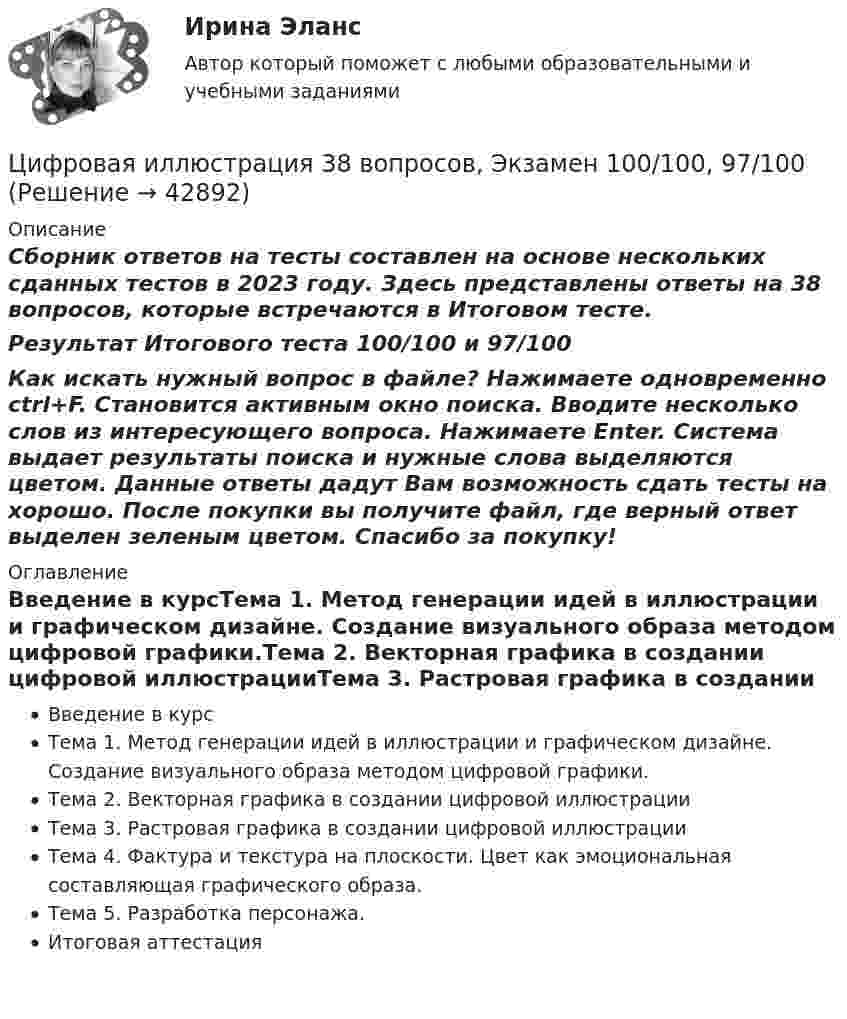     
          Описание
          Сборник ответов на тесты составлен на основе нескольких сданных тестов в 2023 году. Здесь представлены ответы на 38 вопросов, которые встречаются в Итоговом тесте.Результат Итогового теста 100/100 и 97/100Как искать нужный вопрос в файле? Нажимаете одновременно ctrl+F. Становится активным окно поиска. Вводите несколько слов из интересующего вопроса. Нажимаете Enter. Система выдает результаты поиска и нужные слова выделяются цветом. Данные ответы дадут Вам возможность сдать тесты на хорошо. После покупки вы получите файл, где верный ответ выделен зеленым цветом. Спасибо за покупку! 
          Оглавление
          Введение в курсТема 1. Метод генерации идей в иллюстрации и графическом дизайне. Создание визуального образа методом цифровой графики.Тема 2. Векторная графика в создании цифровой иллюстрацииТема 3. Растровая графика в создании цифровой иллюстрацииТема 4. Фактура и текстура на плоскости. Цвет как эмоциональная составляющая графического образа.Тема 5. Разработка персонажа.Итоговая аттестация 
            
            
             Цифровая иллюстрация 100 из 100 баллов СИНЕРГИЯЦифровая иллюстрация 38 вопросов, Экзамен 100/100, 97/100Цифровая культураЦифровая культураЦифровая культура (очно-заочное) тест с ответами 70%Цифровая культура / Промежуточные тесты 1-8 / Лабораторная работа №1Цифровая культура / Промежуточные тесты + вопросы из Итогового тестаЦилиндр массой 5 кг катится без скольжения с постоянной скоростью 14 м/с. Определить кинетическую энергию цилиндра и время, через которое цилиндр остановится, если сила трения равна 50 Н.Цилиндр массой m и радиусом R скатывается без скольжения с наклонной плоскости под углом α к горизонтуЦилиндр массой m  и радиусом R скатывается без скольжения с наклонной плоскости под углом α к горизонту. Чему равняется сила трения покоя, действующая на цилиндр?Цилиндр радиусом 0,1 м и массой 5 кг вращается под действием касательной силы 10 Н. Найти нормальное, тангенциальное и полное ускорения точек на поверхности цилиндра через 1 с после начала движения. Цилиндр, расположенный горизонтально, может вращаться вокруг оси, совпадающей с осью цилиндра. Масса цилиндра m1 = 12 кг. На цилиндр намотали шнур, к которому привязали гирю массой m2 = 1 кг. С каким ускорением будет опускаться гиря? Цинк находится при температуре T = 100 К. По квантовой теории теплоемкости Эйнштейна вычислите по его молярную теплоемкость Cm, если характеристическая температура Эйнштейна для цинка E = 231 К., Цистерна имеет форму лежащего на боку цилиндра диаметром 1 м. Через отверстие в верхней части цистерну доверху заполнили водой. С какой силой действует вода на вертикальную стенку цистерны?