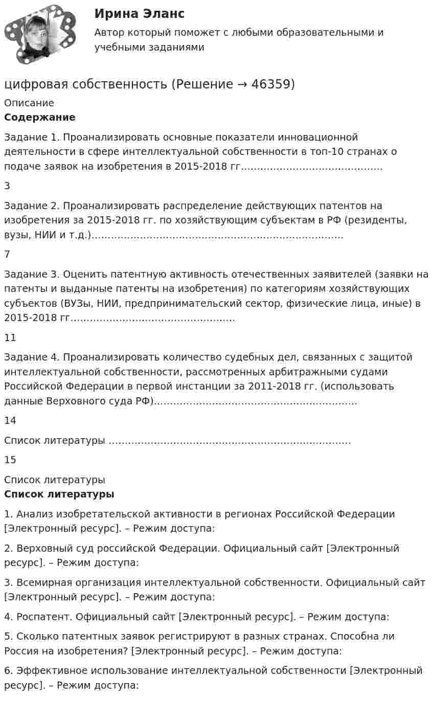      
            Описание
            Содержание    Задание 1. Проанализировать основные показатели инновационной деятельности в сфере интеллектуальной собственности в топ-10 странах о подаче заявок на изобретения в 2015-2018 гг……………………………………..  3   Задание 2. Проанализировать распределение действующих патентов на изобретения за 2015-2018 гг. по хозяйствующим субъектам в РФ (резиденты, вузы, НИИ и т.д.)……………………………………………………………………  7   Задание 3. Оценить патентную активность отечественных заявителей (заявки на патенты и выданные патенты на изобретения) по категориям хозяйствующих субъектов (ВУЗы, НИИ, предпринимательский сектор, физические лица, иные) в 2015-2018 гг……………………………………………   11   Задание 4. Проанализировать количество судебных дел, связанных с защитой интеллектуальной собственности, рассмотренных арбитражными судами Российской Федерации в первой инстанции за 2011-2018 гг. (использовать данные Верховного суда РФ)………………………………………………………   14   Список литературы ………………………………………………………………… 15    
            Список литературы
            Список литературы  1.    Анализ изобретательской активности в регионах Российской Федерации [Электронный ресурс]. – Режим доступа: 2.    Верховный суд российской Федерации. Официальный сайт [Электронный ресурс]. – Режим доступа: 3.    Всемирная организация интеллектуальной собственности. Официальный сайт [Электронный ресурс]. – Режим доступа: 4.    Роспатент. Официальный сайт [Электронный ресурс]. – Режим доступа: 5.    Сколько патентных заявок регистрируют в разных странах. Способна ли Россия на изобретения? [Электронный ресурс]. – Режим доступа:  6.    Эффективное использование интеллектуальной собственности [Электронный ресурс]. – Режим доступа:    
            
            
            🔥 Цифровая культура (Росдистант, август 2023) Промежуточный тест 8 (Все 6 вопросов с правильными ответами)цифровая собственностьцифровая схемотехника 16 вариант для VD1ЦИФРОВАЯ СХЕМОТЕХНИКА - 	Вариант 25ЦИФРОВАЯ СХОМОТЕХНИКАЦифровая трансформация в HR-менеджменте Цифровая трансформация в HR-менеджменте. Тест Синергия🔥 Цифровая культура (Росдистант, август 2023) Промежуточные тесты 1-8 и Итоговый тест (190 вопросов с правильными ответами)🔥 Цифровая культура (Росдистант, август 2023) Промежуточный тест 1 (Все 7 вопросов с правильными ответами)🔥 Цифровая культура (Росдистант, август 2023) Промежуточный тест 2 (Все 7 вопросов с правильными ответами)🔥 Цифровая культура (Росдистант, август 2023) Промежуточный тест 3 (Все 7 вопросов с правильными ответами)🔥 Цифровая культура (Росдистант, август 2023) Промежуточный тест 4 (Все 7 вопросов с правильными ответами)🔥 Цифровая культура (Росдистант, август 2023) Промежуточный тест 5 (Все 7 вопросов с правильными ответами)🔥 Цифровая культура (Росдистант, август 2023) Промежуточный тест 6 (Все 7 вопросов с правильными ответами)