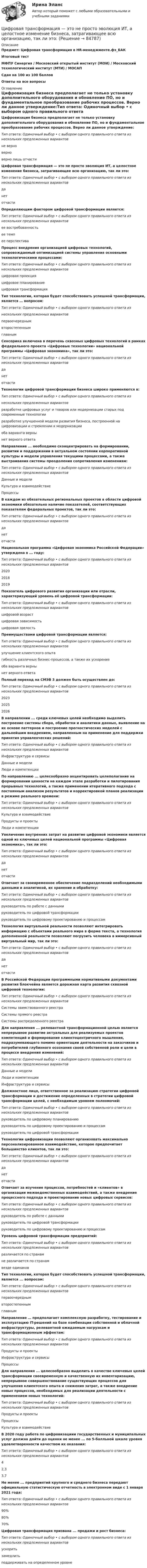     
            Описание
            Предмет: Цифровая трансформация в HR-менеджменте.фэ_БАКИтоговый тестМФПУ Синергия / Московский открытый институт (МОИ) / Московский технологический институт (МТИ) / МОСАПСдан на 100 из 100 балловОтветы на все вопросы 
            Оглавление
            Цифровизация бизнеса предполагает не только установку дополнительного оборудования и обновление ПО, но и фундаментальное преобразование рабочих процессов. Верно ли данное утверждение:Тип ответа: Одиночный выбор • с выбором одного правильного ответа из нескольких предложенных вариантовне верноверноверно лишь отчастиЦифровая трансформация — это не просто эволюция ИТ, а целостное изменение бизнеса, затрагивающее всю организацию, так ли это:Тип ответа: Одиночный выбор • с выбором одного правильного ответа из нескольких предложенных вариантовданетотчастиОпределяющим фактором цифровой трансформации является:Тип ответа: Одиночный выбор • с выбором одного правильного ответа из нескольких предложенных вариантовее востребованностьее темпее перспективаПроцесс внедрения организацией цифровых технологий, сопровождаемый оптимизацией системы управления основными технологическими процессами:Тип ответа: Одиночный выбор • с выбором одного правильного ответа из нескольких предложенных вариантовцифровая проекцияцифровое планированиецифровая трансформацияТип технологии, которая будет способствовать успешной трансформации, является … вопросом:Тип ответа: Одиночный выбор • с выбором одного правильного ответа изнескольких предложенных вариантовпервоочереднымвторостепеннымглавнымСенсорика включена в перечень сквозных цифровых технологий в рамках федерального проекта «Цифровые технологии» национальной программы «Цифровая экономика», так ли это:Тип ответа: Одиночный выбор • с выбором одного правильного ответа из нескольких предложенных вариантовданетотчастиТехнологии цифровой трансформации бизнеса широко применяются в:Тип ответа: Одиночный выбор • с выбором одного правильного ответа изнескольких предложенных вариантовразработке цифровых услуг и товаров или модернизации старых под современные технологииразработке улучшенной модели развития бизнеса, построенной на цифровизации и стремлении к модернизацииоба варианта вернынет верного ответаНаправление ... необходимо сконцентрировать на формировании, развитии и поддержании в актуальном состоянии корпоративной культуры и модели управления текущими процессами, а также выстраивания системы преодоления сопротивления изменениям:Тип ответа: Одиночный выбор • с выбором одного правильного ответа из нескольких предложенных вариантовДанные и моделиКультура и взаимодействиеПроцессыВ каждом из обязательных региональных проектов в области цифровой экономики обязательно наличие показателей, соответствующих показателям федеральных проектов, так ли это:Тип ответа: Одиночный выбор • с выбором одного правильного ответа из нескольких предложенных вариантовданетотчастиНациональная программа «Цифровая экономика Российской Федерации» утверждена в ... году:Тип ответа: Одиночный выбор • с выбором одного правильного ответа из нескольких предложенных вариантов202020182019Показатель цифрового развития организации или отрасли, характеризующий уровень её цифровой трансформации:Тип ответа: Одиночный выбор • с выбором одного правильного ответа из нескольких предложенных вариантовцифровой возрастцифровая зависимостьцифровая зрелостьПреимуществами цифровой трансформации является:Тип ответа: Одиночный выбор • с выбором одного правильного ответа из нескольких предложенных вариантовулучшение клиентского опытагибкость различных бизнес-процессов, а также их ускорениеоба варианта вернынет верного ответаПолный переход на СМЭВ 3 должен быть осуществлен до:Тип ответа: Одиночный выбор • с выбором одного правильного ответа из нескольких предложенных вариантов202320252026В направлении ... среди ключевых целей необходимо выделить построение системы сбора, обработки и аналитики данных, выявление на их основе паттернов и построение прогностических моделей с дальнейшим внедрением, направленным на применение для поддержки принятия управленческих решений:Тип ответа: Одиночный выбор • с выбором одного правильного ответа из нескольких предложенных вариантовИнфраструктура и сервисыДанные и моделиЛюди и компетенцииПо направлению ... целесообразно акцентировать целеполагание на формировании ценности на каждом этапе разработки и пилотирования прорывных технологий, а также применении итеративного подхода с постоянным анализом результатов и корректировкой планов реализации в режиме реального времени:Тип ответа: Одиночный выбор • с выбором одного правильного ответа из нескольких предложенных вариантовКультура и взаимодействиеПродукты и проектыЛюди и компетенцииУвеличение внутренних затрат на развитие цифровой экономики является одной из ключевых целей национальной программы «Цифровая экономика», так ли это:Тип ответа: Одиночный выбор • с выбором одного правильного ответа из нескольких предложенных вариантовданетотчастиОтвечает за своевременное обеспечение подразделений необходимыми данными и аналитикой, их хранение и обработку:Тип ответа: Одиночный выбор • с выбором одного правильного ответа из нескольких предложенных вариантовруководитель по работе с даннымируководитель по цифровой трансформациируководитель по цифровому проектированию и процессамТехнология виртуальной реальности позволяют интегрировать информацию с объектами реального мира в форме текста, а технология дополненной реальности позволяют погрузить человека в иммерсивный виртуальный мир, так ли это:Тип ответа: Одиночный выбор • с выбором одного правильного ответа из нескольких предложенных вариантовданетотчастиВ Российской Федерации программными нормативными документами развития блокчейна является дорожная карта развития сквозной цифровой технологии:Тип ответа: Одиночный выбор • с выбором одного правильного ответа из нескольких предложенных вариантовСистемы заимствованного реестраСистемы прямого реестраСистемы распределенного реестраДля направления ... релевантной трансформационной целью является непрерывное развитие актуальных для реализуемых проектов компетенций и формирование клиентоцентричного мышления, подразумевающего помимо ориентации деятельности на заказчиков и потребителей глубинного осознания своей собственной роли и цели в процессе внедрения изменений:Тип ответа: Одиночный выбор • с выбором одного правильного ответа из нескольких предложенных вариантовДанные и моделиЛюди и компетенцииИнфраструктура и сервисыДолжностное лицо, ответственное за реализацию стратегии цифровой трансформации и достижение определенных в стратегии цифровой трансформации целей, с необходимым уровнем полномочий:Тип ответа: Одиночный выбор • с выбором одного правильного ответа из нескольких предложенных вариантовруководитель по цифровому планированиюруководитель по цифровому проектированию и процессамруководитель по цифровой трансформацииТехнологии цифровизации позволяют организовать максимально персонализированное взаимодействие, которое предпочитает большинство клиентов, так ли это:Тип ответа: Одиночный выбор • с выбором одного правильного ответа из нескольких предложенных вариантовданетотчастиОтвечает за изучение процессов, потребностей и «клиентов» в организации межведомственных взаимодействий, а также внедрение процессного подхода и проектирование новых цифровых сервисов:Тип ответа: Одиночный выбор • с выбором одного правильного ответа из нескольких предложенных вариантовруководитель по работе с даннымируководитель по цифровой трансформациируководитель по цифровому проектированию и процессамУровень цифровой трансформации предприятий:Тип ответа: Одиночный выбор • с выбором одного правильного ответа из нескольких предложенных вариантовразличается по странамне различается по странамвезде одинаковТип технологии, которая будет способствовать успешной трансформации, является ... вопросом:Тип ответа: Одиночный выбор • с выбором одного правильного ответа из нескольких предложенных вариантовпервоочереднымвторостепеннымглавнымНаправление … предполагает комплексную разработку, тестирование и эксплуатацию IT-решений на базе комбинации собственной и облачной инфраструктуры, релевантной ожидаемым нагрузкам и трансформационным эффектам:Тип ответа: Одиночный выбор • с выбором одного правильного ответа из нескольких предложенных вариантовПродукты и проектыИнфраструктура и сервисыПроцессыДля направления ... целесообразно выделить в качестве ключевых целей трансформации своевременную и качественную их инвентаризацию, непрерывное совершенствование существующих процессов для улучшения клиентского опыта и снижения затрат, а также внедрение новых процессов, необходимых для реализации деятельности с применением новых технологий:Тип ответа: Одиночный выбор • с выбором одного правильного ответа из нескольких предложенных вариантовПродукты и проектыПроцессыКультура и взаимодействиеВ 2020 году работа по цифровизациии государственных и муниципальных услуг должна дойти до оценки не менее ... по 5-балльной шкале уровня удовлетворенности качеством их оказания:Тип ответа: Одиночный выбор • с выбором одного правильного ответа из нескольких предложенных вариантов42,33,7Не менее ... предприятий крупного и среднего бизнеса передают официальную статистическую отчетность в электронном виде с 1 января 2021 года:Тип ответа: Одиночный выбор • с выбором одного правильного ответа из нескольких предложенных вариантов90%80%70%Цифровая трансформация призвана ... продажи и рост бизнеса:Тип ответа: Одиночный выбор • с выбором одного правильного ответа из нескольких предложенных вариантовускоритьзамедлитьподдерживать на определенном уровне  
            
            
            Цифровая трансформация экономики - это процесс, предполагающий активизацию роли… как мегарегулятораЦифровая трансформация — это не просто эволюция ИТ, а целостное изменение бизнеса, затрагивающее всю организацию, так ли это:Цифровая экономикаЦифровая экономикаЦифровая экономикаЦифровая экономикаЦифровая экономикаЦифровая трансформация в менеджменте (тест с ответами Синергия/МОИ/ МТИ)Цифровая трансформация (ответы на тест Синергия / МТИ / МОИ / МосАП) Цифровая трансформация педагогической деятельности. Цифровая дидактика.Цифровая трансформация призвана ... продажи и рост бизнеса:Цифровая трансформация Синергия МТИ МосАП Ответы на итоговый тест (Урок 1-10)Цифровая трансформация. Синергия. Ответы на ИТОГОВЫЙ ТЕСТ. На отлично!Цифровая трансформация (тест с ответами Синергия/МОИ/ МТИ /МОСАП)