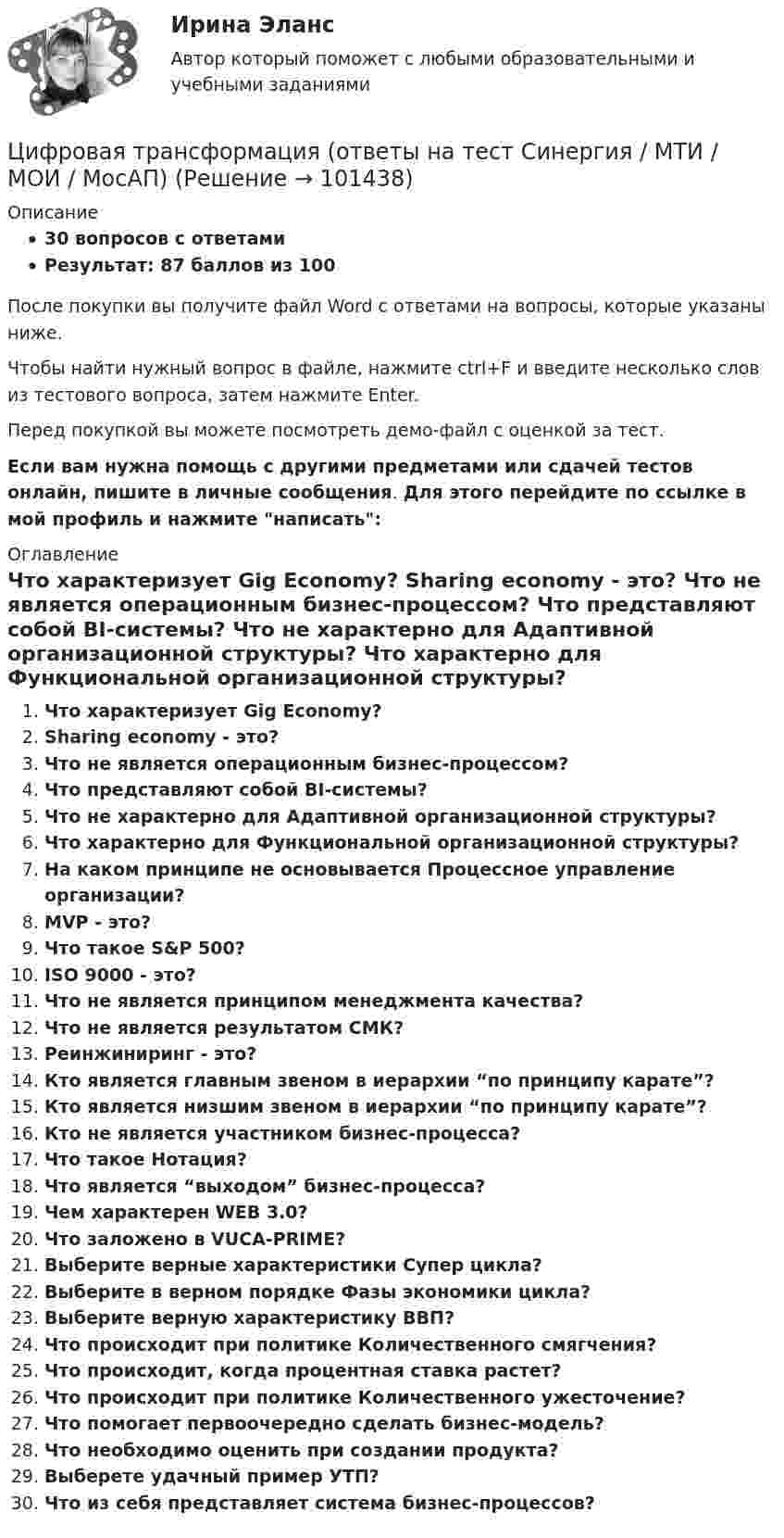     
            Описание
            30 вопросов с ответамиРезультат: 87 баллов из 100После покупки вы получите файл Word с ответами на вопросы, которые указаны ниже.Чтобы найти нужный вопрос в файле, нажмите ctrl+F и введите несколько слов из тестового вопроса, затем нажмите Enter.Перед покупкой вы можете посмотреть демо-файл с оценкой за тест.Если вам нужна помощь с другими предметами или сдачей тестов онлайн, пишите в личные сообщения. Для этого перейдите по ссылке в мой профиль и нажмите написать:  
            Оглавление
              Что характеризует Gig Economy?   Sharing economy - это?   Что не является операционным бизнес-процессом?   Что представляют собой BI-системы?   Что не характерно для Адаптивной организационной структуры?   Что характерно для Функциональной организационной структуры?   На каком принципе не основывается Процессное управление организации?   MVP - это?   Что такое S&amp;P 500?   ISO 9000 - это?   Что не является принципом менеджмента качества?   Что не является результатом СМК?   Реинжиниринг - это?   Кто является главным звеном в иерархии “по принципу карате”?   Кто является низшим звеном в иерархии “по принципу карате”?   Кто не является участником бизнес-процесса?   Что такое Нотация?   Что является “выходом” бизнес-процесса?   Чем характерен WEB 3.0?   Что заложено в VUCA-PRIME?   Выберите верные характеристики Супер цикла?   Выберите в верном порядке Фазы экономики цикла?   Выберите верную характеристику ВВП?   Что происходит при политике Количественного смягчения?   Что происходит, когда процентная ставка растет?   Что происходит при политике Количественного ужесточение?   Что помогает первоочередно сделать бизнес-модель?   Что необходимо оценить при создании продукта?   Выберете удачный пример УТП?   Что из себя представляет система бизнес-процессов?    
            
            
            Цифровая трансформация в менеджменте (тест с ответами Синергия/МОИ/ МТИ)Цифровая трансформация (ответы на тест Синергия / МТИ / МОИ / МосАП) Цифровая трансформация педагогической деятельности. Цифровая дидактика.Цифровая трансформация призвана ... продажи и рост бизнеса:Цифровая трансформация Синергия МТИ МосАП Ответы на итоговый тест (Урок 1-10)Цифровая трансформация. Синергия. Ответы на ИТОГОВЫЙ ТЕСТ. На отлично!Цифровая трансформация (тест с ответами Синергия/МОИ/ МТИ /МОСАП)💯 Цифровая трансформация в менеджменте (правильные ответы на тест Синергия / МОИ / МТИ / МосАП)💯 Цифровая трансформация в менеджменте (правильные ответы на тест Синергия / МОИ / МТИ / МосАП, август 2023)Цифровая трансформация в менеджменте СинергияЦифровая трансформация в менеджменте СинергияЦифровая трансформация в менеджменте. Синергия. Ответы на ИТОГОВЫЙ ТЕСТ. На отлично!Цифровая трансформация в менеджменте. Синергия. Ответы на тест. Цифровая трансформация в менеджменте СИНЕРГИЯ. Тест 2022 ответы