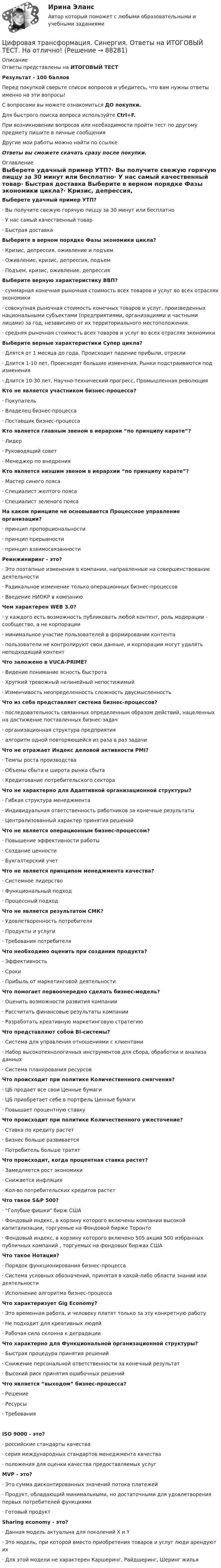     
            Описание
            Ответы представлены на ИТОГОВЫЙ ТЕСТРезультат - 100 балловПеред покупкой сверьте список вопросов и убедитесь, что вам нужны ответы именно на эти вопросы!С вопросами вы можете ознакомиться ДО покупки.Для быстрого поиска вопроса используйте Ctrl+F.При возникновении вопросов или необходимости пройти тест по другому предмету пишите в личные сообщения Другие мои работы можно найти по ссылке Ответы вы сможете скачать сразу после покупки. 
            Оглавление
            Выберете удачный пример УТП?·      Вы получите свежую горячую пиццу за 30 минут или бесплатно·      У нас самый качественный товар·      Быстрая доставка Выберите в верном порядке Фазы экономики цикла?·      Кризис, депрессия, оживление и подъем·      Оживление, кризис, депрессия, подъем·      Подъем, кризис, оживление, депрессия Выберите верную характеристику ВВП?·      суммарная конечная рыночная стоимость всех товаров и услуг во всех отраслях экономики·      совокупная рыночная стоимость конечных товаров и услуг, произведенных национальными субъектами (предприятиями, организациями и частными лицами) за год, независимо от их территориального местоположения.·      средняя рыночная стоимость всех товаров и услуг во всех отраслях экономики Выберите верные характеристики Супер цикла?·      Длятся от 1 месяца до года, Происходит падение прибыли, отрасли·      Длится 1-10 лет, Происходят большие изменения, Рынки подстраиваются под изменения·      Длится 10-30 лет, Научно-технический прогресс, Промышленная революция Кто не является участником бизнес-процесса?·      Покупатель·      Владелец бизнес-процесса·      Поставщик бизнес-процесса  Кто является главным звеном в иерархии “по принципу карате”?·      Лидер·      Руководящий совет·      Менеджер по внедрения Кто является низшим звеном в иерархии “по принципу карате”?·      Мастер синего пояса·      Специалист желтого пояса·      Специалист зеленого пояса На каком принципе не основывается Процессное управление организации?·      принцип пропорциональности·      принцип прерывности·      принцип взаимосвязанности Реинжиниринг - это?·      Это поэтапные изменения в компании, направленные на совершенствование деятельности·      Радикальное изменение только операционных бизнес-процессов·      Введение НИОКР в компанию Чем характерен WEB 3.0?·      у каждого есть возможность публиковать любой контент, роль модерации - сообщество, а не корпорации·      минимальное участие пользователей в формировании контента·      пользователи не контролируют свои данные, и корпорации могут удалять неподходящий контент Что заложено в VUCA-PRIME?·      Видение понимание ясность быстрота·      Хрупкий тревожный нелинейный непостижимый·      Изменчивость неопределенность сложность двусмысленностьЧто из себя представляет система бизнес-процессов?·      последовательность связанных определенным образом действий, нацеленных на достижение поставленных бизнес-задач·      организационная структура предприятия·      алгоритм одной повторяющейся из раза в раз задачи Что не отражает Индекс деловой активности PMI?·      Темпы роста производства·      Объемы сбыта и широта рынка сбыта·      Кредитование потребительского сектора Что не характерно для Адаптивной организационной структуры?·      Гибкая структура менеджмента·      Индивидуальная ответственность работников за конечные результаты·      Централизованный характер принятия решений Что не является операционным бизнес-процессом?·      Повышение эффективности работы·      Создание ценности·      Бухгалтерский учет Что не является принципом менеджмента качества?·      Системное лидерство·      Функциональный подход·      Процессный подход Что не является результатом СМК?·      Удовлетворенность потребителя·      Продукты и услуги·      Требования потребителя  Что необходимо оценить при создании продукта?·      Эффективность·      Сроки·      Прибыль от маркетинговой деятельности Что помогает первоочередно сделать бизнес-модель?·      Оценить возможности развития компании·      Рассчитать финансовые результаты компании·      Разработать креативную маркетинговую стратегию Что представляют собой BI-системы?·      Система для управления отношениями с клиентами·      Набор высокотехнологичных инструментов для сбора, обработки и анализа данных·      Система планирования ресурсов Что происходит при политике Количественного смягчения?·      ЦБ продает все свои Ценные бумаги·      ЦБ приобретает себе в портфель Ценные бумаги·      Повышает процентную ставку Что происходит при политике Количественного ужесточение?·      Ставка по кредиту растет·      Бизнес больше развивается·      Потребитель больше тратят Что происходит, когда процентная ставка растет?·      Замедляется рост экономики·      Снижается инфляция·      Кол-во потребительских кредитов растет  Что такое S&amp;P 500?·      “Голубые фишки бирж США·      Фондовый индекс, в корзину которого включены компании высокой капитализации, торгуемые на Фондовой бирже Торонто·      Фондовый индекс, в корзину которого включено 505 акций 500 избранных публичных компаний , торгуемых на фондовых биржах США Что такое Нотация?·      Порядок функционирования бизнес-процесса·      Система условных обозначений, принятая в какой-либо области знаний или деятельности·      Исполнение алгоритма бизнес-процесса Что характеризует Gig Economy?·      Это временная работа, и человеку платят только за эту конкретную работу·      Не подходит для креативных людей·      Рабочая сила склонна к деградации Что характерно для Функциональной организационной структуры?·      Быстрая процедура принятия решений·      Снижение персональной ответственности за конечный результат·      Высокий риск принятия ошибочных решений Что является “выходом” бизнес-процесса?·      Решение·      Ресурсы·      Требования ISO 9000 - это?·      российские стандарты качества·      серия международных стандартов менеджмента качества·      положения для оценки качества предоставляемых услугMVP - это?·      Это сумма дисконтированных значений потока платежей·      Продукт, обладающий минимальными, но достаточными для удовлетворения первых потребителей функциями·      Готовый продукт Sharing economy - это?·      Данная модель актуальна для поколений X и Y·      Это модель, при которой вместо приобретения товаров и услуг люди арендуют их·      Для этой модели не характерен Каршеринг, Райдшеринг, Шеринг жилья   
            
            
            Цифровая трансформация Синергия МТИ МосАП Ответы на итоговый тест (Урок 1-10)Цифровая трансформация. Синергия. Ответы на ИТОГОВЫЙ ТЕСТ. На отлично!Цифровая трансформация (тест с ответами Синергия/МОИ/ МТИ /МОСАП)💯 Цифровая трансформация [Урок 1-10] (ответы на тест Синергия / МОИ / МТИ / МосАП, январь 2024)Цифровая трансформация экономики - это процесс, предполагающий активизацию роли… как мегарегулятораЦифровая трансформация — это не просто эволюция ИТ, а целостное изменение бизнеса, затрагивающее всю организацию, так ли это:Цифровая экономикаЦифровая трансформация в менеджменте. Синергия. Ответы на ИТОГОВЫЙ ТЕСТ. На отлично!Цифровая трансформация в менеджменте. Синергия. Ответы на тест. Цифровая трансформация в менеджменте СИНЕРГИЯ. Тест 2022 ответыЦифровая трансформация в менеджменте (тест с ответами)Цифровая трансформация в менеджменте (тест с ответами Синергия/МОИ/ МТИ)Цифровая трансформация (ответы на тест Синергия / МТИ / МОИ / МосАП) Цифровая трансформация педагогической деятельности. Цифровая дидактика.