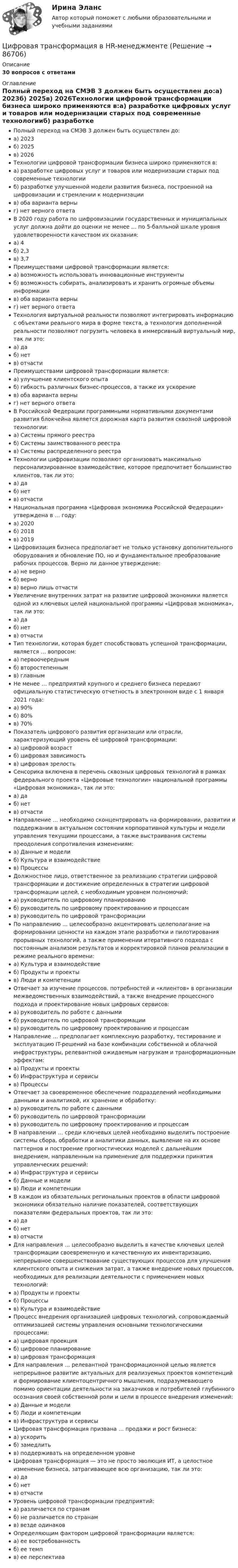     
            Описание
            30 вопросов с ответами  
            Оглавление
            Полный переход на СМЭВ 3 должен быть осуществлен до:а) 2023б) 2025в) 2026Технологии цифровой трансформации бизнеса широко применяются в:а) разработке цифровых услуг и товаров или модернизации старых под современные технологииб) разработке улучшенной модели развития бизнеса, построенной на цифровизации и стремлении к модернизациив) оба варианта верныг) нет верного ответаВ 2020 году работа по цифровизациии государственных и муниципальных услуг должна дойти до оценки не менее … по 5-балльной шкале уровня удовлетворенности качеством их оказания:а) 4б) 2,3в) 3,7Преимуществами цифровой трансформации является:а) возможность использовать инновационные инструментыб) возможность собирать, анализировать и хранить огромные объемы информациив) оба варианта верныг) нет верного ответаТехнология виртуальной реальности позволяют интегрировать информацию с объектами реального мира в форме текста, а технология дополненной реальности позволяют погрузить человека в иммерсивный виртуальный мир, так ли это:а) даб) нетв) отчастиПреимуществами цифровой трансформации является:а) улучшение клиентского опытаб) гибкость различных бизнес-процессов, а также их ускорениев) оба варианта верныг) нет верного ответаВ Российской Федерации программными нормативными документами развития блокчейна является дорожная карта развития сквозной цифровой технологии:а) Системы прямого реестраб) Системы заимствованного реестрав) Системы распределенного реестраТехнологии цифровизации позволяют организовать максимально персонализированное взаимодействие, которое предпочитает большинство клиентов, так ли это:а) даб) нетв) отчастиНациональная программа «Цифровая экономика Российской Федерации» утверждена в … году:а) 2020б) 2018в) 2019Цифровизация бизнеса предполагает не только установку дополнительного оборудования и обновление ПО, но и фундаментальное преобразование рабочих процессов. Верно ли данное утверждение:а) не верноб) вернов) верно лишь отчастиУвеличение внутренних затрат на развитие цифровой экономики является одной из ключевых целей национальной программы «Цифровая экономика», так ли это:а) даб) нетв) отчастиТип технологии, которая будет способствовать успешной трансформации, является … вопросом:а) первоочереднымб) второстепеннымв) главнымНе менее … предприятий крупного и среднего бизнеса передают официальную статистическую отчетность в электронном виде с 1 января 2021 года:а) 90%б) 80%в) 70%Показатель цифрового развития организации или отрасли, характеризующий уровень её цифровой трансформации:а) цифровой возрастб) цифровая зависимостьв) цифровая зрелостьСенсорика включена в перечень сквозных цифровых технологий в рамках федерального проекта «Цифровые технологии» национальной программы «Цифровая экономика», так ли это:а) даб) нетв) отчастиНаправление … необходимо сконцентрировать на формировании, развитии и поддержании в актуальном состоянии корпоративной культуры и модели управления текущими процессами, а также выстраивания системы преодоления сопротивления изменениям:а) Данные и моделиб) Культура и взаимодействиев) ПроцессыДолжностное лицо, ответственное за реализацию стратегии цифровой трансформации и достижение определенных в стратегии цифровой трансформации целей, с необходимым уровнем полномочий:а) руководитель по цифровому планированиюб) руководитель по цифровому проектированию и процессамв) руководитель по цифровой трансформацииПо направлению … целесообразно акцентировать целеполагание на формировании ценности на каждом этапе разработки и пилотирования прорывных технологий, а также применении итеративного подхода с постоянным анализом результатов и корректировкой планов реализации в режиме реального времени:а) Культура и взаимодействиеб) Продукты и проектыв) Люди и компетенцииОтвечает за изучение процессов, потребностей и «клиентов» в организации межведомственных взаимодействий, а также внедрение процессного подхода и проектирование новых цифровых сервисов:а) руководитель по работе с даннымиб) руководитель по цифровой трансформациив) руководитель по цифровому проектированию и процессамНаправление … предполагает комплексную разработку, тестирование и эксплуатацию IT-решений на базе комбинации собственной и облачной инфраструктуры, релевантной ожидаемым нагрузкам и трансформационным эффектам:а) Продукты и проектыб) Инфраструктура и сервисыв) ПроцессыОтвечает за своевременное обеспечение подразделений необходимыми данными и аналитикой, их хранение и обработку:а) руководитель по работе с даннымиб) руководитель по цифровой трансформациив) руководитель по цифровому проектированию и процессамВ направлении … среди ключевых целей необходимо выделить построение системы сбора, обработки и аналитики данных, выявление на их основе паттернов и построение прогностических моделей с дальнейшим внедрением, направленным на применение для поддержки принятия управленческих решений:а) Инфраструктура и сервисыб) Данные и моделив) Люди и компетенцииВ каждом из обязательных региональных проектов в области цифровой экономики обязательно наличие показателей, соответствующих показателям федеральных проектов, так ли это:а) даб) нетв) отчастиДля направления … целесообразно выделить в качестве ключевых целей трансформации своевременную и качественную их инвентаризацию, непрерывное совершенствование существующих процессов для улучшения клиентского опыта и снижения затрат, а также внедрение новых процессов, необходимых для реализации деятельности с применением новых технологий:а) Продукты и проектыб) Процессыв) Культура и взаимодействиеПроцесс внедрения организацией цифровых технологий, сопровождаемый оптимизацией системы управления основными технологическими процессами:а) цифровая проекцияб) цифровое планированиев) цифровая трансформацияДля направления … релевантной трансформационной целью является непрерывное развитие актуальных для реализуемых проектов компетенций и формирование клиентоцентричного мышления, подразумевающего помимо ориентации деятельности на заказчиков и потребителей глубинного осознания своей собственной роли и цели в процессе внедрения изменений:а) Данные и моделиб) Люди и компетенциив) Инфраструктура и сервисыЦифровая трансформация призвана … продажи и рост бизнеса:а) ускоритьб) замедлитьв) поддерживать на определенном уровнеЦифровая трансформация — это не просто эволюция ИТ, а целостное изменение бизнеса, затрагивающее всю организацию, так ли это:а) даб) нетв) отчастиУровень цифровой трансформации предприятий:а) различается по странамб) не различается по странамв) везде одинаковОпределяющим фактором цифровой трансформации является:а) ее востребованностьб) ее темпв) ее перспектива  
            
            
            ЦИФРОВАЯ СХОМОТЕХНИКАЦифровая трансформация в HR-менеджменте Цифровая трансформация в HR-менеджменте. Тест СинергияЦифровая трансформация в HR-менеджменте (тест с ответами Синергия/МОИ/ МТИ /МОСАП)🌞Цифровая трансформация в HR-менеджменте.фэ_БАК / Итоговый тест / Синергия / МТИ / МосАП. Новый сборник 100 из 100 баллов. Ответы на все вопросы , которые встречаются в тесте💯 Цифровая трансформация в HR-менеджменте.фэ_БАК (ответы на тест Синергия / МОИ / МТИ / МосАП, ноябрь 2023)💯 Цифровая трансформация в HR-менеджменте.фэ_БАК (ответы на тест Синергия / МОИ / МТИ / МосАП, октябрь 2023)🔥 Цифровая культура (Росдистант, август 2023) Промежуточный тест 4 (Все 7 вопросов с правильными ответами)🔥 Цифровая культура (Росдистант, август 2023) Промежуточный тест 5 (Все 7 вопросов с правильными ответами)🔥 Цифровая культура (Росдистант, август 2023) Промежуточный тест 6 (Все 7 вопросов с правильными ответами)🔥 Цифровая культура (Росдистант, август 2023) Промежуточный тест 7 (Все 6 вопросов с правильными ответами)🔥 Цифровая культура (Росдистант, август 2023) Промежуточный тест 8 (Все 6 вопросов с правильными ответами)цифровая собственностьцифровая схемотехника 16 вариант для VD1