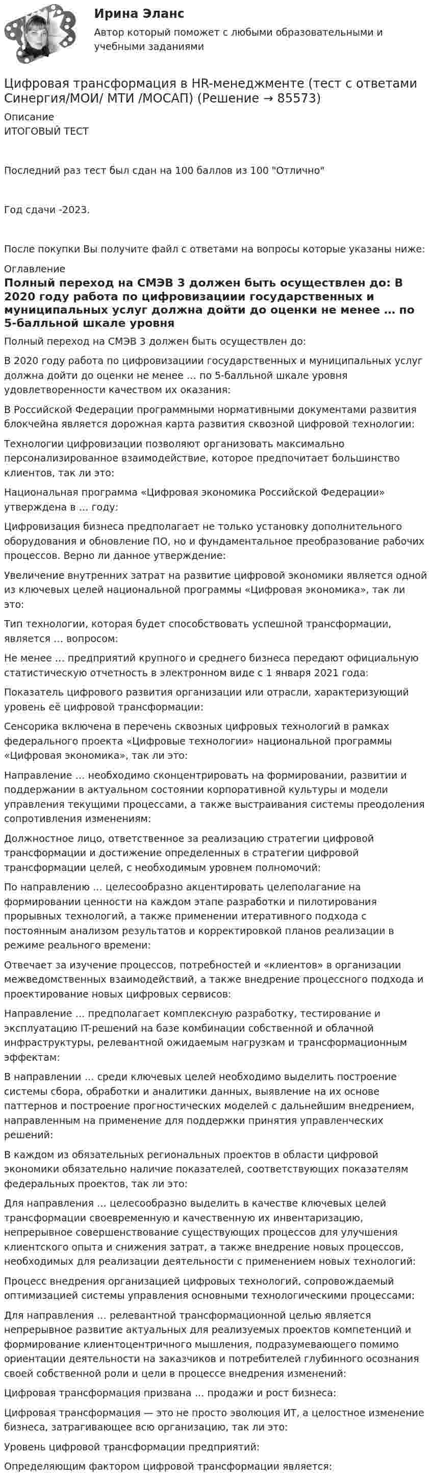     
            Описание
            ИТОГОВЫЙ ТЕСТПоследний раз тест был сдан на 100 баллов из 100 ОтличноГод сдачи -2023.После покупки Вы получите файл с ответами на вопросы которые указаны ниже: 
            Оглавление
              Полный переход на СМЭВ 3 должен быть осуществлен до:   В 2020 году работа по цифровизациии государственных и муниципальных услуг должна дойти до оценки не менее … по 5-балльной шкале уровня удовлетворенности качеством их оказания:   В Российской Федерации программными нормативными документами развития блокчейна является дорожная карта развития сквозной цифровой технологии:   Технологии цифровизации позволяют организовать максимально персонализированное взаимодействие, которое предпочитает большинство клиентов, так ли это:   Национальная программа «Цифровая экономика Российской Федерации» утверждена в … году:   Цифровизация бизнеса предполагает не только установку дополнительного оборудования и обновление ПО, но и фундаментальное преобразование рабочих процессов. Верно ли данное утверждение:   Увеличение внутренних затрат на развитие цифровой экономики является одной из ключевых целей национальной программы «Цифровая экономика», так ли это:   Тип технологии, которая будет способствовать успешной трансформации, является … вопросом:   Не менее … предприятий крупного и среднего бизнеса передают официальную статистическую отчетность в электронном виде с 1 января 2021 года:   Показатель цифрового развития организации или отрасли, характеризующий уровень её цифровой трансформации:   Сенсорика включена в перечень сквозных цифровых технологий в рамках федерального проекта «Цифровые технологии» национальной программы «Цифровая экономика», так ли это:   Направление … необходимо сконцентрировать на формировании, развитии и поддержании в актуальном состоянии корпоративной культуры и модели управления текущими процессами, а также выстраивания системы преодоления сопротивления изменениям:   Должностное лицо, ответственное за реализацию стратегии цифровой трансформации и достижение определенных в стратегии цифровой трансформации целей, с необходимым уровнем полномочий:   По направлению … целесообразно акцентировать целеполагание на формировании ценности на каждом этапе разработки и пилотирования прорывных технологий, а также применении итеративного подхода с постоянным анализом результатов и корректировкой планов реализации в режиме реального времени:   Отвечает за изучение процессов, потребностей и «клиентов» в организации межведомственных взаимодействий, а также внедрение процессного подхода и проектирование новых цифровых сервисов:   Направление … предполагает комплексную разработку, тестирование и эксплуатацию IT-решений на базе комбинации собственной и облачной инфраструктуры, релевантной ожидаемым нагрузкам и трансформационным эффектам:   В направлении … среди ключевых целей необходимо выделить построение системы сбора, обработки и аналитики данных, выявление на их основе паттернов и построение прогностических моделей с дальнейшим внедрением, направленным на применение для поддержки принятия управленческих решений:   В каждом из обязательных региональных проектов в области цифровой экономики обязательно наличие показателей, соответствующих показателям федеральных проектов, так ли это:   Для направления … целесообразно выделить в качестве ключевых целей трансформации своевременную и качественную их инвентаризацию, непрерывное совершенствование существующих процессов для улучшения клиентского опыта и снижения затрат, а также внедрение новых процессов, необходимых для реализации деятельности с применением новых технологий:   Процесс внедрения организацией цифровых технологий, сопровождаемый оптимизацией системы управления основными технологическими процессами:   Для направления … релевантной трансформационной целью является непрерывное развитие актуальных для реализуемых проектов компетенций и формирование клиентоцентричного мышления, подразумевающего помимо ориентации деятельности на заказчиков и потребителей глубинного осознания своей собственной роли и цели в процессе внедрения изменений:   Цифровая трансформация призвана … продажи и рост бизнеса:   Цифровая трансформация — это не просто эволюция ИТ, а целостное изменение бизнеса, затрагивающее всю организацию, так ли это:   Уровень цифровой трансформации предприятий:   Определяющим фактором цифровой трансформации является:   
            
            
            Цифровая трансформация в HR-менеджменте. Тест СинергияЦифровая трансформация в HR-менеджменте (тест с ответами Синергия/МОИ/ МТИ /МОСАП)🌞Цифровая трансформация в HR-менеджменте.фэ_БАК / Итоговый тест / Синергия / МТИ / МосАП. Новый сборник 100 из 100 баллов. Ответы на все вопросы , которые встречаются в тесте💯 Цифровая трансформация в HR-менеджменте.фэ_БАК (ответы на тест Синергия / МОИ / МТИ / МосАП, ноябрь 2023)💯 Цифровая трансформация в HR-менеджменте.фэ_БАК (ответы на тест Синергия / МОИ / МТИ / МосАП, октябрь 2023)Цифровая трансформация в менеджментецифровая трансформация в менеджменте 2022 готовые ответы синергия 🔥 Цифровая культура (Росдистант, август 2023) Промежуточный тест 6 (Все 7 вопросов с правильными ответами)🔥 Цифровая культура (Росдистант, август 2023) Промежуточный тест 7 (Все 6 вопросов с правильными ответами)🔥 Цифровая культура (Росдистант, август 2023) Промежуточный тест 8 (Все 6 вопросов с правильными ответами)цифровая собственностьцифровая схемотехника 16 вариант для VD1ЦИФРОВАЯ СХЕМОТЕХНИКА - 	Вариант 25ЦИФРОВАЯ СХОМОТЕХНИКА