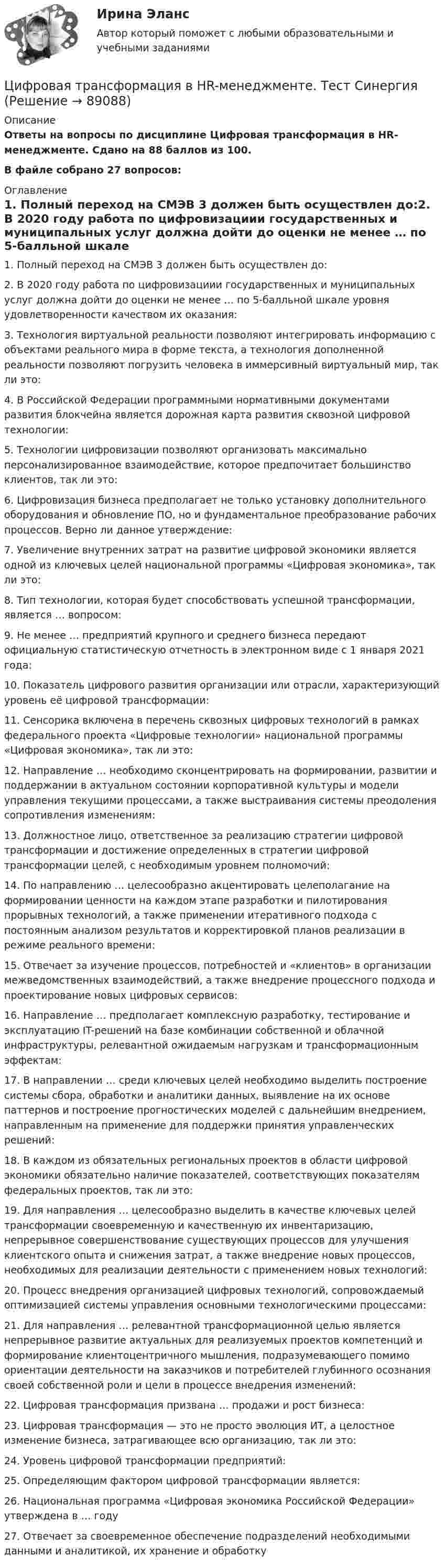     
            Описание
            Ответы на вопросы по дисциплине Цифровая трансформация в HR-менеджменте. Сдано на 88 баллов из 100.В файле собрано 27 вопросов: 
            Оглавление
            1.      Полный переход на СМЭВ 3 должен быть осуществлен до:2.      В 2020 году работа по цифровизациии государственных и муниципальных услуг должна дойти до оценки не менее … по 5-балльной шкале уровня удовлетворенности качеством их оказания:3.      Технология виртуальной реальности позволяют интегрировать информацию с объектами реального мира в форме текста, а технология дополненной реальности позволяют погрузить человека в иммерсивный виртуальный мир, так ли это:4.      В Российской Федерации программными нормативными документами развития блокчейна является дорожная карта развития сквозной цифровой технологии:5.      Технологии цифровизации позволяют организовать максимально персонализированное взаимодействие, которое предпочитает большинство клиентов, так ли это:6.      Цифровизация бизнеса предполагает не только установку дополнительного оборудования и обновление ПО, но и фундаментальное преобразование рабочих процессов. Верно ли данное утверждение:7.      Увеличение внутренних затрат на развитие цифровой экономики является одной из ключевых целей национальной программы «Цифровая экономика», так ли это:8.      Тип технологии, которая будет способствовать успешной трансформации, является … вопросом:9.      Не менее … предприятий крупного и среднего бизнеса передают официальную статистическую отчетность в электронном виде с 1 января 2021 года:10.  Показатель цифрового развития организации или отрасли, характеризующий уровень её цифровой трансформации:11.  Сенсорика включена в перечень сквозных цифровых технологий в рамках федерального проекта «Цифровые технологии» национальной программы «Цифровая экономика», так ли это:12.  Направление … необходимо сконцентрировать на формировании, развитии и поддержании в актуальном состоянии корпоративной культуры и модели управления текущими процессами, а также выстраивания системы преодоления сопротивления изменениям:13.  Должностное лицо, ответственное за реализацию стратегии цифровой трансформации и достижение определенных в стратегии цифровой трансформации целей, с необходимым уровнем полномочий:14.  По направлению … целесообразно акцентировать целеполагание на формировании ценности на каждом этапе разработки и пилотирования прорывных технологий, а также применении итеративного подхода с постоянным анализом результатов и корректировкой планов реализации в режиме реального времени:15.  Отвечает за изучение процессов, потребностей и «клиентов» в организации межведомственных взаимодействий, а также внедрение процессного подхода и проектирование новых цифровых сервисов:16.  Направление … предполагает комплексную разработку, тестирование и эксплуатацию IT-решений на базе комбинации собственной и облачной инфраструктуры, релевантной ожидаемым нагрузкам и трансформационным эффектам:17.  В направлении … среди ключевых целей необходимо выделить построение системы сбора, обработки и аналитики данных, выявление на их основе паттернов и построение прогностических моделей с дальнейшим внедрением, направленным на применение для поддержки принятия управленческих решений:18.  В каждом из обязательных региональных проектов в области цифровой экономики обязательно наличие показателей, соответствующих показателям федеральных проектов, так ли это:19.  Для направления … целесообразно выделить в качестве ключевых целей трансформации своевременную и качественную их инвентаризацию, непрерывное совершенствование существующих процессов для улучшения клиентского опыта и снижения затрат, а также внедрение новых процессов, необходимых для реализации деятельности с применением новых технологий:20.  Процесс внедрения организацией цифровых технологий, сопровождаемый оптимизацией системы управления основными технологическими процессами:21.   Для направления … релевантной трансформационной целью является непрерывное развитие актуальных для реализуемых проектов компетенций и формирование клиентоцентричного мышления, подразумевающего помимо ориентации деятельности на заказчиков и потребителей глубинного осознания своей собственной роли и цели в процессе внедрения изменений:22.  Цифровая трансформация призвана … продажи и рост бизнеса:23.  Цифровая трансформация — это не просто эволюция ИТ, а целостное изменение бизнеса, затрагивающее всю организацию, так ли это:24.  Уровень цифровой трансформации предприятий:25.  Определяющим фактором цифровой трансформации является:26.  Национальная программа «Цифровая экономика Российской Федерации» утверждена в … году27.  Отвечает за своевременное обеспечение подразделений необходимыми данными и аналитикой, их хранение и обработку  
            
            
            Цифровая трансформация в HR-менеджменте Цифровая трансформация в HR-менеджменте. Тест СинергияЦифровая трансформация в HR-менеджменте (тест с ответами Синергия/МОИ/ МТИ /МОСАП)🌞Цифровая трансформация в HR-менеджменте.фэ_БАК / Итоговый тест / Синергия / МТИ / МосАП. Новый сборник 100 из 100 баллов. Ответы на все вопросы , которые встречаются в тесте💯 Цифровая трансформация в HR-менеджменте.фэ_БАК (ответы на тест Синергия / МОИ / МТИ / МосАП, ноябрь 2023)💯 Цифровая трансформация в HR-менеджменте.фэ_БАК (ответы на тест Синергия / МОИ / МТИ / МосАП, октябрь 2023)Цифровая трансформация в менеджменте🔥 Цифровая культура (Росдистант, август 2023) Промежуточный тест 5 (Все 7 вопросов с правильными ответами)🔥 Цифровая культура (Росдистант, август 2023) Промежуточный тест 6 (Все 7 вопросов с правильными ответами)🔥 Цифровая культура (Росдистант, август 2023) Промежуточный тест 7 (Все 6 вопросов с правильными ответами)🔥 Цифровая культура (Росдистант, август 2023) Промежуточный тест 8 (Все 6 вопросов с правильными ответами)цифровая собственностьцифровая схемотехника 16 вариант для VD1ЦИФРОВАЯ СХЕМОТЕХНИКА - 	Вариант 25