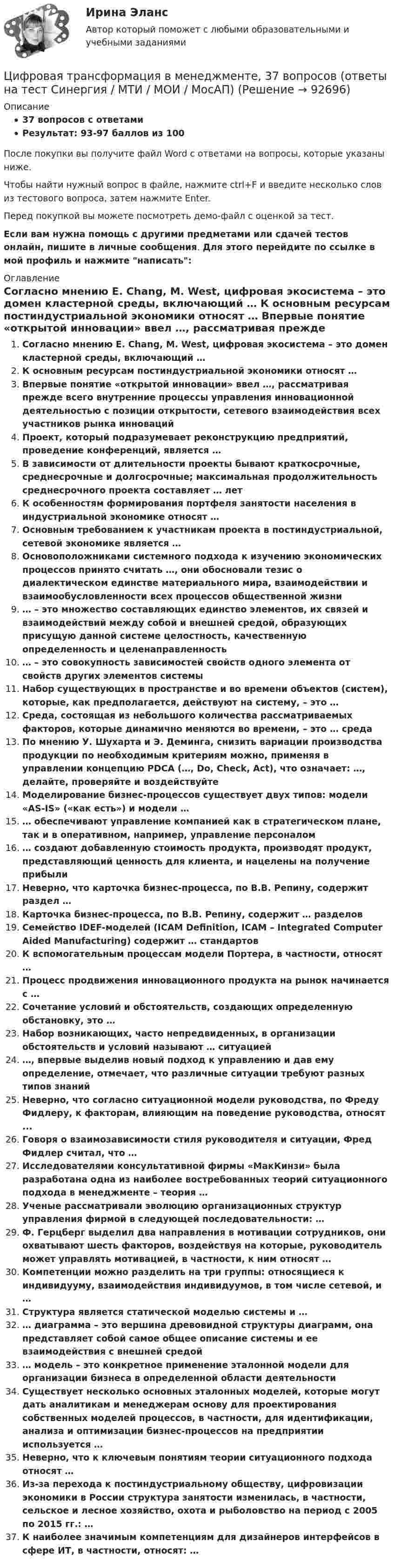     
            Описание
            37 вопросов с ответамиРезультат: 93-97 баллов из 100После покупки вы получите файл Word с ответами на вопросы, которые указаны ниже.Чтобы найти нужный вопрос в файле, нажмите ctrl+F и введите несколько слов из тестового вопроса, затем нажмите Enter.Перед покупкой вы можете посмотреть демо-файл с оценкой за тест.Если вам нужна помощь с другими предметами или сдачей тестов онлайн, пишите в личные сообщения. Для этого перейдите по ссылке в мой профиль и нажмите написать:  
            Оглавление
              Согласно мнению E. Chang, M. West, цифровая экосистема – это домен кластерной среды, включающий …   К основным ресурсам постиндустриальной экономики относят …   Впервые понятие «открытой инновации» ввел …, рассматривая прежде всего внутренние процессы управления инновационной деятельностью с позиции открытости, сетевого взаимодействия всех участников рынка инноваций   Проект, который подразумевает реконструкцию предприятий, проведение конференций, является …   В зависимости от длительности проекты бывают краткосрочные, среднесрочные и долгосрочные; максимальная продолжительность среднесрочного проекта составляет … лет   К особенностям формирования портфеля занятости населения в индустриальной экономике относят …   Основным требованием к участникам проекта в постиндустриальной, сетевой экономике является …   Основоположниками системного подхода к изучению экономических процессов принято считать …, они обосновали тезис о диалектическом единстве материального мира, взаимодействии и взаимообусловленности всех процессов общественной жизни   … – это множество составляющих единство элементов, их связей и взаимодействий между собой и внешней средой, образующих присущую данной системе целостность, качественную определенность и целенаправленность   … – это совокупность зависимостей свойств одного элемента от свойств других элементов системы   Набор существующих в пространстве и во времени объектов (систем), которые, как предполагается, действуют на систему, – это …   Среда, состоящая из небольшого количества рассматриваемых факторов, которые динамично меняются во времени, – это … среда   По мнению У. Шухарта и Э. Деминга, снизить вариации производства продукции по необходимым критериям можно, применяя в управлении концепцию PDCA (…, Do, Check, Act), что означает: …, делайте, проверяйте и воздействуйте   Моделирование бизнес-процессов существует двух типов: модели «AS-IS» («как есть») и модели …   … обеспечивают управление компанией как в стратегическом плане, так и в оперативном, например, управление персоналом   … создают добавленную стоимость продукта, производят продукт, представляющий ценность для клиента, и нацелены на получение прибыли   Неверно, что карточка бизнес-процесса, по В.В. Репину, содержит раздел …   Карточка бизнес-процесса, по В.В. Репину, содержит … разделов   Семейство IDEF-моделей (ICAM Definition, ICAM – Integrated Computer Aided Manufacturing) содержит … стандартов   К вспомогательным процессам модели Портера, в частности, относят …   Процесс продвижения инновационного продукта на рынок начинается с …   Сочетание условий и обстоятельств, создающих определенную обстановку, это …   Набор возникающих, часто непредвиденных, в организации обстоятельств и условий называют … ситуацией   …, впервые выделив новый подход к управлению и дав ему определение, отмечает, что различные ситуации требуют разных типов знаний   Неверно, что согласно ситуационной модели руководства, по Фреду Фидлеру, к факторам, влияющим на поведение руководства, относят ...   Говоря о взаимозависимости стиля руководителя и ситуации, Фред Фидлер считал, что …   Исследователями консультативной фирмы «МакКинзи» была разработана одна из наиболее востребованных теорий ситуационного подхода в менеджменте – теория …   Ученые рассматривали эволюцию организационных структур управления фирмой в следующей последовательности: …   Ф. Герцберг выделил два направления в мотивации сотрудников, они охватывают шесть факторов, воздействуя на которые, руководитель может управлять мотивацией, в частности, к ним относят …   Компетенции можно разделить на три группы: относящиеся к индивидууму, взаимодействия индивидуумов, в том числе сетевой, и …    Структура является статической моделью системы и …   … диаграмма – это вершина древовидной структуры диаграмм, она представляет собой самое общее описание системы и ее взаимодействия с внешней средой   … модель – это конкретное применение эталонной модели для организации бизнеса в определенной области деятельности   Существует несколько основных эталонных моделей, которые могут дать аналитикам и менеджерам основу для проектирования собственных моделей процессов, в частности, для идентификации, анализа и оптимизации бизнес-процессов на предприятии используется …   Неверно, что к ключевым понятиям теории ситуационного подхода относят …   Из-за перехода к постиндустриальному обществу, цифровизации экономики в России структура занятости изменилась, в частности, сельское и лесное хозяйство, охота и рыболовство на период с 2005 по 2015 гг.: …   К наиболее значимым компетенциям для дизайнеров интерфейсов в сфере ИТ, в частности, относят: …    
            
            
            ✅ Цифровая трансформация в менеджменте 30 вопросов СИНЕРГИЯ МТИ 2022Цифровая трансформация в менеджменте, 37 вопросов (ответы на тест Синергия / МТИ / МОИ / МосАП)✅ Цифровая трансформация в менеджменте 38 вопросов СИНЕРГИЯ МТИ 2022💯 Цифровая трансформация в менеджменте (все ответы на тест Синергия / МОИ / МТИ / МосАП, май 2023)⭐ Цифровая трансформация в менеджменте (все ответы на тест Синергия / МТИ / МосАП, август 2022)💯 Цифровая трансформация в менеджменте (все ответы на тест Синергия / МТИ / МосАП, март 2023)💯 Цифровая трансформация в менеджменте (все ответы на тест Синергия / МТИ / МосАП, октябрь 2022)Цифровая трансформация в HR-менеджменте. Тест СинергияЦифровая трансформация в HR-менеджменте (тест с ответами Синергия/МОИ/ МТИ /МОСАП)🌞Цифровая трансформация в HR-менеджменте.фэ_БАК / Итоговый тест / Синергия / МТИ / МосАП. Новый сборник 100 из 100 баллов. Ответы на все вопросы , которые встречаются в тесте💯 Цифровая трансформация в HR-менеджменте.фэ_БАК (ответы на тест Синергия / МОИ / МТИ / МосАП, ноябрь 2023)💯 Цифровая трансформация в HR-менеджменте.фэ_БАК (ответы на тест Синергия / МОИ / МТИ / МосАП, октябрь 2023)Цифровая трансформация в менеджментецифровая трансформация в менеджменте 2022 готовые ответы синергия 