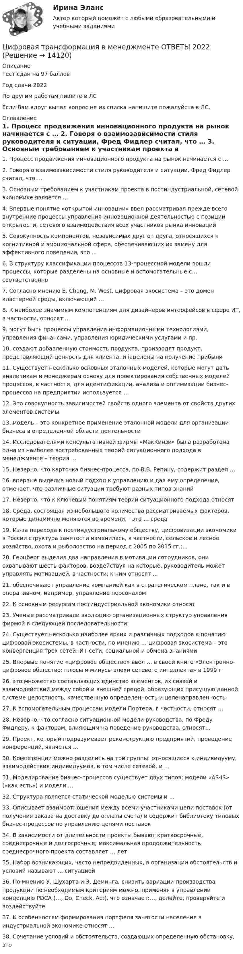     
          Описание
          Тест сдан на 97 балловГод сдачи 2022По другим работам пишите в ЛСЕсли Вам вдруг выпал вопрос не из списка напишите пожалуйста в ЛС. 
          Оглавление
          1.	Процесс продвижения инновационного продукта на рынок начинается с …

2.	Говоря о взаимозависимости стиля руководителя и ситуации, Фред Фидлер считал, что …

3.	Основным требованием к участникам проекта в постиндустриальной, сетевой экономике является …

4.	Впервые понятие «открытой инновации» ввел рассматривая прежде всего внутренние процессы управления инновационной деятельностью с позиции открытости, сетевого взаимодействия всех участников рынка инноваций

5.	Совокупность компонентов, независимых друг от друга, относящихся к когнитивной и эмоциональной сфере, обеспечивающих их замену для эффективного поведения, это …

6.	В структуру классификации процессов 13-процессной модели вошли процессы, которые разделены на основные и вспомогательные с… соответственно

7.	Согласно мнению Е. Chang, М. West, цифровая экосистема – это домен кластерной среды, включающий …
8.	 К наиболее значимым компетенциям для дизайнеров интерфейсов в сфере ИТ, в частности, относят:…
9.	могут быть процессы управления информационными технологиями, управления финансами, управления юридическими услугами и пр.

10.	создают добавленную стоимость продукта, производят продукт, представляющий ценность для клиента, и іацелены на получение прибыли

11.	Существует несколько основных эталонных моделей, которые могут дать аналитикам и менеджерам основу для проектирования собственных моделей процессов, в частности, для идентификации, анализа и оптимизации бизнес- процессов на предприятии используется …

12.	Это совокупность зависимостей свойств одного элемента от свойств других элементов системы

13.	модель – это конкретное применение эталонной модели для организации бизнеса в определенной области деятельности

14.	Исследователями консультативной фирмы «МакКинзи» была разработана одна из наиболее востребованных теорий ситуационного подхода в менеджменте – теория …

15.	Неверно, что карточка бизнес-процесса, по В.В. Репину, содержит раздел …

16.	впервые выделив новый подход к управлению и дав ему определение, отмечает, что различные ситуации требуют разных типов знаний

17.	 Неверно, что к ключевым понятиям теории ситуационного подхода относят 
18.	Среда, состоящая из небольшого количества рассматриваемых факторов, которые динамично меняются во времени, - это … среда

19.	Из-за перехода к постиндустриальному обществу, цифровизации экономики в России структура занятости изменилась, в частности, сельское и лесное хозяйство, охота и рыболовство на период с 2005 по 2015 гг.:…

20.	 Герцберг выделил два направления в мотивации сотрудников, они охватывают шесть факторов, воздействуя на которые, руководитель может управлять мотивацией, в частности, к ним относят ...
21.	обеспечивают управление компанией как в стратегическом плане, так и в оперативном, например, управление персоналом

22.	К основным ресурсам постиндустриальной экономики относят23.	Ученые рассматривали эволюцию организационных структур управления фирмой в следующей последовательности:

24.	Существует несколько наиболее ярких и различных подходов к понятию цифровой экосистемы, в частности, по мнению … цифровая экосистема – это конвергенция трех сетей: ИТ-сети, социальной и обмена знаниями

25.	Впервые понятие «цифровое общество» ввел … в своей книге «Электронно-цифровое общество: плюсы и минусы эпохи сетевого интеллекта» в 1999 г
26. это множество составляющих единство элементов, их связей и взаимодействий между собой и внешней средой, образующих присущую данной системе целостность, качественную определенность и целенаправленность

27. К вспомогательным процессам модели Портера, в частности, относят …
28. Неверно, что согласно ситуационной модели руководства, по Фреду Фидлеру, к факторам, влияющим на поведение руководства, относят…
29. Проект, который подразумевает реконструкцию предприятий, проведение конференций, является …

30. Компетенции можно разделить на три группы: относящиеся к индивидууму, взаимодействия индивидуумов, в том числе сетевой, и …

31. Моделирование бизнес-процессов существует двух типов: модели «AS-IS» («как есть») и модели …

32. Структура является статической моделью системы и …

33. Описывает взаимоотношения между всеми участниками цепи поставок (от получения заказа на доставку до оплаты счета) и содержит библиотеку типовых бизнес-процессов по управлению цепями поставок

34. В зависимости от длительности проекты бывают краткосрочные, среднесрочные и долгосрочные; максимальная продолжительность среднесрочного проекта составляет … лет
 35. Набор возникающих, часто непредвиденных, в организации обстоятельств и условий называют … ситуацией

36. По мнению У. Шухарта и Э. Деминга, снизить вариации производства продукции по необходимым критериям можно, применяя в управлении концепцию PDCA (…, Do, Check, Act), что означает:…, делайте, проверяйте и воздействуйте

37. К особенностям формирования портфеля занятости населения в индустриальной экономике относят …

38. Сочетание условий и обстоятельств, создающих определенную обстановку, это 
 
            
            
            💯 Цифровая трансформация в менеджменте (все ответы на тест Синергия / МТИ / МосАП, январь 2023)Цифровая трансформация в менеджменте ОТВЕТЫ 2022💯 Цифровая трансформация в менеджменте (ответы на тест Синергия / МОИ / МТИ / МосАП, декабрь 2023)💯 Цифровая трансформация в менеджменте (ответы на тест Синергия / МОИ / МТИ / МосАП, сентябрь 2023)Цифровая трансформация в менеджменте Ответы на тест Синергия МТИЦифровая трансформация в менеджменте (ответы на тест Синергия / МТИ / МОИ / МосАП)💯 Цифровая трансформация в менеджменте (правильные ответы на тест Синергия / МОИ / МТИ / МосАП)✅ Цифровая трансформация в менеджменте 30 вопросов СИНЕРГИЯ МТИ 2022Цифровая трансформация в менеджменте, 37 вопросов (ответы на тест Синергия / МТИ / МОИ / МосАП)✅ Цифровая трансформация в менеджменте 38 вопросов СИНЕРГИЯ МТИ 2022💯 Цифровая трансформация в менеджменте (все ответы на тест Синергия / МОИ / МТИ / МосАП, май 2023)⭐ Цифровая трансформация в менеджменте (все ответы на тест Синергия / МТИ / МосАП, август 2022)💯 Цифровая трансформация в менеджменте (все ответы на тест Синергия / МТИ / МосАП, март 2023)💯 Цифровая трансформация в менеджменте (все ответы на тест Синергия / МТИ / МосАП, октябрь 2022)