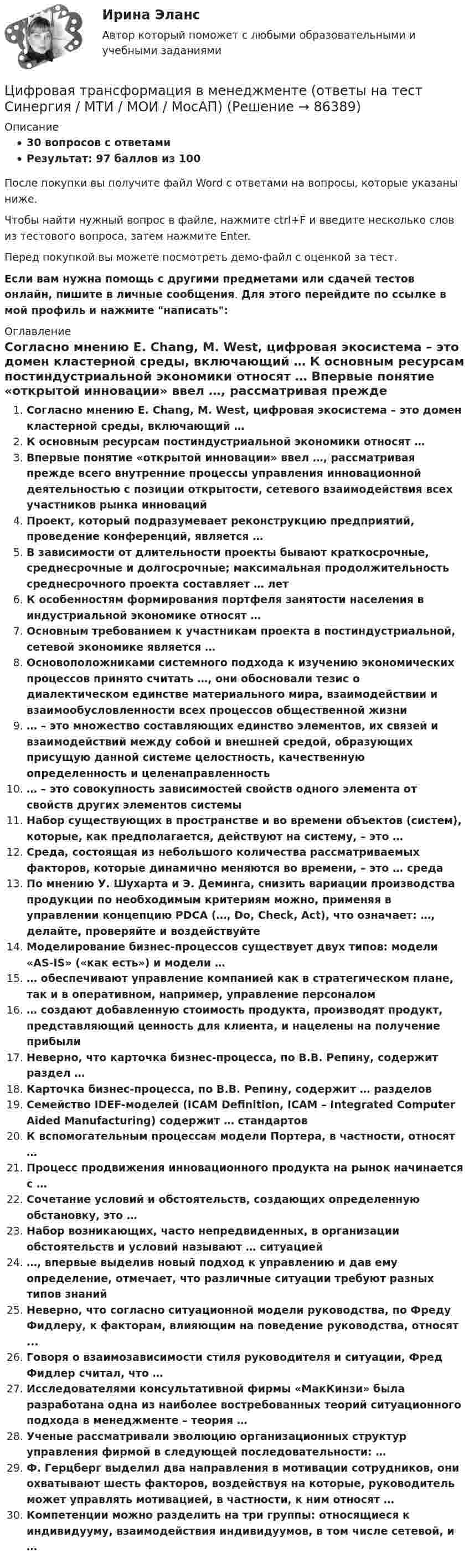     
            Описание
            30 вопросов с ответамиРезультат: 97 баллов из 100После покупки вы получите файл Word с ответами на вопросы, которые указаны ниже.Чтобы найти нужный вопрос в файле, нажмите ctrl+F и введите несколько слов из тестового вопроса, затем нажмите Enter.Перед покупкой вы можете посмотреть демо-файл с оценкой за тест.Если вам нужна помощь с другими предметами или сдачей тестов онлайн, пишите в личные сообщения. Для этого перейдите по ссылке в мой профиль и нажмите написать:  
            Оглавление
              Согласно мнению E. Chang, M. West, цифровая экосистема – это домен кластерной среды, включающий …   К основным ресурсам постиндустриальной экономики относят …   Впервые понятие «открытой инновации» ввел …, рассматривая прежде всего внутренние процессы управления инновационной деятельностью с позиции открытости, сетевого взаимодействия всех участников рынка инноваций   Проект, который подразумевает реконструкцию предприятий, проведение конференций, является …   В зависимости от длительности проекты бывают краткосрочные, среднесрочные и долгосрочные; максимальная продолжительность среднесрочного проекта составляет … лет   К особенностям формирования портфеля занятости населения в индустриальной экономике относят …   Основным требованием к участникам проекта в постиндустриальной, сетевой экономике является …   Основоположниками системного подхода к изучению экономических процессов принято считать …, они обосновали тезис о диалектическом единстве материального мира, взаимодействии и взаимообусловленности всех процессов общественной жизни   … – это множество составляющих единство элементов, их связей и взаимодействий между собой и внешней средой, образующих присущую данной системе целостность, качественную определенность и целенаправленность   … – это совокупность зависимостей свойств одного элемента от свойств других элементов системы   Набор существующих в пространстве и во времени объектов (систем), которые, как предполагается, действуют на систему, – это …   Среда, состоящая из небольшого количества рассматриваемых факторов, которые динамично меняются во времени, – это … среда   По мнению У. Шухарта и Э. Деминга, снизить вариации производства продукции по необходимым критериям можно, применяя в управлении концепцию PDCA (…, Do, Check, Act), что означает: …, делайте, проверяйте и воздействуйте   Моделирование бизнес-процессов существует двух типов: модели «AS-IS» («как есть») и модели …   … обеспечивают управление компанией как в стратегическом плане, так и в оперативном, например, управление персоналом   … создают добавленную стоимость продукта, производят продукт, представляющий ценность для клиента, и нацелены на получение прибыли   Неверно, что карточка бизнес-процесса, по В.В. Репину, содержит раздел …   Карточка бизнес-процесса, по В.В. Репину, содержит … разделов   Семейство IDEF-моделей (ICAM Definition, ICAM – Integrated Computer Aided Manufacturing) содержит … стандартов   К вспомогательным процессам модели Портера, в частности, относят …   Процесс продвижения инновационного продукта на рынок начинается с …   Сочетание условий и обстоятельств, создающих определенную обстановку, это …   Набор возникающих, часто непредвиденных, в организации обстоятельств и условий называют … ситуацией   …, впервые выделив новый подход к управлению и дав ему определение, отмечает, что различные ситуации требуют разных типов знаний   Неверно, что согласно ситуационной модели руководства, по Фреду Фидлеру, к факторам, влияющим на поведение руководства, относят ...   Говоря о взаимозависимости стиля руководителя и ситуации, Фред Фидлер считал, что …   Исследователями консультативной фирмы «МакКинзи» была разработана одна из наиболее востребованных теорий ситуационного подхода в менеджменте – теория …   Ученые рассматривали эволюцию организационных структур управления фирмой в следующей последовательности: …   Ф. Герцберг выделил два направления в мотивации сотрудников, они охватывают шесть факторов, воздействуя на которые, руководитель может управлять мотивацией, в частности, к ним относят …   Компетенции можно разделить на три группы: относящиеся к индивидууму, взаимодействия индивидуумов, в том числе сетевой, и …    
            
            
            Цифровая трансформация в менеджменте Ответы на тест Синергия МТИЦифровая трансформация в менеджменте (ответы на тест Синергия / МТИ / МОИ / МосАП)💯 Цифровая трансформация в менеджменте (правильные ответы на тест Синергия / МОИ / МТИ / МосАП)💯 Цифровая трансформация в менеджменте (правильные ответы на тест Синергия / МОИ / МТИ / МосАП, август 2023)Цифровая трансформация в менеджменте СинергияЦифровая трансформация в менеджменте СинергияЦифровая трансформация в менеджменте. Синергия. Ответы на ИТОГОВЫЙ ТЕСТ. На отлично!⭐ Цифровая трансформация в менеджменте (все ответы на тест Синергия / МТИ / МосАП, август 2022)💯 Цифровая трансформация в менеджменте (все ответы на тест Синергия / МТИ / МосАП, март 2023)💯 Цифровая трансформация в менеджменте (все ответы на тест Синергия / МТИ / МосАП, октябрь 2022)💯 Цифровая трансформация в менеджменте (все ответы на тест Синергия / МТИ / МосАП, февраль 2023)💯 Цифровая трансформация в менеджменте (все ответы на тест Синергия / МТИ / МосАП, январь 2023)Цифровая трансформация в менеджменте ОТВЕТЫ 2022💯 Цифровая трансформация в менеджменте (ответы на тест Синергия / МОИ / МТИ / МосАП, декабрь 2023)