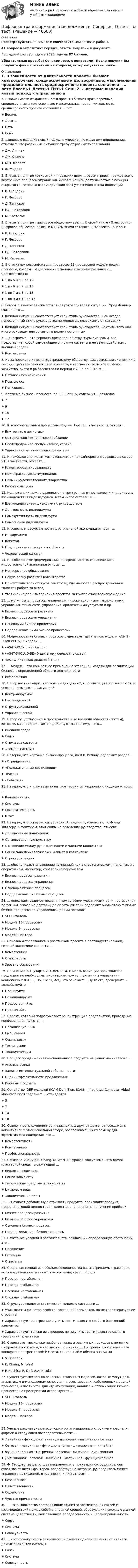     
            Описание
            Регистрируйтесь по ссылке  и скачивайте мои готовые работы.41 вопрос в алфавитном порядке, ответы выделены в документе.Последний раз тест сдан в 2023 году на 87 баллов.Убедительная просьба! Ознакомьтесь с вопросами! После покупки Вы получите файл с ответами на вопросы, которые указаны ниже…  
            Оглавление
            1. В зависимости от длительности проекты бывают краткосрочные, среднесрочные и долгосрочные; максимальная продолжительность среднесрочного проекта составляет ... лет♦ Восемь♦ Десять♦ Пять♦ Семь 2. ...впервые выделив новый подход к управлению и дав ему определение, отмечает, что различные ситуации требуют разных типов знаний♦ Дж. Липнек♦ Дж. Стэмпе♦ М.П. Фоллет♦ Ф. Фидлер 3. Впервые понятие «открытой инновации» ввел … рассматривая прежде всего внутренние процессы управления инновационной деятельностью с позиции открытости, сетевого взаимодействия всех участников рынка инноваций♦ В. Шендрик♦ Г. Чесборо♦ Д. Таппскот♦ Е.Д. Патаракин♦ М. Кастельс 4. Впервые понятие «цифровое общество» ввел ... В своей книге «Электронно-цифровое общество: плюсы и минусы эпохи сетевого интеллекта» в 1999 г.♦ В. Шендрик♦ Г. Чесборо♦ Д. Таппскот♦ ЕД. Патаракин♦ М. Кастельс 5. В структуру классификации процессов 13-процессной модели вошли процессы, которые разделены на основные и вспомогательные с... Соответственно♦ 1 по 5 и с 6 по 13♦ 1 по 6 и с 7 по 13 ♦ 1 по 7 и с 8 по 13 ♦ 1 по 9 и с 10 по 13 6. Говоря о взаимозависимости стиля руководителя и ситуации, Фред Фидлер считал, что ...♦ Каждой ситуации соответствует свой стиль руководства, и он всегда непостоянный стиль руководства не меняется, независимо от ситуаций♦ Каждой ситуации соответствует свой стиль руководства, но стиль того или иного руководителя остается в целом постоянным 7. …диаграмма – это вершина древовидной структуры диаграмм, она представляет собой самое общее описание системы и ее взаимодействия с внешней средой♦ Контекстная 8. Из-за перехода к постиндустриальному обществу, цифровизации экономики в России структура занятости изменилась, в частности, сельское и лесное хозяйство, охота и рыболовство на период с 2005 по 2015 гг.:...♦ Осталось без изменения♦ Повысилось♦ Понизилось 9. Карточка бизнес – процесса, по В.В. Репину, содержит… разделов♦ 7♦ 9♦ 10♦ 12 10. К вспомогательным процессам модели Портера, в частности, относят ...♦ Внутреннюю логистику♦ Материально-техническое снабжение ♦ Послепродажное обслуживание, сервис ♦ Управление человеческими ресурсами  11. К наиболее значимым компетенциям для дизайнеров интерфейсов в сфере ИТ, в частности, относят:...♦ Клиентоориентированность♦ Межотраслевую коммуникацию♦ Навыки художественного творчества ♦ Работу с людьми 12. Компетенции можно разделить на три группы: относящиеся к индивидууму, взаимодействия индивидуумов, в том числе сетевой, и ...♦ Взаимодействие индивидуума с руководством♦ Деятельность индивидуума♦ Самокритичность индивидуума♦ Самооценка индивидуума 13. К основным ресурсам постиндустриальной экономики относят ...♦ Информацию♦ Капитал♦ Предпринимательскую способность♦ Человеческий капитал 14. К особенностям формирования портфеля занятости населения в индустриальной экономике относят ...♦ Непрерывное образование♦ Новую волну развития волонтерства♦ Присутствие всех статусов занятости, где наиболее распространенной является работа за оклад♦ Увеличение доли выполнения проектов за контрактное вознаграждение 15. ... могут быть процессы управления информационными технологиями, управления финансами, управления юридическими услугами и пр.♦ Бизнес-процессами развития♦ Бизнес-процессами управления♦ Основными бизнес-процессами ♦ Поддерживающими бизнес-процессами 16. Моделирование бизнес-процессов существует двух типов: модели «AS-IS» («как есть») и модели ...♦ «AS-IT-WAS» («как было»)♦ «AS-IT-SHOULD-BE» («как этому следовало быть»)♦ «AS-TO-BE» («как должно быть») 17. ... Модель - это конкретное применение эталонной модели для организации бизнеса в определенной области деятельности♦ Референтная 18. Набор возникающих, часто непредвиденных, в организации обстоятельств и условий называют ... Ситуацией♦ Контролируемой ♦ Нестандартной ♦ Структурированной♦ Управленческой  19. Набор существующих в пространстве и во времени объектов (систем), которые, как предполагается, действуют на систему, – это…♦ Внешняя среда♦ Связь♦ Структура системы♦ Элемент системы 20. Неверно, что карточка бизнес-процесса, по В.В. Репину, содержит раздел ...♦ «Ограничения»♦ «Положительные достижения»♦ «Риски»♦ «События» 21. Неверно, что к ключевым понятиям теории ситуационного подхода относят ...♦ Квалификацию ♦ Системы♦ Состязательность♦ Штат  22. Неверно, что согласно ситуационной модели руководства, по Фреду Фидлеру, к факторам, влияющим на поведение руководства, относят...♦ Должностные полномочия♦ Организационную культуру♦ Отношение между руководителями и членами коллектива ♦ Социально-психологический климат в коллективе♦ Структуру задачи 23. ... обеспечивают управление компанией как в стратегическом плане, так и в оперативном, например, управление персоналом♦ Бизнес-процессы развития♦ Бизнес-процессы управления♦ Основные бизнес-процессы♦ Поддерживающие бизнес-процессы    24. ... описывает взаимоотношения между всеми участниками цепи поставок (от получения заказа на доставку до оплаты счета) и содержит библиотеку типовых бизнес-процессов по управлению цепями поставок♦ SCOR-модель♦ Модель 13-процессная ♦ Модель 8-процессная♦ Модель Портера  25. Основным требованием к участникам проекта в постиндустриальной, сетевой экономике является ...♦ Компетенция♦ Стаж работы ♦ Уровень образования 26. По мнению У. Шухарта и Э. Деминга, снизить вариации производства продукции по необходимым критериям можно, применяя в управлении концепцию PDCA (..., Do, Check, Act), что означает:..., делайте, проверяйте и воздействуйте♦ Планируйте♦ Позиционируйте ♦ Предоставляйте ♦ Продвигайте 27. Проект, который подразумевает реконструкцию предприятий, проведение конференций, является ...♦ Организационным♦ Смешанным ♦ Социальным ♦ Техническим♦ Экономическим 28. Процесс продвижения инновационного продукта на рынок начинается с ...♦ Анализа рынка♦ Защиты интеллектуальной собственности♦ Оценки эффективности продвижения♦ Рекламы продукта 29. Семейство IDEF-моделей (ICAM Definition, ICAM – Integrated Computer Aided Manufacturing) содержит … стандартов♦ 5♦ 7♦ 14♦ 18 30. Совокупность компонентов, независимых друг от друга, относящихся к когнитивной и эмоциональной сфере, обеспечивающих их замену для эффективного поведения, это ...♦ Компетентность♦ Компетенция♦ Профессиональность      31. Согласно мнению Е. Chang, М. West, цифровая экосистема - это домен кластерной среды, включающий ...♦ Биологические виды♦ Социальные сети♦ Технические средства и технологии ♦ Цифровые виды♦ Экономические виды 32. ... Создают добавленную стоимость продукта, производят продукт, представляющий ценность для клиента, и іацелены на получение прибыли♦ Бизнес-процессы развития♦ Бизнес-процессы управления♦ Основные бизнес-процессы ♦ Поддерживающие бизнес-процессы  33. Сочетание условий и обстоятельств, создающих определенную обстановку, это ...♦ Положение ♦ Ситуация♦ Стратегия 34. Среда, состоящая из небольшого количества рассматриваемых факторов, которые динамично меняются во времени, - это ... Среда♦ Простая нестабильная ♦ Простая стабильная♦ Сложная нестабильная♦ Сложная стабильная 35. Структура является статической моделью системы и ...♦ Учитывает множество свойств (состояний) элементов, но не характеризует ее строение ♦ Характеризует ее строение и учитывает множество свойств (состояний) элементов♦ Характеризует только ее строение, но не учитывает множество свойств (состояний) элементов 36. Существует несколько наиболее ярких и различных подходов к понятию цифровой экосистемы, в частности, по мнению ... Цифровая экосистема - это конвергенция трех сетей: ИТ-сети, социальной и обмена знаниями♦ V. Shendrik♦ Е. Chang, М. West♦ F. Nachira, Р. Dini, А.А. Nicolai 37. Существует несколько основных эталонных моделей, которые могут дать аналитикам и менеджерам основу для проектирования собственных моделей процессов, в частности, для идентификации, анализа и оптимизации бизнес- процессов на предприятии используется ...♦ SCOR-модель♦ Модель 13-процессная♦ Модель 8-процессная ♦ Модель Портера 38. Ученые рассматривали эволюцию организационных структур управления фирмой в следующей последовательности:...♦ Линейная - функциональная - дивизионная - матричная - сетевая♦ Сетевая - матричная - функциональная - дивизионная - линейная♦ Функциональная - матричная - сетевая - линейная - дивизионная♦ Дивизионная - сетевая - линейная - матричная - функциональная 39. Ф. Герцберг выделил два направления в мотивации сотрудников, они охватывают шесть факторов, воздействуя на которые, руководитель может управлять мотивацией, в частности, к ним относят ...♦ Безопасность ♦ Ответственность♦ Содействие♦ Чувство причастности  40. ... - это множество составляющих единство элементов, их связей и взаимодействий между собой и внешней средой, образующих присущую данной системе целостность, качественную определенность и целенаправленность♦ Связь♦ Система♦ Совокупность  41. ... - это совокупность зависимостей свойств одного элемента от свойств других элементов системы♦ Связь♦ Система♦ Совокупность   
            
            
            Цифровая трансформация в менеджменте. Синергия. Ответы на ИТОГОВЫЙ ТЕСТ. На отлично!Цифровая трансформация в менеджменте. Синергия. Ответы на тест. Цифровая трансформация в менеджменте СИНЕРГИЯ. Тест 2022 ответыЦифровая трансформация в менеджменте (тест с ответами)Цифровая трансформация в менеджменте (тест с ответами Синергия/МОИ/ МТИ)Цифровая трансформация (ответы на тест Синергия / МТИ / МОИ / МосАП) Цифровая трансформация педагогической деятельности. Цифровая дидактика.💯 Цифровая трансформация в менеджменте (ответы на тест Синергия / МОИ / МТИ / МосАП, декабрь 2023)💯 Цифровая трансформация в менеджменте (ответы на тест Синергия / МОИ / МТИ / МосАП, сентябрь 2023)Цифровая трансформация в менеджменте Ответы на тест Синергия МТИЦифровая трансформация в менеджменте (ответы на тест Синергия / МТИ / МОИ / МосАП)💯 Цифровая трансформация в менеджменте (правильные ответы на тест Синергия / МОИ / МТИ / МосАП)💯 Цифровая трансформация в менеджменте (правильные ответы на тест Синергия / МОИ / МТИ / МосАП, август 2023)Цифровая трансформация в менеджменте Синергия