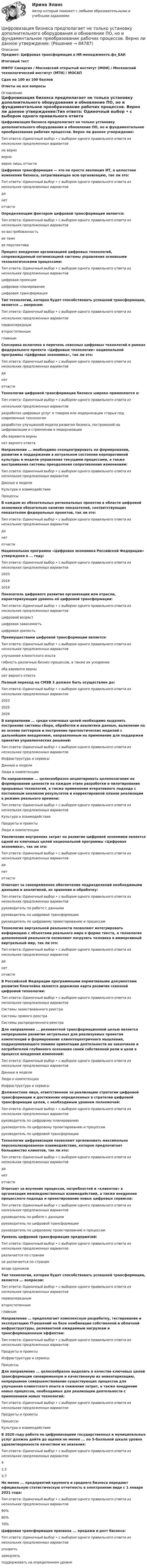     
            Описание
            Предмет: Цифровая трансформация в HR-менеджменте.фэ_БАК Итоговый тест МФПУ Синергия / Московский открытый институт (МОИ) / Московский технологический институт (МТИ) / МОСАПСдан на 100 из 100 балловОтветы на все вопросы 
            Оглавление
            Цифровизация бизнеса предполагает не только установку дополнительного оборудования и обновление ПО, но и фундаментальное преобразование рабочих процессов. Верно ли данное утверждение:Тип ответа: Одиночный выбор • с выбором одного правильного ответа из нескольких предложенных вариантовне верноверноверно лишь отчастиЦифровая трансформация — это не просто эволюция ИТ, а целостное изменение бизнеса, затрагивающее всю организацию, так ли это:Тип ответа: Одиночный выбор • с выбором одного правильного ответа из нескольких предложенных вариантовданетотчастиОпределяющим фактором цифровой трансформации является:Тип ответа: Одиночный выбор • с выбором одного правильного ответа из нескольких предложенных вариантовее востребованностьее темпее перспективаПроцесс внедрения организацией цифровых технологий, сопровождаемый оптимизацией системы управления основными технологическими процессами:Тип ответа: Одиночный выбор • с выбором одного правильного ответа из нескольких предложенных вариантовцифровая проекцияцифровое планированиецифровая трансформацияТип технологии, которая будет способствовать успешной трансформации, является … вопросом: Тип ответа: Одиночный выбор • с выбором одного правильного ответа из нескольких предложенных вариантов первоочередным второстепеннымглавнымСенсорика включена в перечень сквозных цифровых технологий в рамках федерального проекта «Цифровые технологии» национальной программы «Цифровая экономика», так ли это:Тип ответа: Одиночный выбор • с выбором одного правильного ответа из нескольких предложенных вариантовданетотчастиТехнологии цифровой трансформации бизнеса широко применяются в:Тип ответа: Одиночный выбор • с выбором одного правильного ответа из нескольких предложенных вариантов разработке цифровых услуг и товаров или модернизации старых под современные технологииразработке улучшенной модели развития бизнеса, построенной на цифровизации и стремлении к модернизацииоба варианта верны нет верного ответаНаправление ... необходимо сконцентрировать на формировании, развитии и поддержании в актуальном состоянии корпоративной культуры и модели управления текущими процессами, а также выстраивания системы преодоления сопротивления изменениям:Тип ответа: Одиночный выбор • с выбором одного правильного ответа из нескольких предложенных вариантовДанные и моделиКультура и взаимодействиеПроцессыВ каждом из обязательных региональных проектов в области цифровой экономики обязательно наличие показателей, соответствующих показателям федеральных проектов, так ли это:Тип ответа: Одиночный выбор • с выбором одного правильного ответа из нескольких предложенных вариантовданетотчастиНациональная программа «Цифровая экономика Российской Федерации» утверждена в ... году:Тип ответа: Одиночный выбор • с выбором одного правильного ответа из нескольких предложенных вариантов202020182019Показатель цифрового развития организации или отрасли, характеризующий уровень её цифровой трансформации:Тип ответа: Одиночный выбор • с выбором одного правильного ответа из нескольких предложенных вариантовцифровой возрастцифровая зависимостьцифровая зрелостьПреимуществами цифровой трансформации является: Тип ответа: Одиночный выбор • с выбором одного правильного ответа из  нескольких предложенных вариантов улучшение клиентского опыта гибкость различных бизнес-процессов, а также их ускорение оба варианта вернынет верного ответаПолный переход на СМЭВ 3 должен быть осуществлен до:Тип ответа: Одиночный выбор • с выбором одного правильного ответа из нескольких предложенных вариантов202320252026В направлении ... среди ключевых целей необходимо выделить построение системы сбора, обработки и аналитики данных, выявление на их основе паттернов и построение прогностических моделей с дальнейшим внедрением, направленным на применение для поддержки принятия управленческих решений:Тип ответа: Одиночный выбор • с выбором одного правильного ответа из нескольких предложенных вариантовИнфраструктура и сервисыДанные и моделиЛюди и компетенцииПо направлению ... целесообразно акцентировать целеполагание на формировании ценности на каждом этапе разработки и пилотирования прорывных технологий, а также применении итеративного подхода с постоянным анализом результатов и корректировкой планов реализации в режиме реального времени:Тип ответа: Одиночный выбор • с выбором одного правильного ответа из нескольких предложенных вариантовКультура и взаимодействиеПродукты и проектыЛюди и компетенцииУвеличение внутренних затрат на развитие цифровой экономики является одной из ключевых целей национальной программы «Цифровая экономика», так ли это:Тип ответа: Одиночный выбор • с выбором одного правильного ответа из нескольких предложенных вариантовданетотчастиОтвечает за своевременное обеспечение подразделений необходимыми данными и аналитикой, их хранение и обработку:Тип ответа: Одиночный выбор • с выбором одного правильного ответа из нескольких предложенных вариантовруководитель по работе с даннымируководитель по цифровой трансформациируководитель по цифровому проектированию и процессамТехнология виртуальной реальности позволяют интегрировать информацию с объектами реального мира в форме текста, а технология дополненной реальности позволяют погрузить человека в иммерсивный виртуальный мир, так ли это:Тип ответа: Одиночный выбор • с выбором одного правильного ответа из нескольких предложенных вариантовданетотчастиВ Российской Федерации программными нормативными документами развития блокчейна является дорожная карта развития сквозной цифровой технологии:Тип ответа: Одиночный выбор • с выбором одного правильного ответа из нескольких предложенных вариантовСистемы заимствованного реестраСистемы прямого реестраСистемы распределенного реестраДля направления ... релевантной трансформационной целью является непрерывное развитие актуальных для реализуемых проектов компетенций и формирование клиентоцентричного мышления, подразумевающего помимо ориентации деятельности на заказчиков и потребителей глубинного осознания своей собственной роли и цели в процессе внедрения изменений:Тип ответа: Одиночный выбор • с выбором одного правильного ответа из нескольких предложенных вариантовДанные и моделиЛюди и компетенцииИнфраструктура и сервисыДолжностное лицо, ответственное за реализацию стратегии цифровой трансформации и достижение определенных в стратегии цифровой трансформации целей, с необходимым уровнем полномочий:Тип ответа: Одиночный выбор • с выбором одного правильного ответа из нескольких предложенных вариантовруководитель по цифровому планированиюруководитель по цифровому проектированию и процессамруководитель по цифровой трансформацииТехнологии цифровизации позволяют организовать максимально персонализированное взаимодействие, которое предпочитает большинство клиентов, так ли это:Тип ответа: Одиночный выбор • с выбором одного правильного ответа из нескольких предложенных вариантовданетотчастиОтвечает за изучение процессов, потребностей и «клиентов» в организации межведомственных взаимодействий, а также внедрение процессного подхода и проектирование новых цифровых сервисов:Тип ответа: Одиночный выбор • с выбором одного правильного ответа из нескольких предложенных вариантовруководитель по работе с даннымируководитель по цифровой трансформациируководитель по цифровому проектированию и процессамУровень цифровой трансформации предприятий:Тип ответа: Одиночный выбор • с выбором одного правильного ответа из нескольких предложенных вариантовразличается по странамне различается по странамвезде одинаковТип технологии, которая будет способствовать успешной трансформации, является ... вопросом:Тип ответа: Одиночный выбор • с выбором одного правильного ответа из нескольких предложенных вариантовпервоочереднымвторостепеннымглавнымНаправление … предполагает комплексную разработку, тестирование и эксплуатацию IT-решений на базе комбинации собственной и облачной инфраструктуры, релевантной ожидаемым нагрузкам и трансформационным эффектам: Тип ответа: Одиночный выбор • с выбором одного правильного ответа из  нескольких предложенных вариантов Продукты и проекты Инфраструктура и сервисыПроцессыДля направления ... целесообразно выделить в качестве ключевых целей трансформации своевременную и качественную их инвентаризацию, непрерывное совершенствование существующих процессов для улучшения клиентского опыта и снижения затрат, а также внедрение новых процессов, необходимых для реализации деятельности с применением новых технологий:Тип ответа: Одиночный выбор • с выбором одного правильного ответа из нескольких предложенных вариантовПродукты и проектыПроцессыКультура и взаимодействиеВ 2020 году работа по цифровизациии государственных и муниципальных услуг должна дойти до оценки не менее ... по 5-балльной шкале уровня удовлетворенности качеством их оказания:Тип ответа: Одиночный выбор • с выбором одного правильного ответа из нескольких предложенных вариантов42,33,7Не менее ... предприятий крупного и среднего бизнеса передают официальную статистическую отчетность в электронном виде с 1 января 2021 года:Тип ответа: Одиночный выбор • с выбором одного правильного ответа из нескольких предложенных вариантов90%80%70%Цифровая трансформация призвана ... продажи и рост бизнеса:Тип ответа: Одиночный выбор • с выбором одного правильного ответа из нескольких предложенных вариантовускоритьзамедлитьподдерживать на определенном уровне  
            
            
            💯 Цифровизация бизнеса нефтегазовых компаний (ответы на тест Синергия / МОИ / МТИ / МосАП, январь 2024)Цифровизация бизнеса предполагает не только установку дополнительного оборудования и обновление ПО, но и фундаментальное преобразование рабочих процессов. Верно ли данное утверждение:Цифровизация государственных услуг РАНХИГСЦифровизация психологииЦифровизация психологииЦифровизация психологии / Итоговая аттестация (тест с ответами «Синергия»/МТИ).💯 Цифровизация психологии [Конспект 1-8] (ответы на тест Синергия / МОИ / МТИ / МосАП, октябрь 2023)Цифровая_экономика_тест_с_ответами_Синергия,_МОИ_3_семестр_НовыйЦифровая экономика (тест с ответами Синергия, МОИ) 3 семестр. Новый тест, октябрь 2022Цифровая экономика (тест с ответами Синергия/МОИ/ МТИ /МОСАП)Цифровая экономика-тест с ответами Синергия Новый тест, 2022Цифровая экономика  (тест с ответами Юрайт)Цифровая Экономика - тесты + ответы Синергия⭐2022Цифровая экономика (тесты с ответами Синергия)