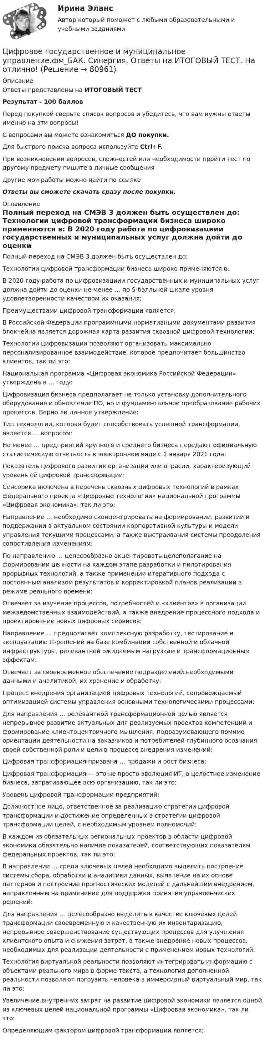     
            Описание
            Ответы представлены на ИТОГОВЫЙ ТЕСТРезультат - 100 балловПеред покупкой сверьте список вопросов и убедитесь, что вам нужны ответы именно на эти вопросы!С вопросами вы можете ознакомиться ДО покупки.Для быстрого поиска вопроса используйте Ctrl+F.При возникновении вопросов, сложностей или необходимости пройти тест по другому предмету пишите в личные сообщения Другие мои работы можно найти по ссылке Ответы вы сможете скачать сразу после покупки. 
            Оглавление
              Полный переход на СМЭВ 3 должен быть осуществлен до:   Технологии цифровой трансформации бизнеса широко применяются в:   В 2020 году работа по цифровизациии государственных и муниципальных услуг должна дойти до оценки не менее … по 5-балльной шкале уровня удовлетворенности качеством их оказания:   Преимуществами цифровой трансформации является:   В Российской Федерации программными нормативными документами развития блокчейна является дорожная карта развития сквозной цифровой технологии:   Технологии цифровизации позволяют организовать максимально персонализированное взаимодействие, которое предпочитает большинство клиентов, так ли это:   Национальная программа «Цифровая экономика Российской Федерации» утверждена в … году:   Цифровизация бизнеса предполагает не только установку дополнительного оборудования и обновление ПО, но и фундаментальное преобразование рабочих процессов. Верно ли данное утверждение:   Тип технологии, которая будет способствовать успешной трансформации, является … вопросом:   Не менее … предприятий крупного и среднего бизнеса передают официальную статистическую отчетность в электронном виде с 1 января 2021 года:   Показатель цифрового развития организации или отрасли, характеризующий уровень её цифровой трансформации:   Сенсорика включена в перечень сквозных цифровых технологий в рамках федерального проекта «Цифровые технологии» национальной программы «Цифровая экономика», так ли это:   Направление … необходимо сконцентрировать на формировании, развитии и поддержании в актуальном состоянии корпоративной культуры и модели управления текущими процессами, а также выстраивания системы преодоления сопротивления изменениям:   По направлению … целесообразно акцентировать целеполагание на формировании ценности на каждом этапе разработки и пилотирования прорывных технологий, а также применении итеративного подхода с постоянным анализом результатов и корректировкой планов реализации в режиме реального времени:   Отвечает за изучение процессов, потребностей и «клиентов» в организации межведомственных взаимодействий, а также внедрение процессного подхода и проектирование новых цифровых сервисов:   Направление … предполагает комплексную разработку, тестирование и эксплуатацию IT-решений на базе комбинации собственной и облачной инфраструктуры, релевантной ожидаемым нагрузкам и трансформационным эффектам:   Отвечает за своевременное обеспечение подразделений необходимыми данными и аналитикой, их хранение и обработку:   Процесс внедрения организацией цифровых технологий, сопровождаемый оптимизацией системы управления основными технологическими процессами:   Для направления … релевантной трансформационной целью является непрерывное развитие актуальных для реализуемых проектов компетенций и формирование клиентоцентричного мышления, подразумевающего помимо ориентации деятельности на заказчиков и потребителей глубинного осознания своей собственной роли и цели в процессе внедрения изменений:   Цифровая трансформация призвана … продажи и рост бизнеса:   Цифровая трансформация — это не просто эволюция ИТ, а целостное изменение бизнеса, затрагивающее всю организацию, так ли это:   Уровень цифровой трансформации предприятий:   Должностное лицо, ответственное за реализацию стратегии цифровой трансформации и достижение определенных в стратегии цифровой трансформации целей, с необходимым уровнем полномочий:   В каждом из обязательных региональных проектов в области цифровой экономики обязательно наличие показателей, соответствующих показателям федеральных проектов, так ли это:   В направлении … среди ключевых целей необходимо выделить построение системы сбора, обработки и аналитики данных, выявление на их основе паттернов и построение прогностических моделей с дальнейшим внедрением, направленным на применение для поддержки принятия управленческих решений:   Для направления … целесообразно выделить в качестве ключевых целей трансформации своевременную и качественную их инвентаризацию, непрерывное совершенствование существующих процессов для улучшения клиентского опыта и снижения затрат, а также внедрение новых процессов, необходимых для реализации деятельности с применением новых технологий:   Технология виртуальной реальности позволяют интегрировать информацию с объектами реального мира в форме текста, а технология дополненной реальности позволяют погрузить человека в иммерсивный виртуальный мир, так ли это:   Увеличение внутренних затрат на развитие цифровой экономики является одной из ключевых целей национальной программы «Цифровая экономика», так ли это:   Определяющим фактором цифровой трансформации является:   
            
            
            🌞Цифровое государственное и муниципальное управление.фм_БАК. Итоговый тест / Синергия / МТИ / МосАП. Новый сборник 100 из 100 баллов. Ответы на все вопросы, которые встречаются в тестеЦифровое государственное и муниципальное управление.фм_БАК. Синергия. Ответы на ИТОГОВЫЙ ТЕСТ. На отлично!Цифровое общество и проблемы прикладной информатики (задания, РОСДИСТАНТ)Цифровой диктант по географии  на тему: Страны Зарубежной АзииЦифровой маркетинг (практические задания 1-5)Цифровые двойники изделий//Открытое образованиеЦифровые каналы продажЦифровизация психологииЦифровизация психологии / Итоговая аттестация (тест с ответами «Синергия»/МТИ).💯 Цифровизация психологии [Конспект 1-8] (ответы на тест Синергия / МОИ / МТИ / МосАП, октябрь 2023)⭐ Цифровизация психологии (ответы на тест Синергия / МТИ / МосАП, декабрь 2022)Цифровизация психологии. Синергия. 5 семестрЦифровизация психологии. Синергия. ✅ Ответы на ИТОГОВЫЙ ТЕСТ. На отлично!Цифровизация психологии (тест с ответами Синергия/МОИ/ МТИ /МОСАП)
