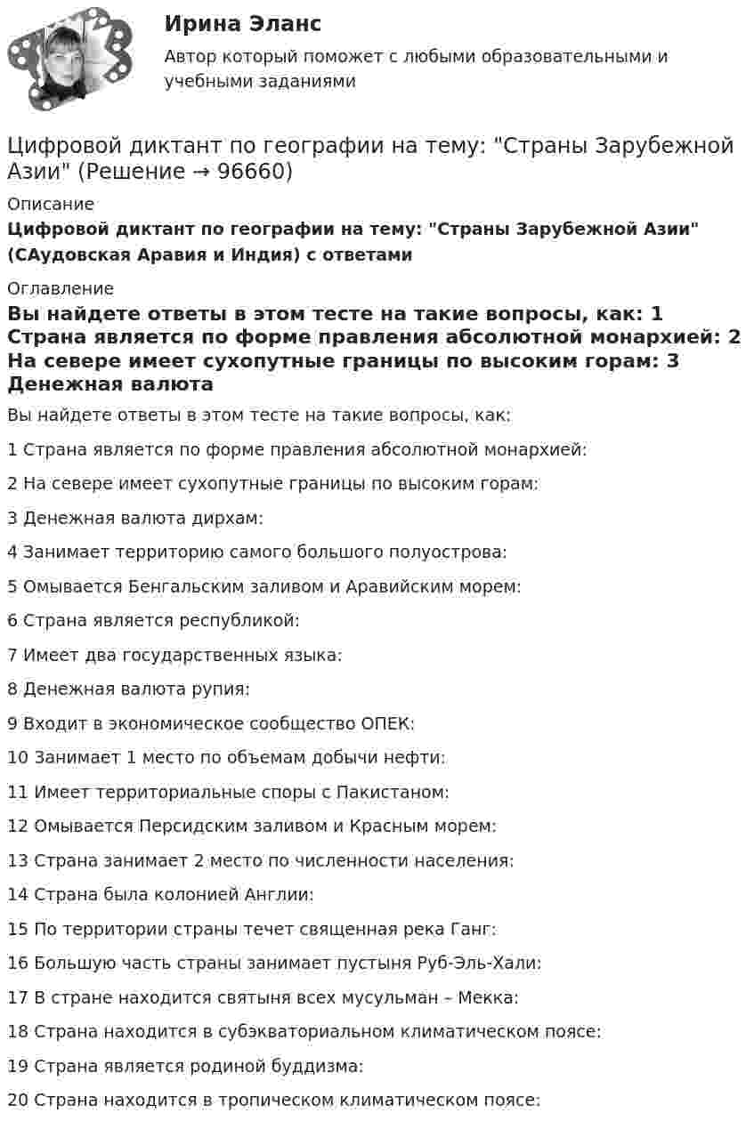      
            Описание
            Цифровой диктант по географии на тему: Страны Зарубежной Азии (САудовская Аравия и Индия) с ответами 
            Оглавление
            Вы найдете ответы в этом тесте на такие вопросы, как:   1 Страна является по форме правления абсолютной монархией:   2 На севере имеет сухопутные границы по высоким горам:   3 Денежная валюта дирхам:   4 Занимает территорию самого большого полуострова:   5 Омывается Бенгальским заливом и Аравийским морем:   6 Страна является республикой:   7 Имеет два государственных языка:   8 Денежная валюта рупия:   9 Входит в экономическое сообщество ОПЕК:   10 Занимает 1 место по объемам добычи нефти:   11 Имеет территориальные споры с Пакистаном:   12 Омывается Персидским заливом и Красным морем:   13 Страна занимает 2 место по численности населения:   14 Страна была колонией Англии:   15 По территории страны течет священная река Ганг:   16 Большую часть страны занимает пустыня Руб-Эль-Хали:   17 В стране находится святыня всех мусульман – Мекка:   18 Страна находится в субэкваториальном климатическом поясе:   19 Страна является родиной буддизма:   20 Страна находится в тропическом климатическом поясе:   
            
            
            Цифровое общество и проблемы прикладной информатики (задания, РОСДИСТАНТ)Цифровой диктант по географии  на тему: Страны Зарубежной АзииЦифровой маркетинг (практические задания 1-5)Цифровые двойники изделий//Открытое образованиеЦифровые каналы продажЦифровые каналы продажЦифровые каналы продаж / 20 вопросов💯 Цифровизация психологии [Конспект 1-8] (ответы на тест Синергия / МОИ / МТИ / МосАП, октябрь 2023)⭐ Цифровизация психологии (ответы на тест Синергия / МТИ / МосАП, декабрь 2022)Цифровизация психологии. Синергия. 5 семестрЦифровизация психологии. Синергия. ✅ Ответы на ИТОГОВЫЙ ТЕСТ. На отлично!Цифровизация психологии (тест с ответами Синергия/МОИ/ МТИ /МОСАП)Цифровизация становится причиной технологического усложнения и исчезновения ряда традиционных профессий вследствие автоматизации соответствующих трудовых операций и одновременно появления новых профессий и роста спроса на неалгоритмизируемый 🌞Цифровое государственное и муниципальное управление.фм_БАК. Итоговый тест / Синергия / МТИ / МосАП. Новый сборник 100 из 100 баллов. Ответы на все вопросы, которые встречаются в тесте
