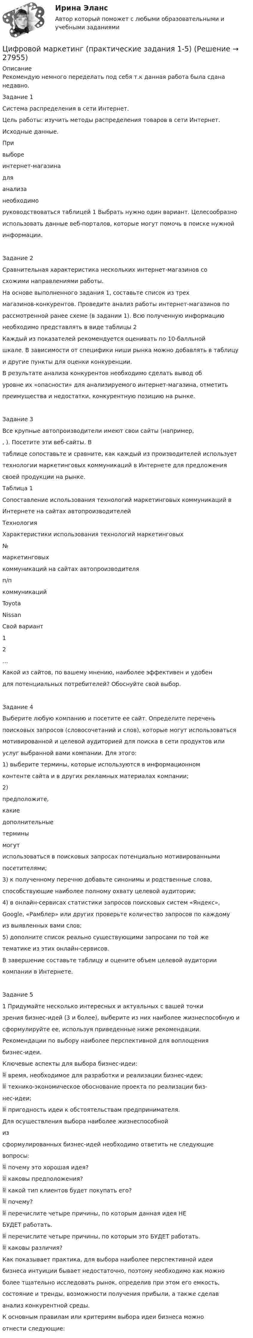     
          Описание
          Рекомендую немного переделать под себя т.к данная работа была сдана недавно.Задание 1Система распределения в сети Интернет.Цель работы: изучить методы распределения товаров в сети Интернет.Исходные данные.Привыбореинтернет-магазинадляанализанеобходиморуководствоваться таблицей 1 Выбрать нужно один вариант. Целесообразноиспользовать данные веб-порталов, которые могут помочь в поиске нужнойинформации.Задание 2Сравнительная характеристика нескольких интернет-магазинов сосхожими направлениями работы.На основе выполненного задания 1, составьте список из трехмагазинов-конкурентов. Проведите анализ работы интернет-магазинов порассмотренной ранее схеме (в задании 1). Всю полученную информациюнеобходимо представлять в виде таблицы 2Каждый из показателей рекомендуется оценивать по 10-балльнойшкале. В зависимости от специфики ниши рынка можно добавлять в таблицуи другие пункты для оценки конкуренции.В результате анализа конкурентов необходимо сделать вывод обуровне их «опасности» для анализируемого интернет-магазина, отметитьпреимущества и недостатки, конкурентную позицию на рынке.Задание 3Все крупные автопроизводители имеют свои сайты (например,, ). Посетите эти веб-сайты. Втаблице сопоставьте и сравните, как каждый из производителей используеттехнологии маркетинговых коммуникаций в Интернете для предложениясвоей продукции на рынке.Таблица 1Сопоставление использования технологий маркетинговых коммуникаций вИнтернете на сайтах автопроизводителейТехнологияХарактеристики использования технологий маркетинговых№маркетинговыхкоммуникаций на сайтах автопроизводителяп/пкоммуникацийToyotaNissanСвой вариант12…Какой из сайтов, по вашему мнению, наиболее эффективен и удобендля потенциальных потребителей? Обоснуйте свой выбор.Задание 4Выберите любую компанию и посетите ее сайт. Определите переченьпоисковых запросов (словосочетаний и слов), которые могут использоватьсямотивированной и целевой аудиторией для поиска в сети продуктов илиуслуг выбранной вами компании. Для этого:1) выберите термины, которые используются в информационномконтенте сайта и в других рекламных материалах компании;2)предположите,какиедополнительныетерминымогутиспользоваться в поисковых запросах потенциально мотивированнымипосетителями;3) к полученному перечню добавьте синонимы и родственные слова,способствующие наиболее полному охвату целевой аудитории;4) в онлайн-сервисах статистики запросов поисковых систем «Яндекс»,Google, «Рамблер» или других проверьте количество запросов по каждомуиз выявленных вами слов;5) дополните список реально существующими запросами по той жетематике из этих онлайн-сервисов.В завершение составьте таблицу и оцените объем целевой аудиториикомпании в Интернете.Задание 51 Придумайте несколько интересных и актуальных с вашей точкизрения бизнес-идей (3 и более), выберите из них наиболее жизнеспособную исформулируйте ее, используя приведенные ниже рекомендации.Рекомендации по выбору наиболее перспективной для воплощениябизнес-идеи.Ключевые аспекты для выбора бизнес-идеи: время, необходимое для разработки и реализации бизнес-идеи; технико-экономическое обоснование проекта по реализации биз-нес-идеи; пригодность идеи к обстоятельствам предпринимателя.Для осуществления выбора наиболее жизнеспособнойизсформулированных бизнес-идей необходимо ответить не следующиевопросы: почему это хорошая идея? каковы предположения? какой тип клиентов будет покупать его? почему? перечислите четыре причины, по которым данная идея НЕБУДЕТ работать. перечислите четыре причины, по которым это БУДЕТ работать. каковы различия?Как показывает практика, для выбора наиболее перспективной идеибизнеса интуиции бывает недостаточно, поэтому необходимо как можноболее тщательно исследовать рынок, определив при этом его емкость,состояние и тренды, возможности получения прибыли, а также сделаванализ конкурентной среды.К основным правилам или критериям выбора идеи бизнеса можноотнести следующие:  
            
            
            Цифровой диктант по географии  на тему: Страны Зарубежной АзииЦифровой маркетинг (практические задания 1-5)Цифровые двойники изделий//Открытое образованиеЦифровые каналы продажЦифровые каналы продажЦифровые каналы продаж / 20 вопросов💯 Цифровые каналы продаж (правильные ответы на тест Синергия / МОИ / МТИ / МосАП)⭐ Цифровизация психологии (ответы на тест Синергия / МТИ / МосАП, декабрь 2022)Цифровизация психологии. Синергия. 5 семестрЦифровизация психологии. Синергия. ✅ Ответы на ИТОГОВЫЙ ТЕСТ. На отлично!Цифровизация психологии (тест с ответами Синергия/МОИ/ МТИ /МОСАП)Цифровизация становится причиной технологического усложнения и исчезновения ряда традиционных профессий вследствие автоматизации соответствующих трудовых операций и одновременно появления новых профессий и роста спроса на неалгоритмизируемый 🌞Цифровое государственное и муниципальное управление.фм_БАК. Итоговый тест / Синергия / МТИ / МосАП. Новый сборник 100 из 100 баллов. Ответы на все вопросы, которые встречаются в тестеЦифровое государственное и муниципальное управление.фм_БАК. Синергия. Ответы на ИТОГОВЫЙ ТЕСТ. На отлично!