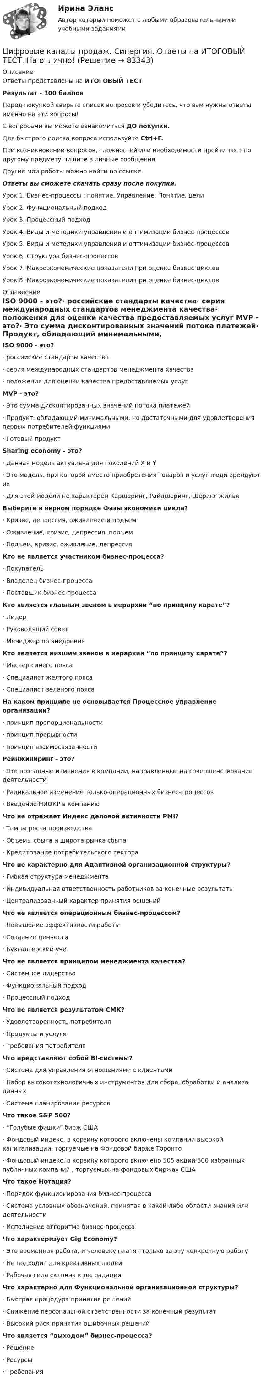     
            Описание
            Ответы представлены на ИТОГОВЫЙ ТЕСТРезультат - 100 балловПеред покупкой сверьте список вопросов и убедитесь, что вам нужны ответы именно на эти вопросы!С вопросами вы можете ознакомиться ДО покупки.Для быстрого поиска вопроса используйте Ctrl+F.При возникновении вопросов, сложностей или необходимости пройти тест по другому предмету пишите в личные сообщения Другие мои работы можно найти по ссылке Ответы вы сможете скачать сразу после покупки.Урок 1. Бизнес-процессы : понятие. Управление. Понятие, целиУрок 2. Функциональный подходУрок 3. Процессный подходУрок 4. Виды и методики управления и оптимизации бизнес-процессовУрок 5. Виды и методики управления и оптимизации бизнес-процессовУрок 6. Структура бизнес-процессовУрок 7. Макроэкономические показатели при оценке бизнес-цикловУрок 8. Макроэкономические показатели при оценке бизнес-циклов 
            Оглавление
            ISO 9000 - это?·      российские стандарты качества·      серия международных стандартов менеджмента качества·      положения для оценки качества предоставляемых услуг MVP - это?·      Это сумма дисконтированных значений потока платежей·      Продукт, обладающий минимальными, но достаточными для удовлетворения первых потребителей функциями·      Готовый продукт Sharing economy - это?·      Данная модель актуальна для поколений X и Y·      Это модель, при которой вместо приобретения товаров и услуг люди арендуют их·      Для этой модели не характерен Каршеринг, Райдшеринг, Шеринг жилья Выберите в верном порядке Фазы экономики цикла?·      Кризис, депрессия, оживление и подъем·      Оживление, кризис, депрессия, подъем·      Подъем, кризис, оживление, депрессия Кто не является участником бизнес-процесса?·      Покупатель·      Владелец бизнес-процесса·      Поставщик бизнес-процесса Кто является главным звеном в иерархии “по принципу карате”?·      Лидер·      Руководящий совет·      Менеджер по внедрения Кто является низшим звеном в иерархии “по принципу карате”?·      Мастер синего пояса·      Специалист желтого пояса·      Специалист зеленого пояса На каком принципе не основывается Процессное управление организации?·      принцип пропорциональности·      принцип прерывности·      принцип взаимосвязанности Реинжиниринг - это?·      Это поэтапные изменения в компании, направленные на совершенствование деятельности·      Радикальное изменение только операционных бизнес-процессов·      Введение НИОКР в компанию Что не отражает Индекс деловой активности PMI?·      Темпы роста производства·      Объемы сбыта и широта рынка сбыта·      Кредитование потребительского сектора Что не характерно для Адаптивной организационной структуры?·      Гибкая структура менеджмента·      Индивидуальная ответственность работников за конечные результаты·      Централизованный характер принятия решений Что не является операционным бизнес-процессом?·      Повышение эффективности работы·      Создание ценности·      Бухгалтерский учет Что не является принципом менеджмента качества?·      Системное лидерство·      Функциональный подход·      Процессный подход Что не является результатом СМК?·      Удовлетворенность потребителя·      Продукты и услуги·      Требования потребителя Что представляют собой BI-системы?·      Система для управления отношениями с клиентами·      Набор высокотехнологичных инструментов для сбора, обработки и анализа данных·      Система планирования ресурсов Что такое S&amp;P 500?·      “Голубые фишки бирж США·      Фондовый индекс, в корзину которого включены компании высокой капитализации, торгуемые на Фондовой бирже Торонто·      Фондовый индекс, в корзину которого включено 505 акций 500 избранных публичных компаний , торгуемых на фондовых биржах США Что такое Нотация?·      Порядок функционирования бизнес-процесса·      Система условных обозначений, принятая в какой-либо области знаний или деятельности·      Исполнение алгоритма бизнес-процесса Что характеризует Gig Economy?·      Это временная работа, и человеку платят только за эту конкретную работу·      Не подходит для креативных людей·      Рабочая сила склонна к деградации Что характерно для Функциональной организационной структуры?·      Быстрая процедура принятия решений·      Снижение персональной ответственности за конечный результат·      Высокий риск принятия ошибочных решений Что является “выходом” бизнес-процесса?·      Решение·      Ресурсы·      Требования     
            
            
            Цифровые каналы продаж Синергия МТИ МосАП Ответы на итоговый тест (Урок 1-8)Цифровые каналы продаж. Синергия. Ответы на ИТОГОВЫЙ ТЕСТ. На отлично!Цифровые каналы продаж (Тест Синергия ответы)🟢Итоговый тестЦифровые каналы продаж (тест с ответами Синергия/МОИ/ МТИ /МОСАП)💯 Цифровые каналы продаж [Урок 1-8] (ответы на тест Синергия / МОИ / МТИ / МосАП, декабрь 2023)💯 Цифровые каналы продаж [Урок 1-8] (ответы на тест Синергия / МОИ / МТИ / МосАП, сентябрь 2023)ЦИФРОВЫЕ МАРКЕТИНГОВЫЕ КОММУНИКАЦИИ_ЮРАЙТ_ответы на тесты 1-5Цифровой маркетинг (практические задания 1-5)Цифровые двойники изделий//Открытое образованиеЦифровые каналы продажЦифровые каналы продажЦифровые каналы продаж / 20 вопросов💯 Цифровые каналы продаж (правильные ответы на тест Синергия / МОИ / МТИ / МосАП)Цифровые каналы продаж \\ Синергия \\ 100 БАЛЛОВ