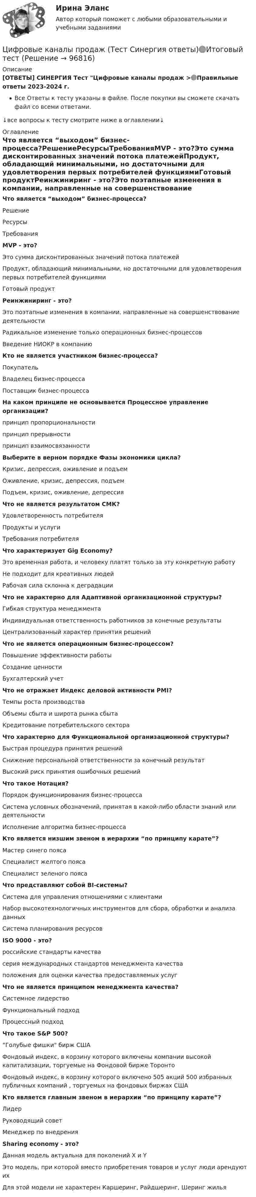     
            Описание
            [ОТВЕТЫ] СИНЕРГИЯ Тест Цифровые каналы продаж >🟢Правильные ответы 2023-2024 г.Все Ответы к тесту указаны в файле. После покупки вы сможете скачать файл со всеми ответами.↓все вопросы к тесту смотрите ниже в оглавлении↓ 
            Оглавление
            Что является “выходом” бизнес-процесса?РешениеРесурсыТребованияMVP - это?Это сумма дисконтированных значений потока платежейПродукт, обладающий минимальными, но достаточными для удовлетворения первых потребителей функциямиГотовый продуктРеинжиниринг - это?Это поэтапные изменения в компании, направленные на совершенствование деятельностиРадикальное изменение только операционных бизнес-процессовВведение НИОКР в компаниюКто не является участником бизнес-процесса?ПокупательВладелец бизнес-процессаПоставщик бизнес-процессаНа каком принципе не основывается Процессное управление организации?принцип пропорциональностипринцип прерывностипринцип взаимосвязанностиВыберите в верном порядке Фазы экономики цикла?Кризис, депрессия, оживление и подъемОживление, кризис, депрессия, подъемПодъем, кризис, оживление, депрессияЧто не является результатом СМК?Удовлетворенность потребителяПродукты и услугиТребования потребителяЧто характеризует Gig Economy?Это временная работа, и человеку платят только за эту конкретную работуНе подходит для креативных людейРабочая сила склонна к деградацииЧто не характерно для Адаптивной организационной структуры?Гибкая структура менеджментаИндивидуальная ответственность работников за конечные результатыЦентрализованный характер принятия решенийЧто не является операционным бизнес-процессом?Повышение эффективности работыСоздание ценностиБухгалтерский учетЧто не отражает Индекс деловой активности PMI?Темпы роста производстваОбъемы сбыта и широта рынка сбытаКредитование потребительского сектораЧто характерно для Функциональной организационной структуры?Быстрая процедура принятия решенийСнижение персональной ответственности за конечный результатВысокий риск принятия ошибочных решенийЧто такое Нотация?Порядок функционирования бизнес-процессаСистема условных обозначений, принятая в какой-либо области знаний или деятельностиИсполнение алгоритма бизнес-процессаКто является низшим звеном в иерархии “по принципу карате”?Мастер синего поясаСпециалист желтого поясаСпециалист зеленого поясаЧто представляют собой BI-системы?Система для управления отношениями с клиентамиНабор высокотехнологичных инструментов для сбора, обработки и анализа данныхСистема планирования ресурсовISO 9000 - это?российские стандарты качествасерия международных стандартов менеджмента качестваположения для оценки качества предоставляемых услугЧто не является принципом менеджмента качества?Системное лидерствоФункциональный подходПроцессный подходЧто такое S&amp;P 500?“Голубые фишки бирж СШАФондовый индекс, в корзину которого включены компании высокой капитализации, торгуемые на Фондовой бирже ТоронтоФондовый индекс, в корзину которого включено 505 акций 500 избранных публичных компаний , торгуемых на фондовых биржах СШАКто является главным звеном в иерархии “по принципу карате”?ЛидерРуководящий советМенеджер по внедренияSharing economy - это?Данная модель актуальна для поколений X и YЭто модель, при которой вместо приобретения товаров и услуг люди арендуют ихДля этой модели не характерен Каршеринг, Райдшеринг, Шеринг жилья  
            
            
            Цифровые каналы продаж. Синергия. Ответы на ИТОГОВЫЙ ТЕСТ. На отлично!Цифровые каналы продаж (Тест Синергия ответы)🟢Итоговый тестЦифровые каналы продаж (тест с ответами Синергия/МОИ/ МТИ /МОСАП)💯 Цифровые каналы продаж [Урок 1-8] (ответы на тест Синергия / МОИ / МТИ / МосАП, декабрь 2023)💯 Цифровые каналы продаж [Урок 1-8] (ответы на тест Синергия / МОИ / МТИ / МосАП, сентябрь 2023)ЦИФРОВЫЕ МАРКЕТИНГОВЫЕ КОММУНИКАЦИИ_ЮРАЙТ_ответы на тесты 1-5Цифровые платформы и сквозные технологии 2022 ответы синергияЦифровые двойники изделий//Открытое образованиеЦифровые каналы продажЦифровые каналы продажЦифровые каналы продаж / 20 вопросов💯 Цифровые каналы продаж (правильные ответы на тест Синергия / МОИ / МТИ / МосАП)Цифровые каналы продаж \\ Синергия \\ 100 БАЛЛОВЦифровые каналы продаж//СИНЕРГИЯ//МОСап//ТЕСТ ПРОЙДЕН