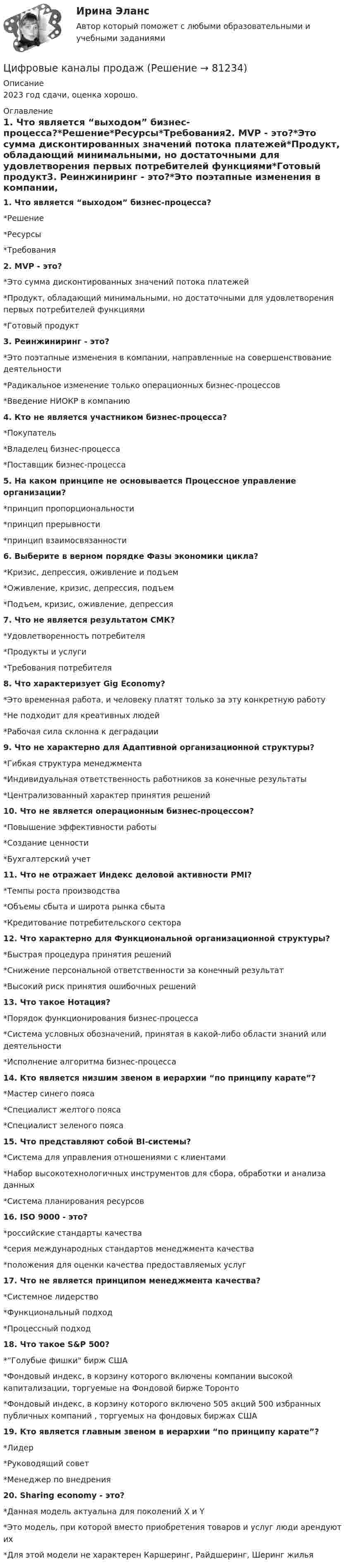     
            Описание
            2023 год сдачи, оценка хорошо.  
            Оглавление
            1. Что является “выходом” бизнес-процесса?*Решение*Ресурсы*Требования2. MVP - это?*Это сумма дисконтированных значений потока платежей*Продукт, обладающий минимальными, но достаточными для удовлетворения первых потребителей функциями*Готовый продукт3. Реинжиниринг - это?*Это поэтапные изменения в компании, направленные на совершенствование деятельности*Радикальное изменение только операционных бизнес-процессов*Введение НИОКР в компанию4. Кто не является участником бизнес-процесса?*Покупатель*Владелец бизнес-процесса*Поставщик бизнес-процесса5. На каком принципе не основывается Процессное управление организации?*принцип пропорциональности*принцип прерывности*принцип взаимосвязанности6. Выберите в верном порядке Фазы экономики цикла?*Кризис, депрессия, оживление и подъем*Оживление, кризис, депрессия, подъем*Подъем, кризис, оживление, депрессия7. Что не является результатом СМК?*Удовлетворенность потребителя*Продукты и услуги*Требования потребителя8. Что характеризует Gig Economy?*Это временная работа, и человеку платят только за эту конкретную работу*Не подходит для креативных людей*Рабочая сила склонна к деградации9. Что не характерно для Адаптивной организационной структуры?*Гибкая структура менеджмента*Индивидуальная ответственность работников за конечные результаты*Централизованный характер принятия решений10. Что не является операционным бизнес-процессом?*Повышение эффективности работы*Создание ценности*Бухгалтерский учет11. Что не отражает Индекс деловой активности PMI?*Темпы роста производства*Объемы сбыта и широта рынка сбыта*Кредитование потребительского сектора12. Что характерно для Функциональной организационной структуры?*Быстрая процедура принятия решений*Снижение персональной ответственности за конечный результат*Высокий риск принятия ошибочных решений13. Что такое Нотация?*Порядок функционирования бизнес-процесса*Система условных обозначений, принятая в какой-либо области знаний или деятельности*Исполнение алгоритма бизнес-процесса14. Кто является низшим звеном в иерархии “по принципу карате”?*Мастер синего пояса*Специалист желтого пояса*Специалист зеленого пояса15. Что представляют собой BI-системы?*Система для управления отношениями с клиентами*Набор высокотехнологичных инструментов для сбора, обработки и анализа данных*Система планирования ресурсов16. ISO 9000 - это?*российские стандарты качества*серия международных стандартов менеджмента качества*положения для оценки качества предоставляемых услуг17. Что не является принципом менеджмента качества?*Системное лидерство*Функциональный подход*Процессный подход18. Что такое S&amp;P 500?*“Голубые фишки бирж США*Фондовый индекс, в корзину которого включены компании высокой капитализации, торгуемые на Фондовой бирже Торонто*Фондовый индекс, в корзину которого включено 505 акций 500 избранных публичных компаний , торгуемых на фондовых биржах США19. Кто является главным звеном в иерархии “по принципу карате”?*Лидер*Руководящий совет*Менеджер по внедрения20. Sharing economy - это?*Данная модель актуальна для поколений X и Y*Это модель, при которой вместо приобретения товаров и услуг люди арендуют их*Для этой модели не характерен Каршеринг, Райдшеринг, Шеринг жилья  
            
            
            Цифровые двойники изделий//Открытое образованиеЦифровые каналы продажЦифровые каналы продажЦифровые каналы продаж / 20 вопросов💯 Цифровые каналы продаж (правильные ответы на тест Синергия / МОИ / МТИ / МосАП)Цифровые каналы продаж \\ Синергия \\ 100 БАЛЛОВЦифровые каналы продаж//СИНЕРГИЯ//МОСап//ТЕСТ ПРОЙДЕНЦифровизация психологии. Синергия. ✅ Ответы на ИТОГОВЫЙ ТЕСТ. На отлично!Цифровизация психологии (тест с ответами Синергия/МОИ/ МТИ /МОСАП)Цифровизация становится причиной технологического усложнения и исчезновения ряда традиционных профессий вследствие автоматизации соответствующих трудовых операций и одновременно появления новых профессий и роста спроса на неалгоритмизируемый 🌞Цифровое государственное и муниципальное управление.фм_БАК. Итоговый тест / Синергия / МТИ / МосАП. Новый сборник 100 из 100 баллов. Ответы на все вопросы, которые встречаются в тестеЦифровое государственное и муниципальное управление.фм_БАК. Синергия. Ответы на ИТОГОВЫЙ ТЕСТ. На отлично!Цифровое общество и проблемы прикладной информатики (задания, РОСДИСТАНТ)Цифровой диктант по географии  на тему: Страны Зарубежной Азии
