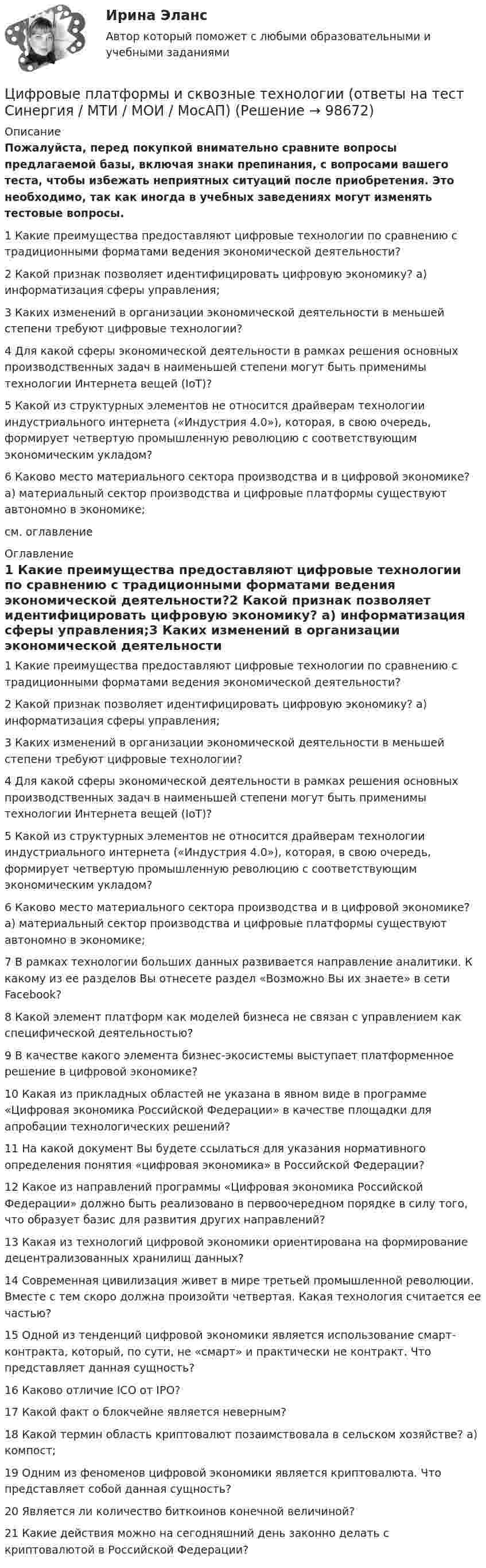     
            Описание
            Пожалуйста, перед покупкой внимательно сравните вопросы предлагаемой базы, включая знаки препинания, с вопросами вашего теста, чтобы избежать неприятных ситуаций после приобретения. Это необходимо, так как иногда в учебных заведениях могут изменять тестовые вопросы. 1 Какие преимущества предоставляют цифровые технологии по сравнению с традиционными форматами ведения экономической деятельности?2 Какой признак позволяет идентифицировать цифровую экономику? а) информатизация сферы управления;3 Каких изменений в организации экономической деятельности в меньшей степени требуют цифровые технологии?4 Для какой сферы экономической деятельности в рамках решения основных производственных задач в наименьшей степени могут быть применимы технологии Интернета вещей (IoT)?5 Какой из структурных элементов не относится драйверам технологии индустриального интернета («Индустрия 4.0»), которая, в свою очередь, формирует четвертую промышленную революцию с соответствующим экономическим укладом?6 Каково место материального сектора производства и в цифровой экономике? а) материальный сектор производства и цифровые платформы существуют автономно в экономике;см. оглавление 
            Оглавление
            1 Какие преимущества предоставляют цифровые технологии по сравнению с традиционными форматами ведения экономической деятельности?2 Какой признак позволяет идентифицировать цифровую экономику? а) информатизация сферы управления;3 Каких изменений в организации экономической деятельности в меньшей степени требуют цифровые технологии?4 Для какой сферы экономической деятельности в рамках решения основных производственных задач в наименьшей степени могут быть применимы технологии Интернета вещей (IoT)?5 Какой из структурных элементов не относится драйверам технологии индустриального интернета («Индустрия 4.0»), которая, в свою очередь, формирует четвертую промышленную революцию с соответствующим экономическим укладом?6 Каково место материального сектора производства и в цифровой экономике? а) материальный сектор производства и цифровые платформы существуют автономно в экономике;7 В рамках технологии больших данных развивается направление аналитики. К какому из ее разделов Вы отнесете раздел «Возможно Вы их знаете» в сети Facebook?8 Какой элемент платформ как моделей бизнеса не связан с управлением как специфической деятельностью?9 В качестве какого элемента бизнес-экосистемы выступает платформенное решение в цифровой экономике?10 Какая из прикладных областей не указана в явном виде в программе «Цифровая экономика Российской Федерации» в качестве площадки для апробации технологических решений?11 На какой документ Вы будете ссылаться для указания нормативного определения понятия «цифровая экономика» в Российской Федерации?12 Какое из направлений программы «Цифровая экономика Российской Федерации» должно быть реализовано в первоочередном порядке в силу того, что образует базис для развития других направлений?13 Какая из технологий цифровой экономики ориентирована на формирование децентрализованных хранилищ данных?14 Современная цивилизация живет в мире третьей промышленной революции. Вместе с тем скоро должна произойти четвертая. Какая технология считается ее частью?15 Одной из тенденций цифровой экономики является использование смарт-контракта, который, по сути, не «смарт» и практически не контракт. Что представляет данная сущность?16 Каково отличие ICO от IPO?17 Какой факт о блокчейне является неверным?18 Какой термин область криптовалют позаимствовала в сельском хозяйстве? а) компост;19 Одним из феноменов цифровой экономики является криптовалюта. Что представляет собой данная сущность?20 Является ли количество биткоинов конечной величиной?21 Какие действия можно на сегодняшний день законно делать с криптовалютой в Российской Федерации?  
            
            
            ✅ Цифровые платформы и сквозные технологии 21 вопрос 2022Цифровые платформы и сквозные технологии (ответы на тест Синергия / МТИ / МОИ / МосАП)Цифровые технологии в международных финансовых отношениях ММУЦифровые технологии в современном киноЦифровые технологии и базы данных в прикладных коммуникацияхЦифровые технологии и базы данных в прикладных коммуникациях 1 семестр (тест с ответами Синергия/МОИ/ МТИ)Цифровые технологии и базы данных в прикладных коммуникациях 2 семестр (тест с ответами Синергия/МОИ/ МТИ)Цифровые каналы продаж Синергия МТИ МосАП Ответы на итоговый тест (Урок 1-8)Цифровые каналы продаж. Синергия. Ответы на ИТОГОВЫЙ ТЕСТ. На отлично!Цифровые каналы продаж (Тест Синергия ответы)🟢Итоговый тестЦифровые каналы продаж (тест с ответами Синергия/МОИ/ МТИ /МОСАП)💯 Цифровые каналы продаж [Урок 1-8] (ответы на тест Синергия / МОИ / МТИ / МосАП, декабрь 2023)💯 Цифровые каналы продаж [Урок 1-8] (ответы на тест Синергия / МОИ / МТИ / МосАП, сентябрь 2023)ЦИФРОВЫЕ МАРКЕТИНГОВЫЕ КОММУНИКАЦИИ_ЮРАЙТ_ответы на тесты 1-5