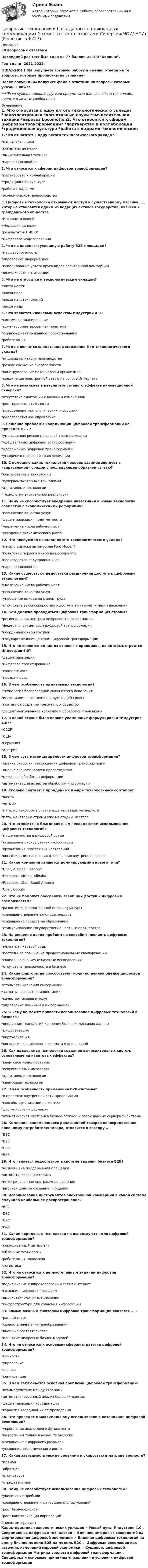     
          Описание
          38 вопросов с ответамиПоследний раз тест был сдан на 77 баллов из 100 Хорошо.Год сдачи -2021-2022.!!!ВАЖНО!!! ВЫ покупаете готовую работу а именно ответы на те вопросы, которые прописаны на странице!После покупки Вы получите файл с ответами на вопросы которые указаны ниже:***(Если нужна помощь с другими предметами или сдачей тестов онлайн, пишите в личные сообщения  ) 
          Оглавление
          1. Что относится к ядру пятого технологического уклада? *наноэлектроника *когнитивные науки *вычислительная техника *паровоз Locomotion2. Что относится к сферам цифровой трансформации? *партнерство и коллаборации *традиционная культура *работа с кадрами *экономическое превосходство3. Цифровые технологии открывают доступ к существенному массиву ... , которые становятся одним из ведущих активов государства, бизнеса и гражданского общества *Интернета вещей*«больших данных» *результатов НИОКР *цифрового моделирования4. Что не влияет на успешную работу В2В-площадки? *масштабируемость *управление информацией *использование узкого круга видов электронной коммерции *возможности интеграции5. Что не относится к технологическим укладам? *эпоха нефти *эпоха пара *эпоха нанотехнологий*эпоха меди6. Что является ключевым аспектом Индустрии 4.0? *системное планирование *клиентоориентированная политика *сервис-ориентированное проектирование *роботизация7. Что не является следствием достижения 6-го технологического уклада? *индивидуализация производства *резкое снижение энергоемкости *конструирование материалов и организмов *соединение электронной сетью на основе Интернета8. Что не возникает в результате сетевого эффекта инновационной синергии? *отсутствие адаптации к внешним изменениям*рост производительности *преодоление технологических «ловушек» *коллаборативное управление9. Решение проблемы координации цифровой трансформации не приведет к ... ? *уменьшению рисков цифровой трансформации *удешевлению цифровой трансформации *удорожанию цифровой трансформации *ускорению цифровой трансформации10. С помощью каких технологий человек взаимодействует с «виртуальной» средой с последующей обратной связью? *компьютерные технологии *суперкомпьютерные технологии*аддитивные технологии *технологии виртуальной реальности11. Чему не способствует внедрение инвестиций в новые технологии совместно с экономическими реформами? *повышение качества услуг *децентрализация подотчетности *увеличение числа рабочих мест *ускорение экономического роста 12. Что послужило началом пятого технологического уклада? *начало выпуска автомобиля Ford Model T *появление первого микропроцессора Intel *производство полупроводников *паровоз Locomotion13. Какие существуют недостатки расширения доступа к цифровым технологиям? *увеличение числа рабочих мест *повышение качества услуг*упрощение выхода на рынок труда *отсутствие высокоскоростного доступа в интернет у части населения14. Кем должна проводиться цифровая трансформация страны? *региональным центром цифровой трансформации *федеральным центром цифровой трансформации *координационной группой *государственным центром цифровой трансформации15. Что не является одним из основных принципов, на которых строится Индустрия 4.0? *децентрализация *цифровое проектирование*совместимость *прозрачность16. В чем особенность аддитивных технологий? *технология беспроводной связи пятого поколения *информация о состоянии окружающей среды *поэтапное создания трехмерных объектов *децентрализованное хранение и обработка трансакций17. В какой стране было первое упоминание формулировки Индустрия 4.0? *СССР *США *Германия *Австрия18. В чем суть матрицы зрелости цифровой трансформации? *оценка скорости прохождения цифровой трансформации *оценка экономического превосходства *цифровая обработка информации *автоматизация аспектов обработки информации19. Сколько считается пройденных в мире технологических этапов? *шесть *четыре*пять, но некоторые страны еще на стадии четвертого*пять, некоторые страны уже на стадии шестого20. Что относится к благоприятным последствиям использования цифровых технологий? *мошенничества в цифровой среде *повышение рисков утечек информации *организация протестных настроений *консолидация населения для решения внутренних задач21. Какие компании являются доминирующими нового типа? *Uber, Alibaba, Газпром *Facebook, Airbnb, Alibaba *Facebook, Uber, Saudi Aramco *Uber, Google22. Что не поможет обеспечить всеобщий доступ к цифровым возможностям? *развитие информационной инфраструктуры*совершенствование законодательства *сокращение средств на образование *стимулирование государственно-частные партнерства23. На решение каких проблем не способны повлиять цифровые технологии? *нехватка питьевой воды *постоянное повышение профессиональных квалификаций *социально значимые научные исследования *отсутствие прозрачности в бизнесе24. Какие факторы не способствуют количественной оценке цифровой трансформации? *стоимость хранения информации *затраты, возврат на инвестиции *качество товаров и услуг *управление данными и информацией25. К чему не может привести использование цифровых технологий в бизнесе?*внедрение технологий хранения больших массивов данных *цифровизация *виртуализация *конверсия из цифрового формата в аналоговый26. Как называются технологии создания вычислительных систем, основанные на квантовых эффектах?*квантовое моделирование *искусственный интеллект *аддитивные технологии*квантовые технологии27. В чем особенность применения В2В-системы? *в пределах внутренней сети предприятия *способы организации логистики *доступность информации*атоматическая настройка бизнес-логикой и базой данных серверной системы28. Компания, занимающаяся реализацией товаров непосредственно конечному потребителю товара, относится к сектору ... *B2C*B2B*C2G*В4В29. Что является недостатком в системе ведения бизнеса В2В? *низкая цена поддержания площадки *автоматическая настройка *интегрированное программное решение *высокая цена за создание площадки30. Использование инструментов электронной коммерции в какой системе получило наибольшее распространение?*B2C *B2B *G2C *B4B 31. Какие передовые технологии не используются для цифровой трансформации? *искусственный интеллект *облачные технологии*роботизация процессов *логистика32. Что не относится к первостепенным задачам цифровой трансформации? *подключение к широкополосным сетям Интернет *создание цифровых платформ *высокотехнологичные решения*инфраструктура для хранения информации33. Самым важным фактором цифровой трансформации является ... ? *ранний старт *скорость начинания преобразования *внешние обстоятельства *принятие цифровых бизнес-моделей34. Что не относится к основным сферам стратегии цифровой трансформации? *ценности*управление *данные *конкуренция35. В чем заключается основная проблема цифровой трансформации? *взаимодействие между странами*автоматизированный анализ больших данных *децентрализация координации *гарантия координации ее проведения36. Что приведет к максимальному использованию потенциала цифровой революции? *укрепление аналогового фундамента *инвестиции только в новые технологии *сохранение «цифрового разрыва»*ускорение экономического роста37. Какая зависимость между уровнями и скоростью в матрице зрелости? *прямая *обратная *отсутствует *отрицательная38. Чему не способствует использование цифровых технологий? *увеличение прибыли *совершенствование институциональных условий *рост бизнес-рисков *рост капитализации корпораций 
          Список литературы
          Характеристика технологических укладов ✓ Новый путь: Индустрия 4.0 ✓ Современные цифровые технологии ✓ Влияние цифровых технологий на формирование цифровой экономики ✓ Влияние цифровых технологий на смену бизнес-модели В2В на модель В2С ✓ Цифровая революция как источник изменений мировой экономики ✓ Сущность цифровой трансформации Матрица эрелости цифровой трансформации ✓ Специфика и основные принципы управления в условиях цифровой трансформации 
            
            
            Цифровые технологии и базы данных в прикладных коммуникацияхЦифровые технологии и базы данных в прикладных коммуникациях 1 семестр (тест с ответами Синергия/МОИ/ МТИ)Цифровые технологии и базы данных в прикладных коммуникациях 2 семестр (тест с ответами Синергия/МОИ/ МТИ)Цифровые технологии и базы данных в прикладных коммуникациях. Синергия. Итоговый тест 2023 г. 3 семестр. На ОТЛИЧНО!«Цифровые технологии и базы данных в прикладных коммуникациях». Тест для сдачи в МФПУ «Синергия». Цифровые технологии и базы данных в прикладных коммуникациях тест Синергия итоговый (ответы✅100 баллов)Цифровые технологии и базы данных в прикладных коммуникациях (тест с ответами Синергия)💯 Цифровые каналы продаж [Урок 1-8] (ответы на тест Синергия / МОИ / МТИ / МосАП, декабрь 2023)💯 Цифровые каналы продаж [Урок 1-8] (ответы на тест Синергия / МОИ / МТИ / МосАП, сентябрь 2023)ЦИФРОВЫЕ МАРКЕТИНГОВЫЕ КОММУНИКАЦИИ_ЮРАЙТ_ответы на тесты 1-5Цифровые платформы и сквозные технологии 2022 ответы синергия✅ Цифровые платформы и сквозные технологии 21 вопрос 2022Цифровые платформы и сквозные технологии (ответы на тест Синергия / МТИ / МОИ / МосАП)Цифровые технологии в международных финансовых отношениях ММУ