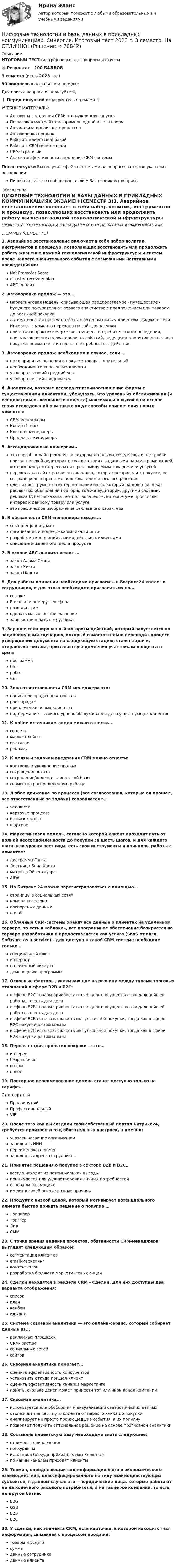     
            Описание
            ИТОГОВЫЙ ТЕСТ (из трёх попыток) - вопросы и ответы🔥 Результат - 100 БАЛЛОВ 3 семестр (июль 2023 год)30 вопросов в алфавитном порядкеДля поиска вопроса используйте 🔍❗ Перед покупкой ознакомьтесь с темами 👇УЧЕБНЫЕ МАТЕРИАЛЫ:Алгоритм внедрения CRM: что нужно для запускаПошаговая настройка на примере одной из платформАвтоматизация бизнес-процессовАвтоворонка продажРабота с клиентской базойРабота с CRM менеджеромCRM-стратегииАнализ эффективности внедрения CRM системыПосле покупки Вы получите файл с ответами на вопросы, которые указаны в оглавленииПишите в личные сообщения , если у Вас возникнут вопросы 
            Оглавление
                                    ЦИФРОВЫЕ ТЕХНОЛОГИИ И БАЗЫ ДАННЫХ В ПРИКЛАДНЫХ КОММУНИКАЦИЯХ                                                                               ЭКЗАМЕН (СЕМЕСТР 3)1.       Аварийное восстановление включает в себя набор политик, инструментов и процедур, позволяющих восстановить или продолжить работу жизненно важной технологической инфраструктуры и систем после некоего значительного события с возможными негативными последствиями:Net Promoter Scoredisaster recovery planABC-анализ2.       Автоворонка продаж — это…маркетинговая модель, описывающая предполагаемое «путешествие» будущего покупателя от первого знакомства с предложением или товаром до реальной покупкиавтоматическая система работы с потенциальным клиентом (лидом) в сети Интернет с момента перехода на сайт до покупкипринятая в практике маркетинга модель потребительского поведения, описывающая последовательность событий, ведущих к принятию решения о покупке: внимание → интерес → потребность → действие3.       Автоворонка продаж необходима в случае, если…цикл принятия решения о покупке товара - длительныйнеобходимости «прогрева» клиентау товара высокий средний чеку товара низкий средний чек4.       Аналитики, которые исследуют взаимоотношение фирмы с существующими клиентами, убеждаясь, что уровень их обслуживания (и следовательно, лояльности клиента) максимально высок и на основе своих исследований они также ищут способы привлечения новых клиентов:CRM-менеджерыКопирайтерыКонтент-менеджерыПроджект-менеджеры5.       Ассоциированные конверсии –это способ онлайн-рекламы, в котором используются методы и настройки поиска целевой аудитории в соответствии с заданными параметрами людей, которые могут интересоваться рекламируемым товаром или услугойпереходы на сайт с различных каналов, которые не привели к покупке, но сыграли роль в принятии пользователем итогового решенияодин из инструментов интернет-маркетинга, который нацелен на показ рекламных объявлений повторно той же аудитории, другими словами, реклама будет показана тем пользователям, которые уже проявляли интерес к данному товару или услугеэто графическое изображение рекламного характера6.       В обязанности CRM-менеджера входит…customer journey марорганизация и поддержка омникальностиразработка концепций взаимодействия с клиентамиописание жизненного цикла продукта7.       В основе АВС-анализа лежит …закон Адама Смитазакон Хиксазакон Парето8.       Для работы компании необходимо пригласить в Битрикс24 коллег и сотрудников, и для этого необходимо пригласить их по…ссылкеE-mail или номеру телефонапозвонить имсделать массовое приглашениезарегистрировать сотрудника9.       Заранее спланированный алгоритм действий, который запускается по заданному вами сценарию, который самостоятельно переводит процесс утверждения документа на следующую стадию, ставят задачи, отправляют письма, присылают уведомления участникам процесса о срыв:программаботроботчат10.      Зона ответственности CRM-менеджера это:написание продающих текстоврост продажпривлечение новых клиентовподдержание высокого уровня обслуживания для существующих клиентов11.      К online источникам лидов можно отнести…соцсетимаркетплейсывыставкирекламу12.      К целям и задачам внедрения CRM можно отнести:контроль и увеличение продажсокращение штатасохранение/ведение клиентской базысовместно распределенную работу13.      Любое движение по процессу (все согласования, которые он прошел, все ответственные за задачи) сохраняется в…чек-листекарточке процессав списке задачв архиве14.     Маркетинговая модель, согласно которой клиент проходит путь от полной неосведомленности до покупки за шесть шагов, и для каждого шага, или уровня лестницы, есть свои инструменты и принципы работы с клиентом:диаграмма ГантаЛестница Бена Хантаматрица ЭйзенхауэраAIDA15.     На Битрекс 24 можно зарегистрироваться с помощью…страницы в социальных сетяхномера телефонапаспортных данныхe-mail16.     Облачные CRM-системы хранят все данные о клиентах на удаленном сервере, то есть в «облаке», все программное обеспечение базируется на сервере разработчика и предоставляется как услуга (SaaS от англ. Software as a service) - для доступа к такой CRM-системе необходим только…специальный ключинтернетоплаченный аккаунтдемо-версию программы17.     Основные факторы, указывающие на разницу между типами торговых отношений в сфере B2B и B2C:в сфере В2С товары приобретаются с целью осуществления дальнейшей работы, то есть для делав сфере В2В товары приобретаются с целью осуществления дальнейшей работы, то есть для делав сфере В2В есть возможность импульсивной покупки, тогда как в сфере В2С покупки рациональныв сфере В2С есть возможность импульсивной покупки, тогда как в сфере В2В покупки рациональны18.     Первая стадия принятия покупки — это…интересбезразличиевопросповод19.     Повторное переименование домена станет доступно только на тарифе…СтандартныйПродвинутыйПрофессиональныйVIP20.     После того как вы создали свой собственный портал Битрикс24, требуется произвести ряд обязательных настроек, а именно:указать название организациизаполнить ИННпереименовать домензаполнить адреса сотрудников21.     Принятие решения о покупке в секторе B2B и B2С…всегда исходят из потенциальной выгодыпринимается для удовлетворения личных потребностейоснованы на эмоцияхимеют в своей основе разные причины22.     Продукт с низкой ценой, который мотивирует потенциального клиента быстро принять решение о покупке …ТрипваерТриггерЛидCMM23.     С точки зрения ведения проектов, обязанности CRM-менеджера выглядят следующим образом:сегментация клиентовemail-маркетингконтент-планразработка бюджета маркетинговых акций24.     Сделки находятся в разделе CRM - Сделки. Для них доступны два варианта отображения:списокпланканбанаджайл25.     Система сквозной аналитики — это онлайн-сервис, который собирает данные из...рекламных площадокCRM- системсоциальных сетейсайтов26.     Сквозная аналитика помогает...оценить эффективность конкурентовустановить откуда пришел клиентоценить эффективность каналов маркетингапонять, сколько денег может принести тот или иной канал компании27.     Сквозная аналитика...используется для обобщения и визуализации статистических данныхотслеживание весь путь клиента от первого клика до покупкианализирует не просто произошедшие события, а их причинупозволяет получить оптимальное решение на основе прогнозной аналитики28.      Составляя клиентскую базу необходимо знать следующее:стоимость привлеченияконкурентыисточники (откуда приходят к нам клиенты)по каким каналам приходят клиенты29.     Термин, определяющий вид информационного и экономического взаимодействия, классифицированного по типу взаимодействующих субъектов, в данном случае это — юридические лица, которые работают не на конечного рядового потребителя, а на такие же компании, то есть на другой бизнесB2GG2BВ2ВВ2С30.     У сделки, как элемента CRM, есть карточка, в которой находится вся информация, связанная с процессом продажи:товары и услугисуммаданные сотрудникаданные клиента  
            
            
            Цифровые технологии и базы данных в прикладных коммуникациях 2 семестр (тест с ответами Синергия/МОИ/ МТИ)Цифровые технологии и базы данных в прикладных коммуникациях. Синергия. Итоговый тест 2023 г. 3 семестр. На ОТЛИЧНО!«Цифровые технологии и базы данных в прикладных коммуникациях». Тест для сдачи в МФПУ «Синергия». Цифровые технологии и базы данных в прикладных коммуникациях тест Синергия итоговый (ответы✅100 баллов)Цифровые технологии и базы данных в прикладных коммуникациях (тест с ответами Синергия)Цифровые технологии и базы данных в прикладных коммуникациях (тест с ответами Синергия/МОИ/ МТИ)Цифровые технологий в политических сферах - КОНТРОЛЬНАЯЦИФРОВЫЕ МАРКЕТИНГОВЫЕ КОММУНИКАЦИИ_ЮРАЙТ_ответы на тесты 1-5Цифровые платформы и сквозные технологии 2022 ответы синергия✅ Цифровые платформы и сквозные технологии 21 вопрос 2022Цифровые платформы и сквозные технологии (ответы на тест Синергия / МТИ / МОИ / МосАП)Цифровые технологии в международных финансовых отношениях ММУЦифровые технологии в современном киноЦифровые технологии и базы данных в прикладных коммуникациях