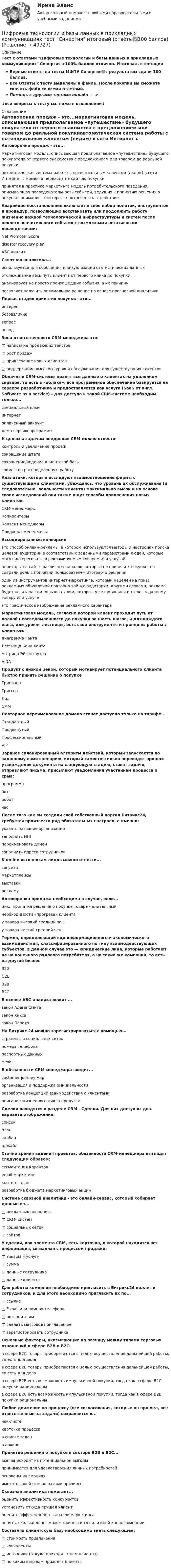     
            Описание
            Тест с ответами Цифровые технологии и базы данных в прикладных коммуникациях Синергия >100% баллов отлично. Итоговая аттестацияВерные ответы на тесты МФПУ Синергия🟢с результатом сдачи 100 баллов.Все Ответы к тесту выделены в файле. После покупки вы сможете скачать файл со всеми ответами.Помощь с другими тестами онлайн - - > ↓все вопросы к тесту см. ниже в оглавлении↓ 
            Оглавление
            Автоворонка продаж - это...маркетинговая модель, описывающая предполагаемое «путешествие» будущего покупателя от первого знакомства с предложением или товаром до реальной покупкиавтоматическая система работы с потенциальным клиентом (лидом) в сети Интернет с момента перехода на сайт до покупкипринятая в практике маркетинга модель потребительского поведения, описывающая последовательность событий, ведущих к принятию решения о покупке: внимание → интерес → потребность → действие Аварийное восстановление включает в себя набор политик, инструментов и процедур, позволяющих восстановить или продолжить работу жизненно важной технологической инфраструктуры и систем после некоего значительного события с возможными негативными последствиями:Net Promoter Scoredisaster recovery planABC-анализ Сквозная аналитика...используется для обобщения и визуализации статистических данныхотслеживание весь путь клиента от первого клика до покупкианализирует не просто произошедшие события, а их причинупозволяет получить оптимальное решение на основе прогнозной аналитики Первая стадия принятия покупки - это...интересбезразличиевопросповод Зона ответственности CRM-менеджера это:□         написание продающих текстов□         рост продаж□         привлечение новых клиентов□         поддержание высокого уровня обслуживания для существующих клиентов Облачные CRM-системы хранят все данные о клиентах на удаленном сервере, то есть в «облаке», все программное обеспечение базируется на сервере разработчика и предоставляется как услуга (SaaS от англ. Software as a service) - для доступа к такой CRM-системе необходим только...специальный ключинтернетоплаченный аккаунтдемо-версию программы К целям и задачам внедрения CRM можно отнести:контроль и увеличение продажсокращение штатасохранение/ведение клиентской базысовместно распределенную работу Аналитики, которые исследуют взаимоотношение фирмы с существующими клиентами, убеждаясь, что уровень их обслуживания (и следовательно, лояльности клиента) максимально высок и на основе своих исследований они также ищут способы привлечения новых клиентов:CRM-менеджерыКопирайтерыКонтент-менеджерыПроджект-менеджеры Ассоциированные конверсии -это способ онлайн-рекламы, в котором используются методы и настройки поиска целевой аудитории в соответствии с заданными параметрами людей, которые могут интересоваться рекламируемым товаром или услугойпереходы на сайт с различных каналов, которые не привели к покупке, но сыграли роль в принятии пользователем итогового решенияодин из инструментов интернет-маркетинга, который нацелен на показ рекламных объявлений повторно той же аудитории, другими словами, реклама будет показана тем пользователям, которые уже проявляли интерес к данному товару или услугеэто графическое изображение рекламного характера Маркетинговая модель, согласно которой клиент проходит путь от полной неосведомленности до покупки за шесть шагов, и для каждого шага, или уровня лестницы, есть свои инструменты и принципы работы с клиентом:диаграмма ГантаЛестница Бена Хантаматрица ЭйзенхауэраAIDA Продукт с низкой ценой, который мотивирует потенциального клиента быстро принять решение о покупкеТрипваерТриггерЛидCMM Повторное переименование домена станет доступно только на тарифе...СтандартныйПродвинутыйПрофессиональныйVIP Заранее спланированный алгоритм действий, который запускается по заданному вами сценарию, который самостоятельно переводит процесс утверждения документа на следующую стадию, ставят задачи, отправляют письма, присылают уведомления участникам процесса о срыв:программаботроботчас После того как вы создали свой собственный портал Битрикс24, требуется произвести ряд обязательных настроек, а именно:указать название организациизаполнить ИННпереименовать домензаполнить адреса сотрудников K online источникам лидов можно отнести...соцсетимаркетплейсывыставкирекламу Автоворонка продажа необходима в случае, если...цикл принятия решения о покупке товара - длительныйнеобходимости «прогрева» клиентау товара высокий средний чеку товара низкий средний чек Термин, определяющий вид информационного и экономического взаимодействия, классифицированного по типу взаимодействующих субъектов, в данном случае это — юридические лица, которые работают не на конечного рядового потребителя, а на такие же компании, то есть на другой бизнесB2GG2BВ2ВВ2С В основе ABC-анализа лежит ...закон Адама Смитазакон Хиксазакон Парето На Битрикс 24 можно зарегистрироваться с помощью...страницы в социальных сетяхномера телефонапаспортных данныхe-mail В обязанности CRM-менеджера входит...customer journey марорганизация и поддержка омникальностиразработка концепций взаимодействия с клиентамиописание жизненного цикла продукта Сделки находятся в разделе CRM - Сделки. Для них доступны два варианта отображения:списокпланканбанаджайл Сточки зрения ведения проектов, обязанности CRM-менеджера выглядят следующим образом:сегментация клиентовemail-маркетингконтент-планразработка бюджета маркетинговых акций Система сквозной аналитики - это онлайн-сервис, который собирает данные из...□ рекламных площадок□ CRM- систем□ социальных сетей□ сайтов У сделки, как элемента CRM, есть карточка, в которой находится вся информация, связанная с процессом продажи:□       товары и услуги□       сумма□       данные сотрудника□       данные клиента Для работы компании необходимо пригласить в Битрикс24 коллег и сотрудников, и для этого необходимо пригласить их по...□ ссылке□        E-mail или номеру телефона□ позвонить им□        сделать массовое приглашение□        зарегистрировать сотрудника Основные факторы, указывающие на разницу между типами торговых отношений в сфере В2В и В2С:в сфере В2С товары приобретаются с целью осуществления дальнейшей работы, то есть для делав сфере В2В товары приобретаются с целью осуществления дальнейшей работы, то есть для делав сфере В2В есть возможность импульсивной покупки, тогда как в сфере В2С покупки рациональныв сфере В2С есть возможность импульсивной покупки, тогда как в сфере В2В покупки рациональны Любое движение по процессу (все согласования, которые он прошел, все ответственные за задачи) сохраняется в...чек-листекарточке процессав списке задачв архиве Принятие решения о покупке в секторе В2В и В2С...всегда исходят из потенциальной выгодыпринимается для удовлетворения личных потребностейоснованы на эмоцияхимеют в своей основе разные причины Сквозная аналитика помогает...оценить эффективность конкурентовустановить откуда пришел клиентоценить эффективность каналов маркетингапонять, сколько денег может принести тот или иной канал компании Составляя клиентскую базу необходимо знать следующее:□         стоимость привлечения□         конкуренты□         источники (откуда приходят к нам клиенты)□         по каким каналам приходят клиенты   
            
            
            «Цифровые технологии и базы данных в прикладных коммуникациях». Тест для сдачи в МФПУ «Синергия». Цифровые технологии и базы данных в прикладных коммуникациях тест Синергия итоговый (ответы✅100 баллов)Цифровые технологии и базы данных в прикладных коммуникациях (тест с ответами Синергия)Цифровые технологии и базы данных в прикладных коммуникациях (тест с ответами Синергия/МОИ/ МТИ)Цифровые технологий в политических сферах - КОНТРОЛЬНАЯЦифровые финансы (тест с ответами Росдистант)Цифрой 1 на чертеже обозначен ТулГУ✅ Цифровые платформы и сквозные технологии 21 вопрос 2022Цифровые платформы и сквозные технологии (ответы на тест Синергия / МТИ / МОИ / МосАП)Цифровые технологии в международных финансовых отношениях ММУЦифровые технологии в современном киноЦифровые технологии и базы данных в прикладных коммуникацияхЦифровые технологии и базы данных в прикладных коммуникациях 1 семестр (тест с ответами Синергия/МОИ/ МТИ)Цифровые технологии и базы данных в прикладных коммуникациях 2 семестр (тест с ответами Синергия/МОИ/ МТИ)