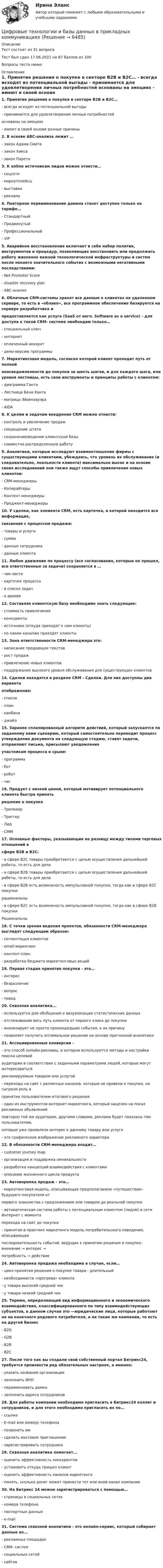     
          Описание
          Тест состоит из 31 вопроса Тест был сдан 17.06.2022 на 87 баллов из 100Вопросы теста ниже:  
          Оглавление
          1. Принятие решения о покупке в секторе B2B и B2С… - всегда исходят из потенциальной выгоды - принимается для удовлетворения личных потребностей основаны на эмоциях - имеют в своей основе разные причины2. В основе АВС-анализа лежит …- закон Адама Смита- закон Хикса- закон Парето 3. К online источникам лидов можно отнести…- соцсети- маркетплейсы- выставки- рекламу 4. Повторное переименование домена станет доступно только на тарифе…- Стандартный- Продвинутый- Профессиональный- VIP 5. Аварийное восстановление включает в себя набор политик, инструментов и процедур, позволяющих восстановить или продолжить работу жизненно важной технологической инфраструктуры и систем после некоего значительного события с возможными негативными последствиями:- Net Promoter Score- disaster recovery plan- АВС-анализ 6. Облачные CRM-системы хранят все данные о клиентах на удаленном сервере, то есть в «облаке», все программное обеспечение базируется на сервере разработчика ипредоставляется как услуга (SaaS от англ. Software as a service) - для доступа к такой CRM- системе необходим только…- специальный ключ- интернет- оплаченный аккаунт- демо-версию программы 7. Маркетинговая модель, согласно которой клиент проходит путь от полнойнеосведомленности до покупки за шесть шагов, и для каждого шага, или уровня лестницы, есть свои инструменты и принципы работы с клиентом:- диаграмма Ганта- Лестница Бена Ханта- матрица Эйзенхауэра- AIDA 8. К целям и задачам внедрения CRM можно отнести:- контроль и увеличение продаж- сокращение штата- сохранение/ведение клиентской базы- совместно распределенную работу 9. Аналитики, которые исследуют взаимоотношение фирмы с существующими клиентами, убеждаясь, что уровень их обслуживания (и следовательно, лояльности клиента) максимально высок и на основе своих исследований они также ищут способы привлечения новых клиентов:- CRM-менеджеры- Копирайтеры- Контент-менеджеры- Проджект-менеджеры 10. У сделки, как элемента CRM, есть карточка, в которой находится вся информация,связанная с процессом продажи:- товары и услуги- сумма- данные сотрудника- данные клиента 11. Любое движение по процессу (все согласования, которые он прошел, все ответственные за задачи) сохраняется в …- чек-листе- карточке процесса- в списке задач- в архиве 12. Составляя клиентскую базу необходимо знать следующее:- стоимость привлечения- конкуренты- источники (откуда приходят к нам клиенты)- по каким каналам приходят клиенты 13. Зона ответственности CRM-менеджера это:- написание продающих текстов- рост продаж- привлечение новых клиентов- поддержание высокого уровня обслуживания для существующих клиентов 14. Сделки находятся в разделе CRM - Сделки. Для них доступны два вариантаотображения:- список- план- канбана- джайл 15. Заранее спланированный алгоритм действий, который запускается по заданному вами сценарию, который самостоятельно переводит процесс утверждения документа на следующую стадию, ставят задачи, отправляют письма, присылают уведомленияучастникам процесса о срыве:- программа- бот- робот- час 16. Продукт с низкой ценой, который мотивирует потенциального клиента быстро принятьрешение о покупке- Трипваер- Триггер- Лид- СММ 17. Основные факторы, указывающие на разницу между типами торговых отношений всфере B2B и B2C:- в сфере B2C товары приобретаются с целью осуществления дальнейшей работы, то есть для дела- в сфере B2B товары приобретаются с целью осуществления дальнейшей работы, то есть для дела- в сфере B2B есть возможность импульсивной покупки, тогда как в сфере B2C покупкирациональны- в сфере B2C есть возможность импульсивной покупки, тогда как в сфере B2B покупкиРациональны 18. С точки зрения ведения проектов, обязанности CRM-менеджера выглядят следующим образом:- сегментация клиентов- email-маркетинг- контент-план- разработка бюджета маркетинговых акций 19. Первая стадия принятия покупки - это…- интерес- безразличие- вопрос- повод 20. Сквозная аналитика...- используется для обобщения и визуализации статистических данных- отслеживание весь путь клиента от первого клика до покупки- анализирует не просто произошедшие события, а их причину- позволяет получить оптимальное решение на основе прогнозной аналитики 21. Ассоциированные конверсии –- это способ онлайн-рекламы, в котором используются методы и настройки поиска целевойаудитории в соответствии с заданными параметрами людей, которые могут интересоватьсярекламируемым товаром или услугой- переходы на сайт с различных каналов, которые не привели к покупке, но сыграли роль впринятии пользователем итогового решения- один из инструментов интернет-маркетинга, который нацелен на показ рекламных объявленийповторно той же аудитории, другими словами, реклама будет показана тем пользователям,которые уже проявляли интерес к данному товару или услуге- это графическое изображение рекламного характера 22. В обязанности CRM-менеджера входит…- customer journey map- организация и поддержка омникальности- разработка концепций взаимодействия с клиентами- описание жизненного цикла продукта 23. Автоворонка продаж - это…- маркетинговая модель, описывающая предполагаемое «путешествие» будущего покупателя отпервого знакомства с предложением или товаром до реальной покупки- автоматическая система работы с потенциальным клиентом (лидом) в сети Интернет с моментаперехода на сайт до покупки- принятая в практике маркетинга модель потребительского поведения, описывающаяпоследовательность событий, ведущих к принятию решения о покупке: внимание → интерес →потребность → действие 24. Автоворонка продажа необходима в случае, если…- цикл принятия решения о покупке товара - длительный- необходимости «прогрева» клиента- у товара высокий средний чек- у товара низкий средний чек 25. Термин, определяющий вид информационного и экономического взаимодействия, классифицированного по типу взаимодействующих субъектов, в данном случае это —юридические лица, которые работают не на конечного рядового потребителя, а на такие же компании, то есть на другой бизнес- B2G- G2B- B2B- B2C 27. После того как вы создали свой собственный портал Битрикс24, требуется произвести ряд обязательных настроек, а именно:- указать название организации- заполнить ИНН- переименовать домен- заполнить адреса сотрудников 28. Для работы компании необходимо пригласить в Битрикс24 коллег и сотрудников, и для этого необходимо пригласить их по…- ссылке - E-mail или номеру телефона- позвонить им- сделать массовое приглашение- зарегистрировать сотрудника 29. Сквозная аналитика помогает...- оценить эффективность конкурентов- установить откуда пришел клиент- оценить эффективность каналов маркетинга- понять, сколько денег может принести тот или иной канал компании 30. На Битрикс 24 можно зарегистрироваться с помощью…- страницы в социальных сетях- номера телефона- паспортных данных- e-mail 31. Система сквозной аналитики - это онлайн-сервис, который собирает данные из...- рекламных площадок- CRM- систем- социальных сетей - сайтов 
            
            
            Цифровые технологии в современном киноЦифровые технологии и базы данных в прикладных коммуникацияхЦифровые технологии и базы данных в прикладных коммуникациях 1 семестр (тест с ответами Синергия/МОИ/ МТИ)Цифровые технологии и базы данных в прикладных коммуникациях 2 семестр (тест с ответами Синергия/МОИ/ МТИ)Цифровые технологии и базы данных в прикладных коммуникациях. Синергия. Итоговый тест 2023 г. 3 семестр. На ОТЛИЧНО!«Цифровые технологии и базы данных в прикладных коммуникациях». Тест для сдачи в МФПУ «Синергия». Цифровые технологии и базы данных в прикладных коммуникациях тест Синергия итоговый (ответы✅100 баллов)Цифровые каналы продаж (тест с ответами Синергия/МОИ/ МТИ /МОСАП)💯 Цифровые каналы продаж [Урок 1-8] (ответы на тест Синергия / МОИ / МТИ / МосАП, декабрь 2023)💯 Цифровые каналы продаж [Урок 1-8] (ответы на тест Синергия / МОИ / МТИ / МосАП, сентябрь 2023)ЦИФРОВЫЕ МАРКЕТИНГОВЫЕ КОММУНИКАЦИИ_ЮРАЙТ_ответы на тесты 1-5Цифровые платформы и сквозные технологии 2022 ответы синергия✅ Цифровые платформы и сквозные технологии 21 вопрос 2022Цифровые платформы и сквозные технологии (ответы на тест Синергия / МТИ / МОИ / МосАП)