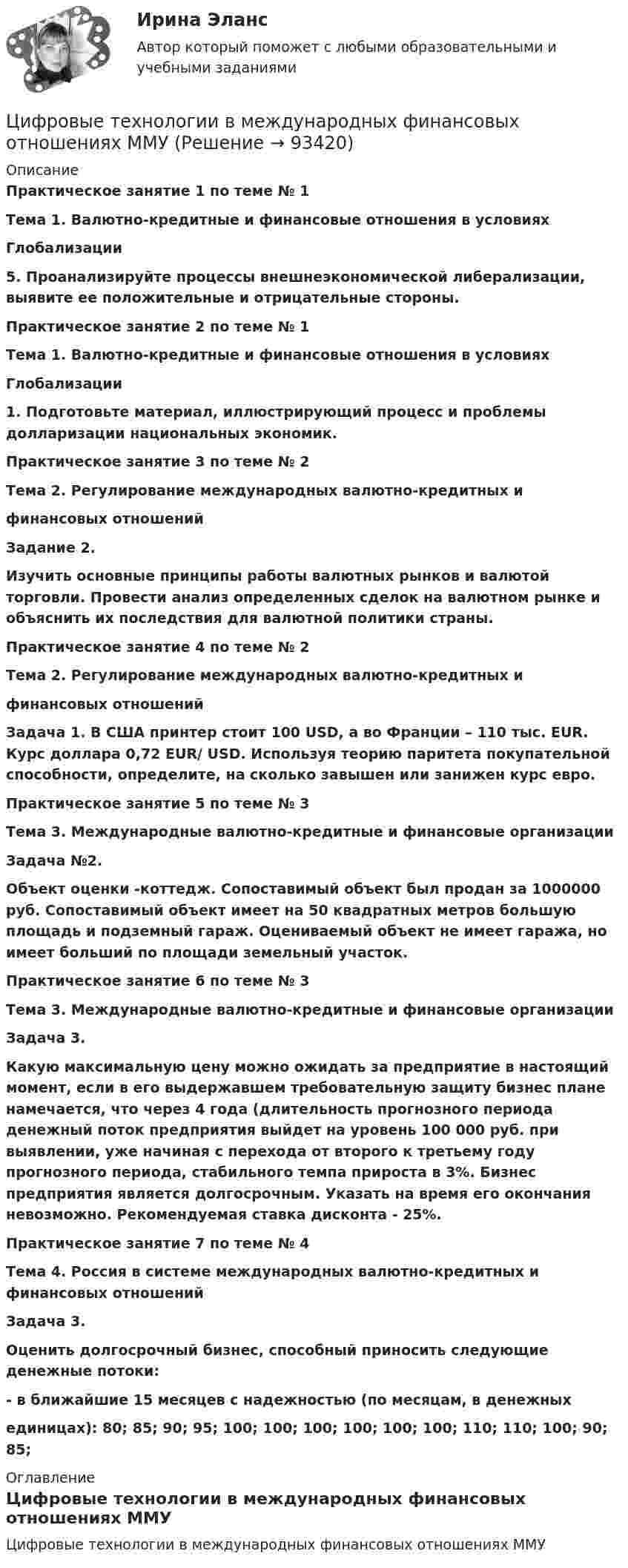     
            Описание
            Практическое занятие 1 по теме № 1Тема 1. Валютно-кредитные и финансовые отношения в условияхГлобализации5. Проанализируйте процессы внешнеэкономической либерализации, выявите ее положительные и отрицательные стороны.Практическое занятие 2 по теме № 1Тема 1. Валютно-кредитные и финансовые отношения в условияхГлобализации1. Подготовьте материал, иллюстрирующий процесс и проблемы долларизации национальных экономик.Практическое занятие 3 по теме № 2Тема 2. Регулирование международных валютно-кредитных ифинансовых отношений Задание 2.  Изучить основные принципы работы валютных рынков и валютой торговли. Провести анализ определенных сделок на валютном рынке и объяснить их последствия для валютной политики страны.Практическое занятие 4 по теме № 2 Тема 2. Регулирование международных валютно-кредитных и  финансовых отношений  Задача 1. В США принтер стоит 100 USD, а во Франции – 110 тыс. EUR. Курс доллара 0,72 EUR/ USD. Используя теорию паритета покупательной способности, определите, на сколько завышен или занижен курс евро.Практическое занятие 5 по теме № 3Тема 3. Международные валютно-кредитные и финансовые организации  Задача №2. Объект оценки -коттедж. Сопоставимый объект был продан за 1000000 руб. Сопоставимый объект имеет на 50 квадратных метров большую площадь и подземный гараж. Оцениваемый объект не имеет гаража, но имеет больший по площади земельный участок.  Практическое занятие 6 по теме № 3 Тема 3. Международные валютно-кредитные и финансовые организации  Задача 3.  Какую максимальную цену можно ожидать за предприятие в настоящий момент, если в его выдержавшем требовательную защиту бизнес плане намечается, что через 4 года (длительность прогнозного периода денежный поток предприятия выйдет на уровень 100 000 руб. при выявлении, уже начиная с перехода от второго к третьему году прогнозного периода, стабильного темпа прироста в 3%. Бизнес предприятия является долгосрочным. Указать на время его окончания невозможно. Рекомендуемая ставка дисконта - 25%.   Практическое занятие 7 по теме № 4 Тема 4. Россия в системе международных валютно-кредитных и финансовых отношений Задача 3.  Оценить долгосрочный бизнес, способный приносить следующие денежные потоки:  - в ближайшие 15 месяцев с надежностью (по месяцам, в денежных единицах): 80; 85; 90; 95; 100; 100; 100; 100; 100; 100; 110; 110; 100; 90; 85;  
            Оглавление
            Цифровые технологии в международных финансовых отношениях ММУ  
            
            
            Цифровые платформы и сквозные технологии (ответы на тест Синергия / МТИ / МОИ / МосАП)Цифровые технологии в международных финансовых отношениях ММУЦифровые технологии в современном киноЦифровые технологии и базы данных в прикладных коммуникацияхЦифровые технологии и базы данных в прикладных коммуникациях 1 семестр (тест с ответами Синергия/МОИ/ МТИ)Цифровые технологии и базы данных в прикладных коммуникациях 2 семестр (тест с ответами Синергия/МОИ/ МТИ)Цифровые технологии и базы данных в прикладных коммуникациях. Синергия. Итоговый тест 2023 г. 3 семестр. На ОТЛИЧНО!Цифровые каналы продаж. Синергия. Ответы на ИТОГОВЫЙ ТЕСТ. На отлично!Цифровые каналы продаж (Тест Синергия ответы)🟢Итоговый тестЦифровые каналы продаж (тест с ответами Синергия/МОИ/ МТИ /МОСАП)💯 Цифровые каналы продаж [Урок 1-8] (ответы на тест Синергия / МОИ / МТИ / МосАП, декабрь 2023)💯 Цифровые каналы продаж [Урок 1-8] (ответы на тест Синергия / МОИ / МТИ / МосАП, сентябрь 2023)ЦИФРОВЫЕ МАРКЕТИНГОВЫЕ КОММУНИКАЦИИ_ЮРАЙТ_ответы на тесты 1-5Цифровые платформы и сквозные технологии 2022 ответы синергия