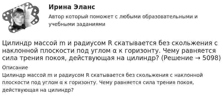     
          Описание
          Цилиндр массой m и радиусом R скатывается без скольжения с наклонной плоскости под углом α к горизонту. Чему равняется сила трения покоя, действующая на цилиндр?  
            
            
            Цилиндр массой m и радиусом R скатывается без скольжения с наклонной плоскости под углом α к горизонтуЦилиндр массой m  и радиусом R скатывается без скольжения с наклонной плоскости под углом α к горизонту. Чему равняется сила трения покоя, действующая на цилиндр?Цилиндр радиусом 0,1 м и массой 5 кг вращается под действием касательной силы 10 Н. Найти нормальное, тангенциальное и полное ускорения точек на поверхности цилиндра через 1 с после начала движения. Цилиндр, расположенный горизонтально, может вращаться вокруг оси, совпадающей с осью цилиндра. Масса цилиндра m1 = 12 кг. На цилиндр намотали шнур, к которому привязали гирю массой m2 = 1 кг. С каким ускорением будет опускаться гиря? Цинк находится при температуре T = 100 К. По квантовой теории теплоемкости Эйнштейна вычислите по его молярную теплоемкость Cm, если характеристическая температура Эйнштейна для цинка E = 231 К., Цистерна имеет форму лежащего на боку цилиндра диаметром 1 м. Через отверстие в верхней части цистерну доверху заполнили водой. С какой силой действует вода на вертикальную стенку цистерны?Цифра договора 0. Вариант 6 6.1. Найти модуль разности и косинус угла между векторами и 6.2. Найти модуль суммы и модуль векторного произведенияЦилиндрическая зубчатая передача. Вариант 2Цилиндрическая зубчатая передача. Задание 78 Вариант 3Цилиндрическая зубчатая передача. Задание 78 Вариант 4Цилиндрический вал вращается вокруг оси, проходящей через центры оснований, с частотой 6 об/с. Диаметр вала 0,6 м, масса 200 кг. Определить, какое количество теплоты выделилось при трении, если из-за этого частота вращения уменьшилась в 2 раза.Цилиндрический конденсатор состоит из внутреннего цилиндра радиусом r = 3 мм, двух слоёв изолятора и внешнего цилиндра радиусом R = 1 см. Первый слой изолятора толщиной d1 = 3 мм примыкает к внутреннему цилиндру.Цилиндрический резервуар диаметром D и весом G, заполненный водой на высоту а = 0,5м, весит на поршне диаметром d. К поршню через блоки подвешен груз, удерживающий систему в равновесии. Определить вакуум в сосуде, обеспечивающий равновесие в цилиндЦилиндрический сосуд длиной l = 85 см разделён на две части легкоподвижным поршнем. При каком положении поршня давление в обеих частях цилиндра будет одинаково, если одна часть заполнена кислородом, а другая водородом такой же массы? 