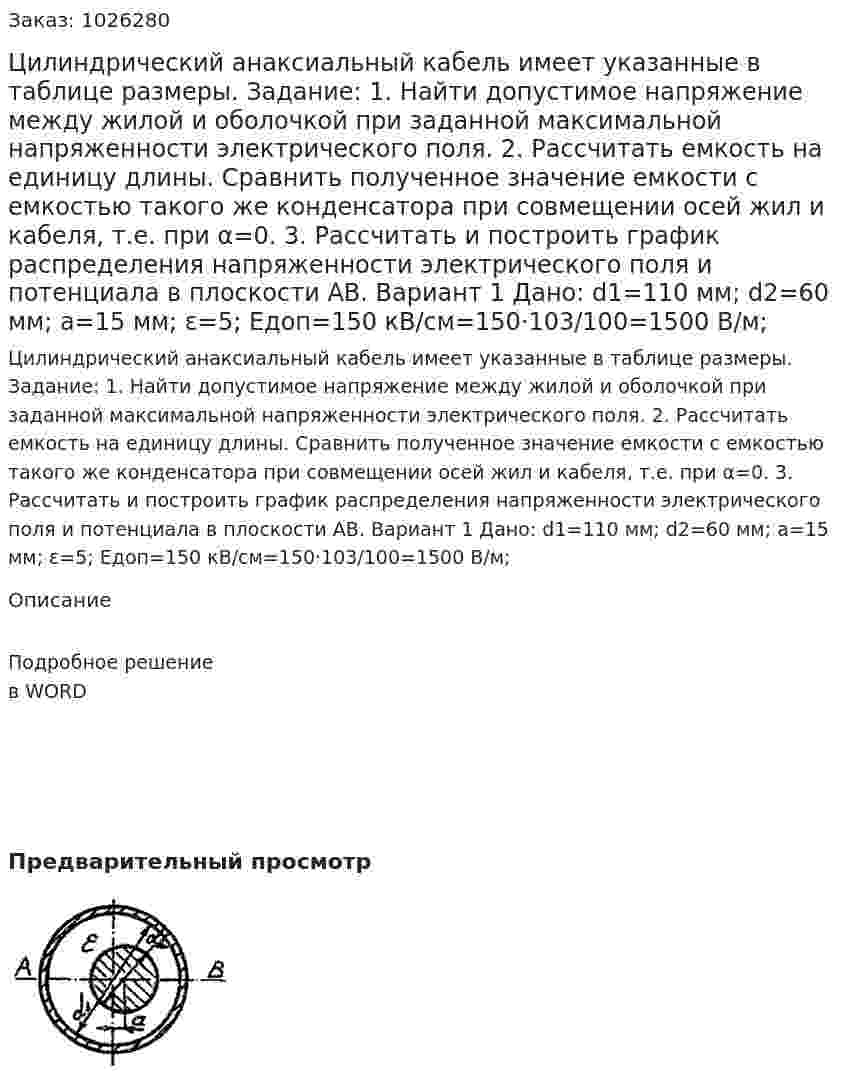 Цилиндрический анаксиальный кабель имеет указанные в таблице размеры. Задание: 1. Найти допустимое напряжение между жилой и оболочкой при заданной максимальной напряженности электрического поля. 2. Рассчитать емкость на единицу длины. Сравнить полученное значение емкости с емкостью такого же конденсатора при совмещении осей жил и кабеля, т.е. при α=0. 3. Рассчитать и построить график распределения напряженности электрического поля и потенциала в плоскости АВ.  Вариант 1 Дано: d1=110 мм; d2=60 мм; a=15 мм; ε=5; Eдоп=150 кВ/см=150·103/100=1500 В/м; 