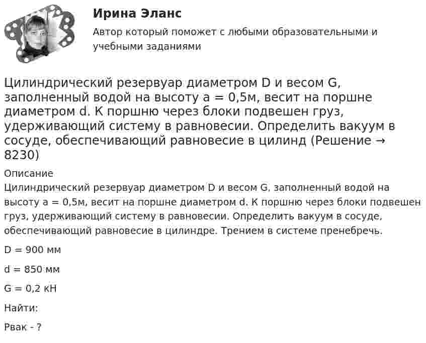     
          Описание
          	Цилиндрический резервуар диаметром D и весом G, заполненный водой на высоту а = 0,5м, весит на поршне диаметром d. К поршню через блоки подвешен груз, удерживающий систему в равновесии. Определить вакуум в сосуде, обеспечивающий равновесие в цилиндре. Трением в системе пренебречь.  D = 900 мм   d = 850 мм   G = 0,2 кН   Найти:Рвак - ?  
            
            
            Цилиндрический конденсатор состоит из внутреннего цилиндра радиусом r = 3 мм, двух слоёв изолятора и внешнего цилиндра радиусом R = 1 см. Первый слой изолятора толщиной d1 = 3 мм примыкает к внутреннему цилиндру.Цилиндрический резервуар диаметром D и весом G, заполненный водой на высоту а = 0,5м, весит на поршне диаметром d. К поршню через блоки подвешен груз, удерживающий систему в равновесии. Определить вакуум в сосуде, обеспечивающий равновесие в цилиндЦилиндрический сосуд длиной l = 85 см разделён на две части легкоподвижным поршнем. При каком положении поршня давление в обеих частях цилиндра будет одинаково, если одна часть заполнена кислородом, а другая водородом такой же массы? Цилиндр массой 5 кг катится без скольжения с постоянной скоростью 14 м/с. Определить кинетическую энергию цилиндра и время, через которое цилиндр остановится, если сила трения равна 50 Н.Цилиндр массой m и радиусом R скатывается без скольжения с наклонной плоскости под углом α к горизонтуЦилиндр массой m  и радиусом R скатывается без скольжения с наклонной плоскости под углом α к горизонту. Чему равняется сила трения покоя, действующая на цилиндр?Цилиндр радиусом 0,1 м и массой 5 кг вращается под действием касательной силы 10 Н. Найти нормальное, тангенциальное и полное ускорения точек на поверхности цилиндра через 1 с после начала движения. Цикл, совершаемый одноатомным идеальным газом, состоит из двух изохор и двух изобар. Определить КПД цикла, если известно, что наибольшее давление в два раза больше наименьшего, а наибольший объём в четыре раза больше Цикл состоит из двух изотерм для температур 600 К и 300 К и двух изобар для давлений, отличающихся друг от друга в 4 раза. Определить КПД цикла, если рабочим веществом служит двухатомный идеальный газ.Цилиндр диаметром d = 230 мм плотно закрыт. В нем размещен поршень, который прикреплен к пружине (считаем, что он невесомый и перемещается без трения). В цилиндре создается разрежение, равное 92% от барометрического давления Pб = 1,02Цилиндрическая зубчатая передача. Вариант 1Цилиндрическая зубчатая передача. Вариант 2Цилиндрическая зубчатая передача. Задание 78 Вариант 3Цилиндрическая зубчатая передача. Задание 78 Вариант 4