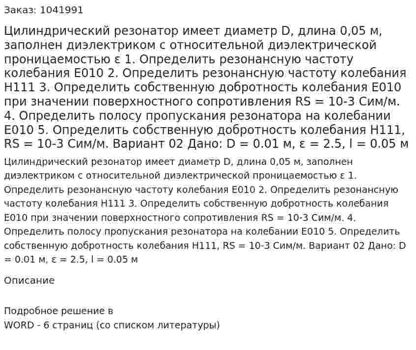 Цилиндрический резонатор имеет диаметр D, длина 0,05 м, заполнен диэлектриком с относительной диэлектрической проницаемостью ε   1. Определить резонансную частоту колебания E010 2. Определить резонансную частоту колебания  H111 3. Определить собственную добротность колебания E010  при значении поверхностного сопротивления RS = 10-3 Сим/м. 4. Определить полосу пропускания резонатора на колебании E010 5. Определить собственную добротность колебания H111, RS = 10-3 Сим/м. Вариант 02  Дано: D = 0.01 м, ε = 2.5, l = 0.05 м 