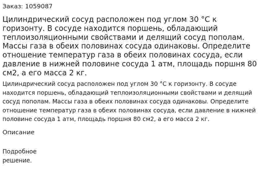 Цилиндрический сосуд расположен под углом 30 °С к горизонту. В сосуде находится поршень, обладающий теплоизоляционными свойствами и делящий сосуд пополам. Массы газа в обеих половинах сосуда одинаковы. Определите отношение температур газа в обеих половинах сосуда, если давление в нижней половине сосуда 1 атм, площадь поршня 80 см2, а его масса 2 кг. 