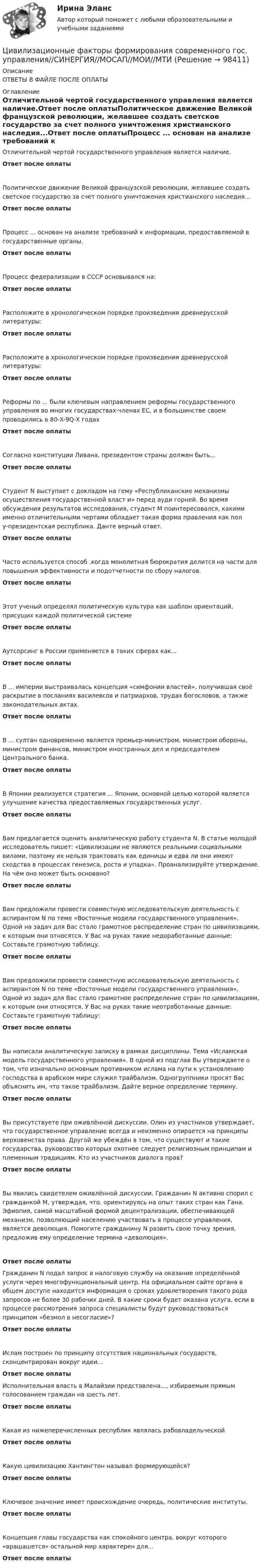      
            Описание
            ОТВЕТЫ В ФАЙЛЕ ПОСЛЕ ОПЛАТЫ 
            Оглавление
            Отличительной чертой государственного управления является наличие.Ответ после оплатыПолитическое движение Великой французской революции, желавшее создать светское государство за счет полного уничтожения христианского наследия...Ответ после оплатыПроцесс ... основан на анализе требований к информации, предоставляемой в государственные органы.Ответ после оплатыПроцесс федерализации в СССР основывался на:Ответ после оплатыРасположите в хронологическом порядке произведения древнерусской литературы:Ответ после оплатыРасположите в хронологическом порядке произведения древнерусской литературы:Ответ после оплатыРеформы по ... были ключевым направлением реформы государственного управления во многих государствах-членах ЕС, и в большинстве своем проводились в 80-X-9Q-X годахОтвет после оплатыСогласно конституции Ливана, президентом страны должен быть...Ответ после оплатыСтудент N выступает с докладом на гему «Республиканские механизмы осуществления государственной власт и» перед ауди горней. Во время обсуждения результатов исследования, студент М поинтересовался, какими именно отличительными чертами обладает такая форма правления как пол у-президентская республика. Данте верный ответ.Ответ после оплатыЧасто используется способ .когда монолитная бюрократия делится на части для повышения эффективности и подотчетности по сбору налогов.Ответ после оплатыЭтот ученый определял политическую культура как шаблон ориентаций, присущих каждой политической системеОтвет после оплатыАутсорсинг в России применяется в таких сферах как...Ответ после оплатыВ ... империи выстраивалась концепция «симфонии властей», получившая своё раскрытие в посланиях василевсов и патриархов, трудах богословов, а также законодательных актах.Ответ после оплатыВ ... султан одновременно является премьер-министром, министром обороны, министром финансов, министром иностранных дел и председателем Центрального банка.Ответ после оплатыВ Японии реализуется стратегия ... Японии, основной целью которой является улучшение качества предоставляемых государственных услуг.Ответ после оплатыВам предлагается оценить аналитическую работу студента N. В статье молодой исследователь пишет: «Цивилизации не являются реальными социальными вилами, поэтому их нельзя трактовать как единицы и едва ли они имеют сходства в процессах генезиса, роста и упадка». Проанализируйте утверждение. На чём оно может быть основано?Ответ после оплатыВам предложили провести совместную исследовательскую деятельность с аспирантом N по теме «Восточные модели государственного управления». Одной на задач для Вас стало грамотное распределение стран по цивилизациям, к которым они относятся. У Вас на руках такие недоработанные данные: Составьте грамотную таблицу.Ответ после оплатыВам предложили провести совместную исследовательскую деятельность с аспирантом N по теме «Восточные модели государственного управления». Одной из задач для Вас стало грамотное распределение стран по цивилизациям, к которым они относятся. У Вас на руках такие неотработанные данные: Составьте грамотную таблицу:Ответ после оплатыВы написали аналитическую записку в рамках дисциплины. Тема «Исламская модель государственного управления». В одной из подглав Вы утверждаете о том, что изначально основным противником ислама на пути к установлению господства в арабском мире служил трайбализм. Одногруппники просят Вас объяснить им, что такое трайбализм. Дайте верное определение термину.Ответ после оплатыВы присутствуете при оживлённой дискуссии. Олин из участников утверждает, что государственное управление всегда и неизменно опирается на принципы верховенства права. Другой же убеждён в том, что существуют и такие государства, руководство которых охотнее следует религиозным принципам и племенным традициям. Кто из участников диалога прав?Ответ после оплатыВы явились свидетелем оживлённой дискуссии. Гражданин N активно спорил с гражданкой М, утверждая, что. ориентируясь на опыт таких стран как Гана. Эфиопия, самой масштабной формой децентрализации, обеспечивающей механизм, позволяющий населению участвовать в процессе управления, является деволюция. Помогите гражданину N развить свою точку зрения, предложив ему определение термина «деволюция».Ответ после оплатыГражданин N подал запрос в налоговую службу на оказание определённой услуги через многофункциональный центр. На официальном сайте органа в общем доступе находится информация о сроках удовлетворения такого рода запросов не более 30 рабочих дней. В какие сроки будет оказана услуга, если в процессе рассмотрения запроса специалисты будут руководствоваться принципом «безмол в несогласие»?Ответ после оплатыИслам построен по принципу отсутствия национальных государств, сконцентрирован вокруг идеи...Ответ после оплатыИсполнительная власть в Малайзии представлена..., избираемым прямым голосованием граждан на шесть лет.Ответ после оплатыКакая из нижеперечисленных республик являлась рабовладельческойОтвет после оплатыКакую цивилизацию Хантингтон называл формирующейся?Ответ после оплатыКлючевое значение имеет происхождение очередь, политические институты.Ответ после оплатыКонцепция главы государства как спокойного центра, вокруг которого «врашашется» остальной мир характерен для...Ответ после оплаты  
            
            
            Цивилизационные факторы формирования современного государственного управления (тест с ответами Синергия/МОИ/ МТИ /МОСАП)Цивилизационные факторы формирования современного гос. управления//СИНЕРГИЯ//МОСАП//МОИ//МТИЦивилизационный анализ общества осуществлялся …«Цивилизация Древнего Египта»Циклические акции💯 Циклические виды спорта (все ответы на тест Синергия / МТИ / МосАП, август 2022)💯 Циклические виды спорта (все ответы на тест Синергия / МТИ / МосАП, июнь 2022)  Цивилизационные факторы формирования современного государственного управления (Промежуточные тесты). СинергияЦивилизационные факторы формирования современного государственного управления. СинергияЦивилизационные факторы формирования современного государственного управления. Синергия. Итоговый, компетентностный, промежуточные тесты.Цивилизационные факторы формирования современного государственного управления. Синергия. Итоговый, компетентностный, промежуточные тесты. На отлично!Цивилизационные факторы формирования современного государственного управления. Синергия (Итоговый + Компетентностный тесты)Цивилизационные факторы формирования современного государственного управления. Синергия. Компетентностный тест💯 Цивилизационные факторы формирования современного государственного управления [Тема 1-8] (ответы на тесты Синергия / МОИ / МТИ / МосАП, ноябрь 2023)