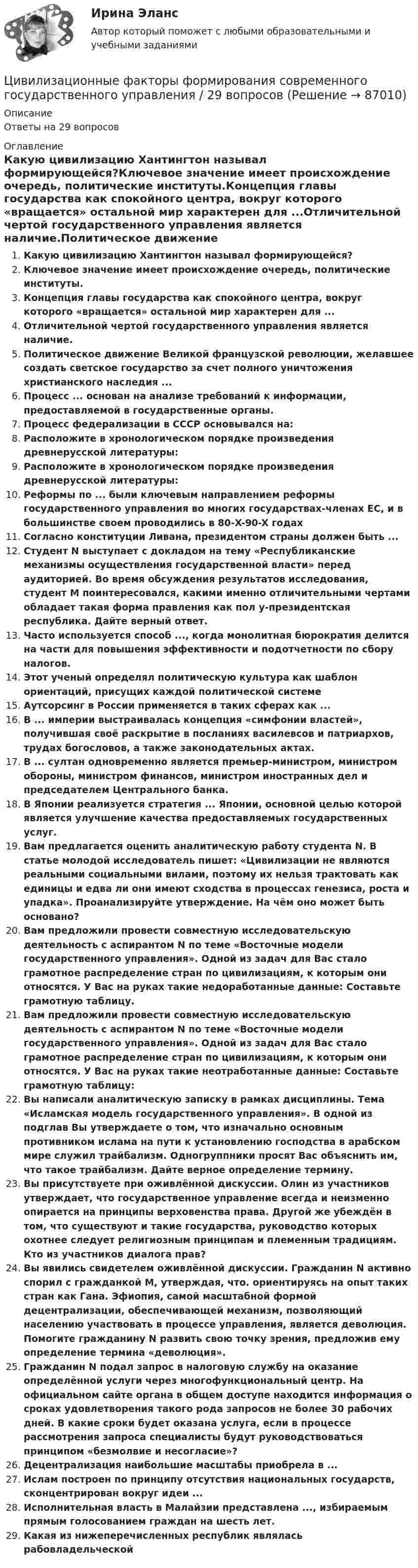      
            Описание
            Ответы на 29 вопросов 
            Оглавление
            Какую цивилизацию Хантингтон называл формирующейся?Ключевое значение имеет происхождение очередь, политические институты.Концепция главы государства как спокойного центра, вокруг которого «вращается» остальной мир характерен для ...Отличительной чертой государственного управления является наличие.Политическое движение Великой французской революции, желавшее создать светское государство за счет полного уничтожения христианского наследия ...Процесс ... основан на анализе требований к информации, предоставляемой в государственные органы.Процесс федерализации в СССР основывался на:Расположите в хронологическом порядке произведения древнерусской литературы:Расположите в хронологическом порядке произведения древнерусской литературы:Реформы по ... были ключевым направлением реформы государственного управления во многих государствах-членах ЕС, и в большинстве своем проводились в 80-X-90-X годахСогласно конституции Ливана, президентом страны должен быть ... Студент N выступает с докладом на тему «Республиканские механизмы осуществления государственной власти» перед аудиторией. Во время обсуждения результатов исследования, студент М поинтересовался, какими именно отличительными чертами обладает такая форма правления как пол у-президентская республика. Дайте верный ответ.Часто используется способ ..., когда монолитная бюрократия делится на части для повышения эффективности и подотчетности по сбору налогов.Этот ученый определял политическую культура как шаблон ориентаций, присущих каждой политической системеАутсорсинг в России применяется в таких сферах как ... В ... империи выстраивалась концепция «симфонии властей», получившая своё раскрытие в посланиях василевсов и патриархов, трудах богословов, а также законодательных актах.В ... султан одновременно является премьер-министром, министром обороны, министром финансов, министром иностранных дел и председателем Центрального банка.В Японии реализуется стратегия ... Японии, основной целью которой является улучшение качества предоставляемых государственных услуг.Вам предлагается оценить аналитическую работу студента N. В статье молодой исследователь пишет: «Цивилизации не являются реальными социальными вилами, поэтому их нельзя трактовать как единицы и едва ли они имеют сходства в процессах генезиса, роста и упадка». Проанализируйте утверждение. На чём оно может быть основано?Вам предложили провести совместную исследовательскую деятельность с аспирантом N по теме «Восточные модели государственного управления». Одной из задач для Вас стало грамотное распределение стран по цивилизациям, к которым они относятся. У Вас на руках такие недоработанные данные: Составьте грамотную таблицу.Вам предложили провести совместную исследовательскую деятельность с аспирантом N по теме «Восточные модели государственного управления». Одной из задач для Вас стало грамотное распределение стран по цивилизациям, к которым они относятся. У Вас на руках такие неотработанные данные: Составьте грамотную таблицу:Вы написали аналитическую записку в рамках дисциплины. Тема «Исламская модель государственного управления». В одной из подглав Вы утверждаете о том, что изначально основным противником ислама на пути к установлению господства в арабском мире служил трайбализм. Одногруппники просят Вас объяснить им, что такое трайбализм. Дайте верное определение термину.Вы присутствуете при оживлённой дискуссии. Олин из участников утверждает, что государственное управление всегда и неизменно опирается на принципы верховенства права. Другой же убеждён в том, что существуют и такие государства, руководство которых охотнее следует религиозным принципам и племенным традициям. Кто из участников диалога прав?Вы явились свидетелем оживлённой дискуссии. Гражданин N активно спорил с гражданкой М, утверждая, что. ориентируясь на опыт таких стран как Гана. Эфиопия, самой масштабной формой децентрализации, обеспечивающей механизм, позволяющий населению участвовать в процессе управления, является деволюция. Помогите гражданину N развить свою точку зрения, предложив ему определение термина «деволюция».Гражданин N подал запрос в налоговую службу на оказание определённой услуги через многофункциональный центр. На официальном сайте органа в общем доступе находится информация о сроках удовлетворения такого рода запросов не более 30 рабочих дней. В какие сроки будет оказана услуга, если в процессе рассмотрения запроса специалисты будут руководствоваться принципом «безмолвие и несогласие»?Децентрализация наибольшие масштабы приобрела в ...Ислам построен по принципу отсутствия национальных государств, сконцентрирован вокруг идеи ...Исполнительная власть в Малайзии представлена ..., избираемым прямым голосованием граждан на шесть лет.Какая из нижеперечисленных республик являлась рабовладельческой  
            
            
            Цеховые сети питают: Выберите один ответ: a.цеховые ЭП-приемники электроэнергии (силовые и осветительные) b.трансформаторные подстанции c.узлы ответвленияЦивилизационные факторы формирования современного государственного управления / 29 вопросов  Цивилизационные факторы формирования современного государственного управления (Промежуточные тесты). СинергияЦивилизационные факторы формирования современного государственного управления. СинергияЦивилизационные факторы формирования современного государственного управления. Синергия. Итоговый, компетентностный, промежуточные тесты.Цивилизационные факторы формирования современного государственного управления. Синергия. Итоговый, компетентностный, промежуточные тесты. На отлично!Цивилизационные факторы формирования современного государственного управления. Синергия (Итоговый + Компетентностный тесты)Цепь переменного тока образована последовательно включенными активным сопротивлением R=800 Ом, индуктивностью L=1,27 Гн и ёмкостью С=1,59 мкФ. На зажимы подано 50-периодное действующее напряжение U=127 В. Найти:Цепь переменного тока образована последовательно включенными активным сопротивлением R=800 Ом, индуктивностью L=1,27 Гн и ёмкостью С=1,59 мкФ. На зажимы подано 50-периодное действующее напряжение U=127 В. Найти:Цепь развития общепланетарных последствий глобальной ядерной войны последовательно включает этапы:...Цепь состоит из катушки индуктивностью L = 0,1 Гн и источника тока. Источник тока отключили, не разрывая цепи. Время, через которое сила тока уменьшится до 0,001 первоначального значения, равно t = 0,07 с. Определить сопротивлениеЦепь состоит из соленоида и источника тока. Соленоид без сердечника длиной 15 см и диаметром 4 см имеет плотную намотку из двух слоёв медного провода диаметром 0,2 мм. По соленоиду течёт ток 1 А.Цепь состоит из соленоида и источника тока. Соленоид длиной 15 см и диаметром 4 см с сердечником с магнитной проницаемостью 1000 имеет плотную намотку из двух слоёв медного провода диаметром 0,2 мм. Цепь состоит из трёх сопротивлений 10, 20 и 30 Ом, соединённых последовательно. Падение напряжения на первом сопротивлении 20 В. Найти падение напряжения на всех сопротивлениях и общее.
